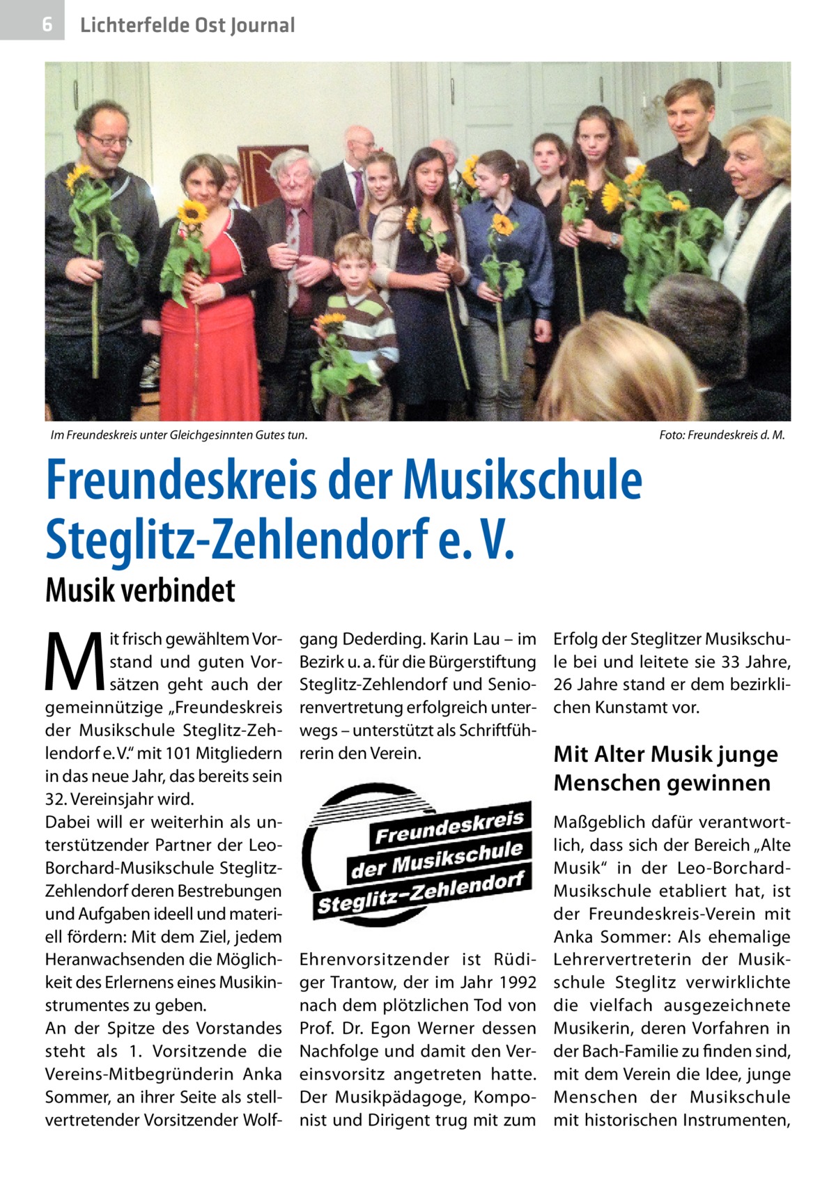 6  Lichterfelde Ost Journal  Im Freundeskreis unter Gleichgesinnten Gutes tun.�  Foto: Freundeskreis d. M.  Freundeskreis der Musikschule Steglitz-Zehlendorf e. V. Musik verbindet  M  it frisch gewähltem Vorstand und guten Vorsätzen geht auch der gemeinnützige „Freundeskreis der Musikschule Steglitz-Zehlendorf e. V.“ mit 101 Mitgliedern in das neue Jahr, das bereits sein 32. Vereinsjahr wird. Dabei will er weiterhin als unterstützender Partner der LeoBorchard-Musikschule SteglitzZehlendorf deren Bestrebungen und Aufgaben ideell und materiell fördern: Mit dem Ziel, jedem Heranwachsenden die Möglichkeit des Erlernens eines Musikinstrumentes zu geben. An der Spitze des Vorstandes steht als 1. Vorsitzende die Vereins-Mitbegründerin Anka Sommer, an ihrer Seite als stellvertretender Vorsitzender Wolf gang Dederding. Karin Lau – im Bezirk u. a. für die Bürgerstiftung Steglitz-Zehlendorf und Seniorenvertretung erfolgreich unterwegs – unterstützt als Schriftführerin den Verein.  Ehrenvorsitzender ist Rüdiger Trantow, der im Jahr 1992 nach dem plötzlichen Tod von Prof.  Dr.  Egon Werner dessen Nachfolge und damit den Vereinsvorsitz angetreten hatte. Der Musikpädagoge, Komponist und Dirigent trug mit zum  Erfolg der Steglitzer Musikschule bei und leitete sie 33 Jahre, 26 Jahre stand er dem bezirklichen Kunstamt vor.  Mit Alter Musik junge Menschen gewinnen Maßgeblich dafür verantwortlich, dass sich der Bereich „Alte Musik“ in der Leo-BorchardMusikschule etabliert hat, ist der Freundeskreis-Verein mit Anka Sommer: Als ehemalige Lehrervertreterin der Musikschule Steglitz verwirklichte die vielfach ausgezeichnete Musikerin, deren Vorfahren in der Bach-Familie zu finden sind, mit dem Verein die Idee, junge Menschen der Musikschule mit historischen Instrumenten,