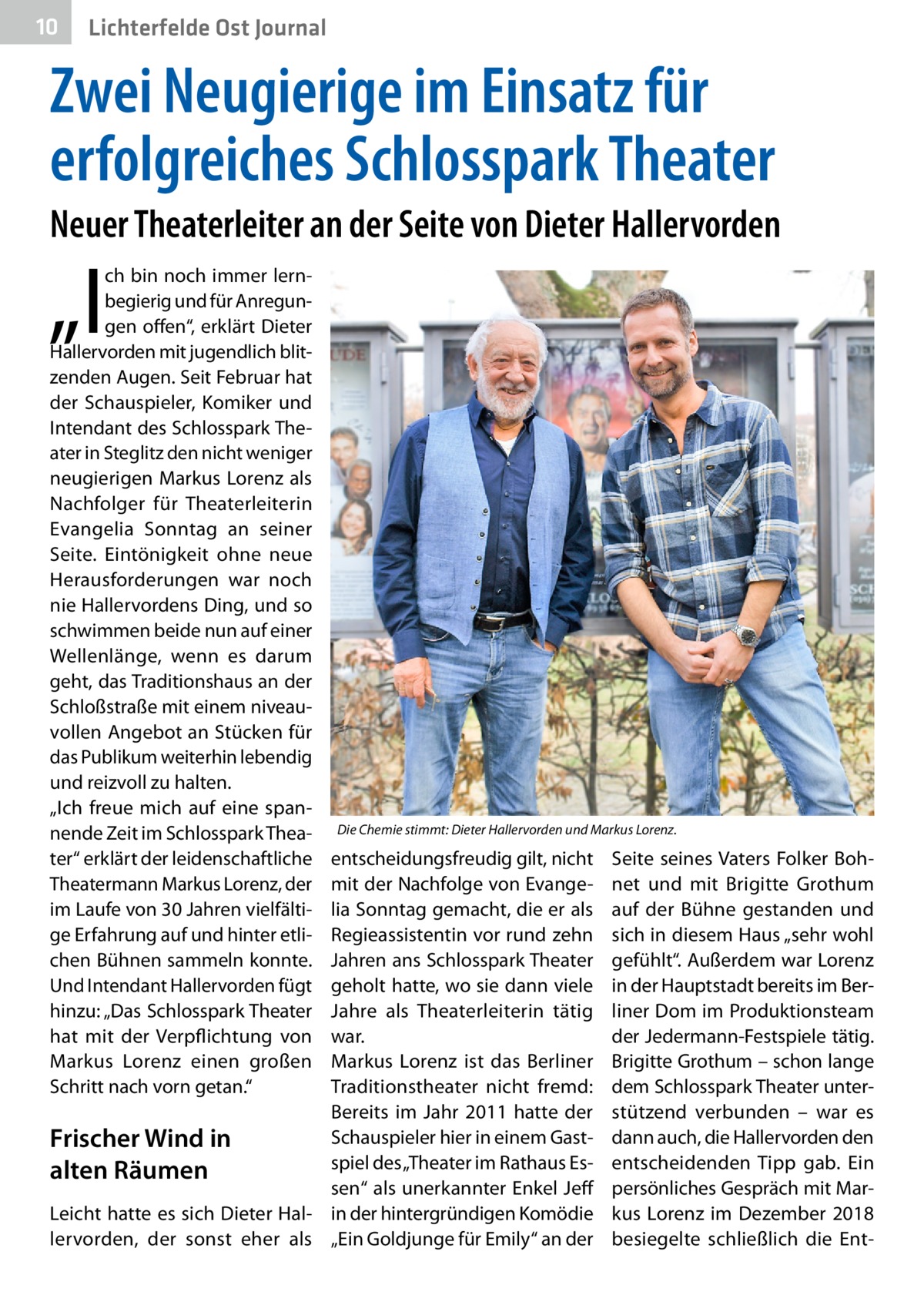 10  Lichterfelde Ost Journal  Zwei Neugierige im Einsatz für erfolgreiches Schlosspark Theater Neuer Theaterleiter an der Seite von Dieter Hallervorden  „I  ch bin noch immer lernbegierig und für Anregungen offen“, erklärt Dieter Hallervorden mit jugendlich blitzenden Augen. Seit Februar hat der Schauspieler, Komiker und Intendant des Schlosspark Theater in Steglitz den nicht weniger neugierigen Markus Lorenz als Nachfolger für Theaterleiterin Evangelia Sonntag an seiner Seite. Eintönigkeit ohne neue Herausforderungen war noch nie Hallervordens Ding, und so schwimmen beide nun auf einer Wellenlänge, wenn es darum geht, das Traditionshaus an der Schloßstraße mit einem niveauvollen Angebot an Stücken für das Publikum weiterhin lebendig und reizvoll zu halten. „Ich freue mich auf eine spannende Zeit im Schlosspark Theater“ erklärt der leidenschaftliche Theatermann Markus Lorenz, der im Laufe von 30 Jahren vielfältige Erfahrung auf und hinter etlichen Bühnen sammeln konnte. Und Intendant Hallervorden fügt hinzu: „Das Schlosspark Theater hat mit der Verpflichtung von Markus Lorenz einen großen Schritt nach vorn getan.“  Die Chemie stimmt: Dieter Hallervorden und Markus Lorenz.  entscheidungsfreudig gilt, nicht mit der Nachfolge von Evangelia Sonntag gemacht, die er als Regieassistentin vor rund zehn Jahren ans Schlosspark Theater geholt hatte, wo sie dann viele Jahre als Theaterleiterin tätig war. Markus Lorenz ist das Berliner Traditionstheater nicht fremd: Bereits im Jahr  2011 hatte der Schauspieler hier in einem GastFrischer Wind in spiel des „Theater im Rathaus Esalten Räumen sen“ als unerkannter Enkel Jeff Leicht hatte es sich Dieter Hal- in der hintergründigen Komödie lervorden, der sonst eher als „Ein Goldjunge für Emily“ an der  Seite seines Vaters Folker Bohnet und mit Brigitte Grothum auf der Bühne gestanden und sich in diesem Haus „sehr wohl gefühlt“. Außerdem war Lorenz in der Hauptstadt bereits im Berliner Dom im Produktionsteam der Jedermann-Festspiele tätig. Brigitte Grothum – schon lange dem Schlosspark Theater unterstützend verbunden – war es dann auch, die Hallervorden den entscheidenden Tipp gab. Ein persönliches Gespräch mit Markus Lorenz im Dezember 2018 besiegelte schließlich die En