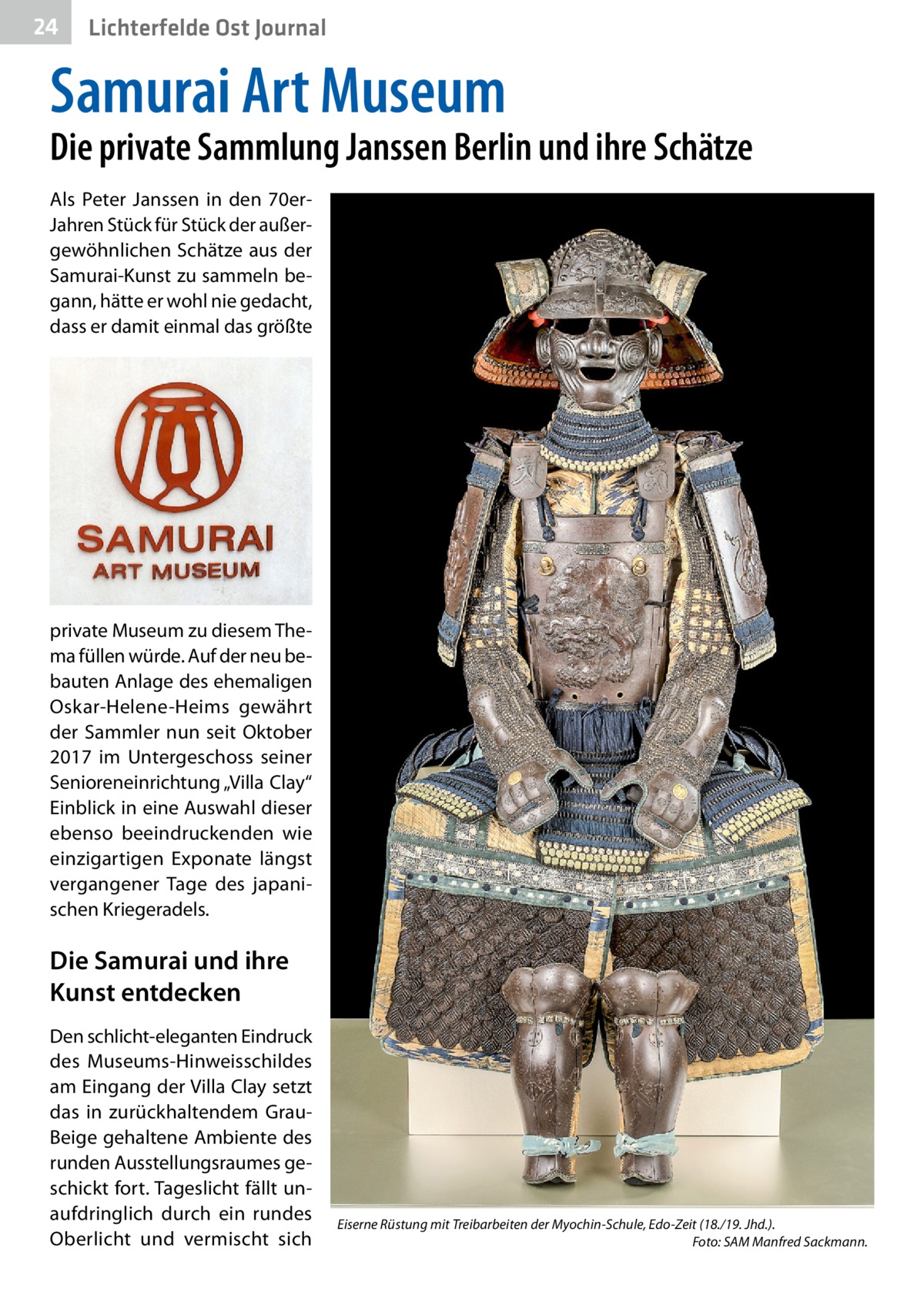 24  Gesundheit Ost Journal Lichterfelde  Samurai Art Museum  Die private Sammlung Janssen Berlin und ihre Schätze Als Peter Janssen in den 70erJahren Stück für Stück der außergewöhnlichen Schätze aus der Samurai-Kunst zu sammeln begann, hätte er wohl nie gedacht, dass er damit einmal das größte  private Museum zu diesem Thema füllen würde. Auf der neu bebauten Anlage des ehemaligen Oskar-Helene-Heims gewährt der Sammler nun seit Oktober 2017 im Untergeschoss seiner Senioreneinrichtung „Villa Clay“ Einblick in eine Auswahl dieser ebenso beeindruckenden wie einzigartigen Exponate längst vergangener Tage des japanischen Kriegeradels.  Die Samurai und ihre Kunst entdecken Den schlicht-eleganten Eindruck des Museums-Hinweisschildes am Eingang der Villa Clay setzt das in zurückhaltendem GrauBeige gehaltene Ambiente des runden Ausstellungsraumes geschickt fort. Tageslicht fällt unaufdringlich durch ein rundes Oberlicht und vermischt sich  Eiserne Rüstung mit Treibarbeiten der Myochin-Schule, Edo-Zeit (18./19. Jhd.). � Foto: SAM Manfred Sackmann.