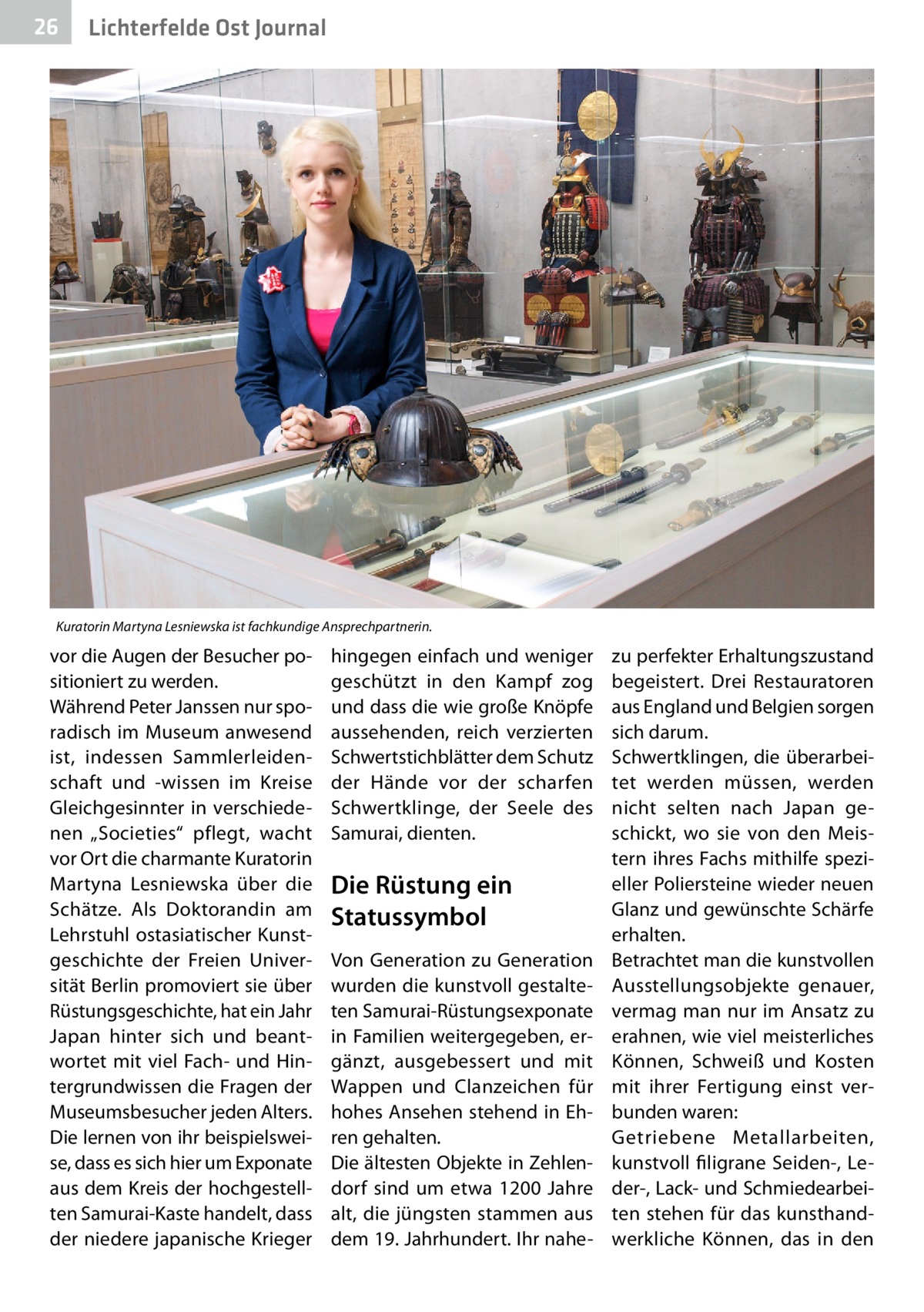 26  Gesundheit Ost Journal Lichterfelde  Kuratorin Martyna Lesniewska ist fachkundige Ansprechpartnerin.  vor die Augen der Besucher positioniert zu werden. Während Peter Janssen nur sporadisch im Museum anwesend ist, indessen Sammlerleidenschaft und -wissen im Kreise Gleichgesinnter in verschiedenen „Societies“ pflegt, wacht vor Ort die charmante Kuratorin Martyna Lesniewska über die Schätze. Als Doktorandin am Lehrstuhl ostasiatischer Kunstgeschichte der Freien Universität Berlin promoviert sie über Rüstungsgeschichte, hat ein Jahr Japan hinter sich und beantwortet mit viel Fach- und Hintergrundwissen die Fragen der Museumsbesucher jeden Alters. Die lernen von ihr beispielsweise, dass es sich hier um Exponate aus dem Kreis der hochgestellten Samurai-Kaste handelt, dass der niedere japanische Krieger  hingegen einfach und weniger geschützt in den Kampf zog und dass die wie große Knöpfe aussehenden, reich verzierten Schwertstichblätter dem Schutz der Hände vor der scharfen Schwertklinge, der Seele des Samurai, dienten.  Die Rüstung ein Statussymbol Von Generation zu Generation wurden die kunstvoll gestalteten Samurai-Rüstungsexponate in Familien weitergegeben, ergänzt, ausgebessert und mit Wappen und Clanzeichen für hohes Ansehen stehend in Ehren gehalten. Die ältesten Objekte in Zehlendorf sind um etwa 1200  Jahre alt, die jüngsten stammen aus dem 19. Jahrhundert. Ihr nahe zu perfekter Erhaltungszustand begeistert. Drei Restauratoren aus England und Belgien sorgen sich darum. Schwertklingen, die überarbeitet werden müssen, werden nicht selten nach Japan geschickt, wo sie von den Meistern ihres Fachs mithilfe spezieller Poliersteine wieder neuen Glanz und gewünschte Schärfe erhalten. Betrachtet man die kunstvollen Ausstellungsobjekte genauer, vermag man nur im Ansatz zu erahnen, wie viel meisterliches Können, Schweiß und Kosten mit ihrer Fertigung einst verbunden waren: Getriebene Metallarbeiten, kunstvoll filigrane Seiden-, Leder-, Lack- und Schmiedearbeiten stehen für das kunsthandwerkliche Können, das in den