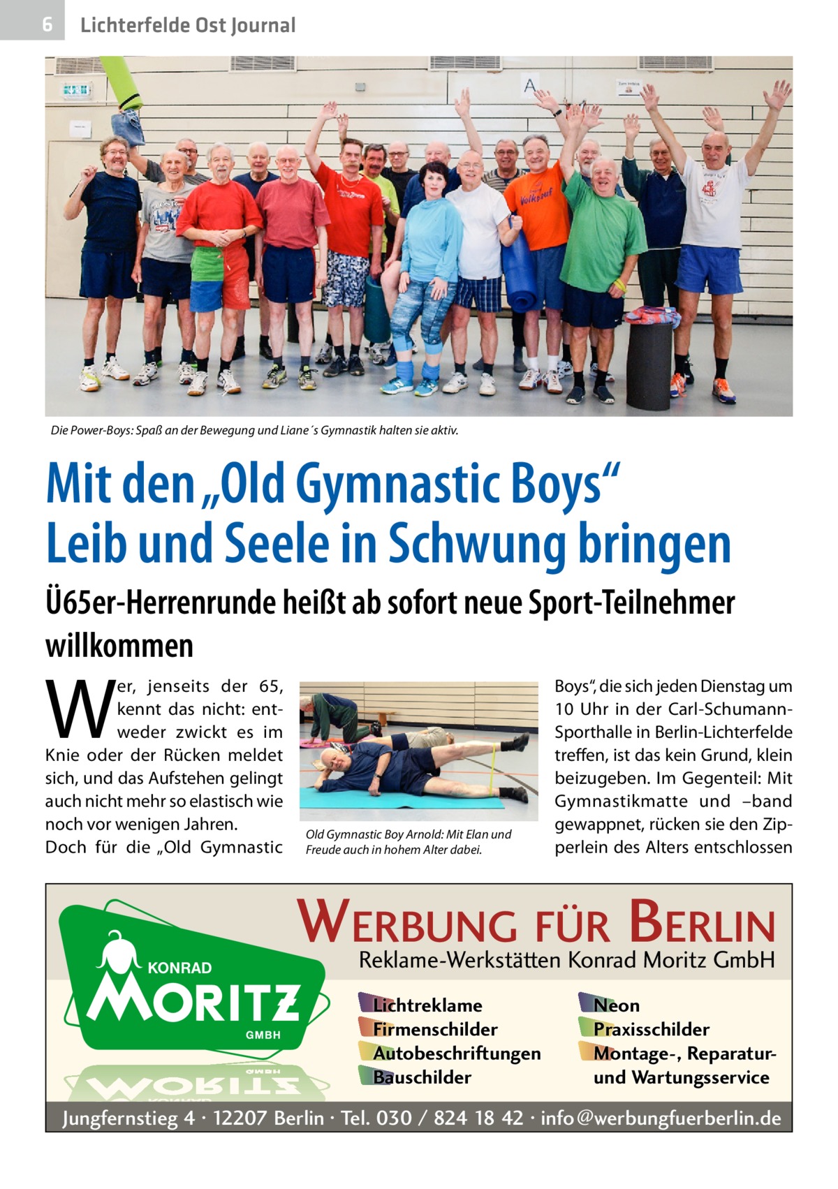 6  Lichterfelde Ost Journal  Die Power-Boys: Spaß an der Bewegung und Liane´s Gymnastik halten sie aktiv.  Mit den „Old Gymnastic Boys“ Leib und Seele in Schwung bringen Ü65er-Herrenrunde heißt ab sofort neue Sport-Teilnehmer willkommen  W  er, jenseits der 65, kennt das nicht: entweder zwickt es im Knie oder der Rücken meldet sich, und das Aufstehen gelingt auch nicht mehr so elastisch wie noch vor wenigen Jahren. Doch für die „Old Gymnastic  Old Gymnastic Boy Arnold: Mit Elan und Freude auch in hohem Alter dabei.  Boys“, die sich jeden Dienstag um 10  Uhr in der Carl-SchumannSporthalle in Berlin-Lichterfelde treffen, ist das kein Grund, klein beizugeben. Im Gegenteil: Mit Gymnastikmatte und –band gewappnet, rücken sie den Zipperlein des Alters entschlossen  WERBUNG FÜR BERLIN Reklame-Werkstätten Konrad Moritz GmbH Lichtreklame Firmenschilder Autobeschriftungen Bauschilder  Neon Praxisschilder Montage-, Reparaturund Wartungsservice  Jungfernstieg 4 · 12207 Berlin · Tel. 030 / 824 18 42 · info@werbungfuerberlin.de