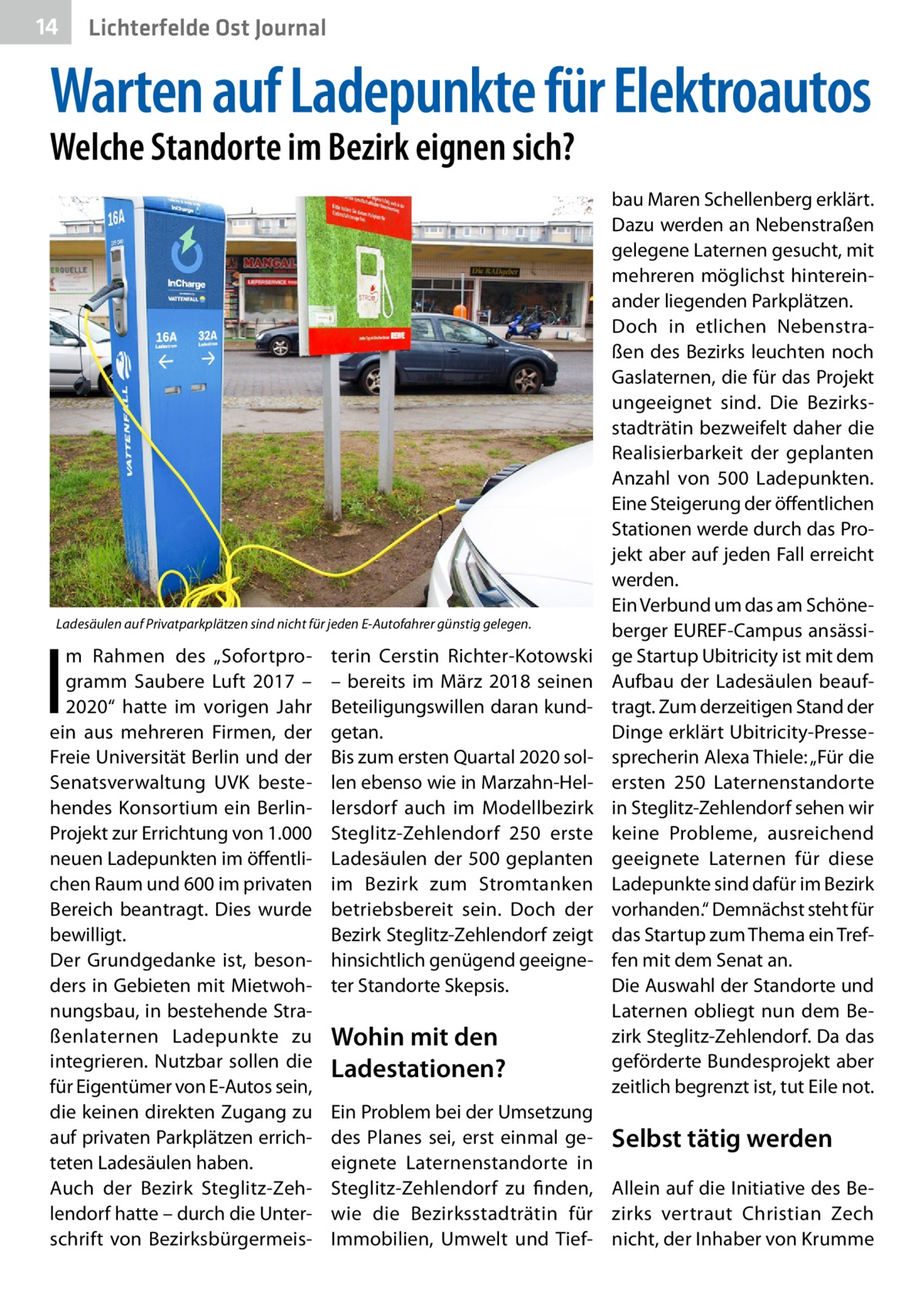 14  Lichterfelde Ost Journal  Warten auf Ladepunkte für Elektroautos Welche Standorte im Bezirk eignen sich?  Ladesäulen auf Privatparkplätzen sind nicht für jeden E-Autofahrer günstig gelegen.  I  m Rahmen des „Sofortprogramm Saubere Luft 2017 – 2020“ hatte im vorigen Jahr ein aus mehreren Firmen, der Freie Universität Berlin und der Senatsverwaltung UVK bestehendes Konsortium ein BerlinProjekt zur Errichtung von 1.000 neuen Ladepunkten im öffentlichen Raum und 600 im privaten Bereich beantragt. Dies wurde bewilligt. Der Grundgedanke ist, besonders in Gebieten mit Mietwohnungsbau, in bestehende Straßenlaternen Ladepunkte zu integrieren. Nutzbar sollen die für Eigentümer von E-Autos sein, die keinen direkten Zugang zu auf privaten Parkplätzen errichteten Ladesäulen haben. Auch der Bezirk Steglitz-Zehlendorf hatte – durch die Unterschrift von Bezirksbürgermeis terin Cerstin Richter-Kotowski – bereits im März 2018 seinen Beteiligungswillen daran kundgetan. Bis zum ersten Quartal 2020 sollen ebenso wie in Marzahn-Hellersdorf auch im Modellbezirk Steglitz-Zehlendorf 250 erste Ladesäulen der 500 geplanten im Bezirk zum Stromtanken betriebsbereit sein. Doch der Bezirk Steglitz-Zehlendorf zeigt hinsichtlich genügend geeigneter Standorte Skepsis.  Wohin mit den Ladestationen?  bau Maren Schellenberg erklärt. Dazu werden an Nebenstraßen gelegene Laternen gesucht, mit mehreren möglichst hintereinander liegenden Parkplätzen. Doch in etlichen Nebenstraßen des Bezirks leuchten noch Gaslaternen, die für das Projekt ungeeignet sind. Die Bezirksstadträtin bezweifelt daher die Realisierbarkeit der geplanten Anzahl von 500  Ladepunkten. Eine Steigerung der öffentlichen Stationen werde durch das Projekt aber auf jeden Fall erreicht werden. Ein Verbund um das am Schöneberger EUREF-Campus ansässige Startup Ubitricity ist mit dem Aufbau der Ladesäulen beauftragt. Zum derzeitigen Stand der Dinge erklärt Ubitricity-Pressesprecherin Alexa Thiele: „Für die ersten 250 Laternenstandorte in Steglitz-Zehlendorf sehen wir keine Probleme, ausreichend geeignete Laternen für diese Ladepunkte sind dafür im Bezirk vorhanden.“ Demnächst steht für das Startup zum Thema ein Treffen mit dem Senat an. Die Auswahl der Standorte und Laternen obliegt nun dem Bezirk Steglitz-Zehlendorf. Da das geförderte Bundesprojekt aber zeitlich begrenzt ist, tut Eile not.  Ein Problem bei der Umsetzung des Planes sei, erst einmal ge- Selbst tätig werden eignete Laternenstandorte in Steglitz-Zehlendorf zu finden, Allein auf die Initiative des Bewie die Bezirksstadträtin für zirks vertraut Christian Zech Immobilien, Umwelt und Tief- nicht, der Inhaber von Krumme