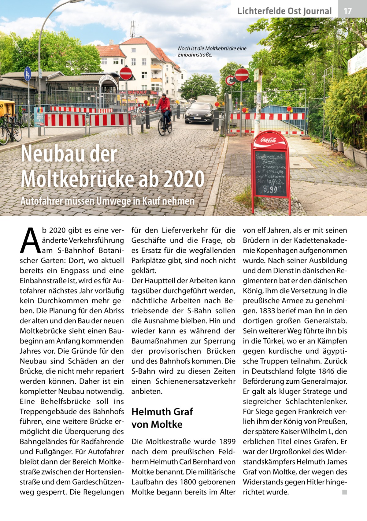 Lichterfelde Ost Journal  17 17  Noch ist die Moltkebrücke eine Einbahnstraße.  Neubau der Moltkebrücke ab 2020 Autofahrer müssen Umwege in Kauf nehmen  A  b 2020 gibt es eine veränderte Verkehrsführung am S-Bahnhof Botanischer Garten: Dort, wo aktuell bereits ein Engpass und eine Einbahnstraße ist, wird es für Autofahrer nächstes Jahr vorläufig kein Durchkommen mehr geben. Die Planung für den Abriss der alten und den Bau der neuen Moltkebrücke sieht einen Baubeginn am Anfang kommenden Jahres vor. Die Gründe für den Neubau sind Schäden an der Brücke, die nicht mehr repariert werden können. Daher ist ein kompletter Neubau notwendig. Eine Behelfsbrücke soll ins Treppengebäude des Bahnhofs führen, eine weitere Brücke ermöglicht die Überquerung des Bahngeländes für Radfahrende und Fußgänger. Für Autofahrer bleibt dann der Bereich Moltkestraße zwischen der Hortensienstraße und dem Gardeschützenweg gesperrt. Die Regelungen  für den Lieferverkehr für die Geschäfte und die Frage, ob es Ersatz für die wegfallenden Parkplätze gibt, sind noch nicht geklärt. Der Hauptteil der Arbeiten kann tagsüber durchgeführt werden, nächtliche Arbeiten nach Betriebsende der S-Bahn sollen die Ausnahme bleiben. Hin und wieder kann es während der Baumaßnahmen zur Sperrung der provisorischen Brücken und des Bahnhofs kommen. Die S-Bahn wird zu diesen Zeiten einen Schienenersatzverkehr anbieten.  Helmuth Graf von Moltke Die Moltkestraße wurde 1899 nach dem preußischen Feldherrn Helmuth Carl Bernhard von Moltke benannt. Die militärische Laufbahn des 1800 geborenen Moltke begann bereits im Alter  von elf Jahren, als er mit seinen Brüdern in der Kadettenakademie Kopenhagen aufgenommen wurde. Nach seiner Ausbildung und dem Dienst in dänischen Regimentern bat er den dänischen König, ihm die Versetzung in die preußische Armee zu genehmigen. 1833 berief man ihn in den dortigen großen Generalstab. Sein weiterer Weg führte ihn bis in die Türkei, wo er an Kämpfen gegen kurdische und ägyptische Truppen teilnahm. Zurück in Deutschland folgte 1846 die Beförderung zum Generalmajor. Er galt als kluger Stratege und siegreicher Schlachtenlenker. Für Siege gegen Frankreich verlieh ihm der König von Preußen, der spätere Kaiser Wilhelm I., den erblichen Titel eines Grafen. Er war der Urgroßonkel des Widerstandskämpfers Helmuth James Graf von Moltke, der wegen des Widerstands gegen Hitler hingerichtet wurde. ◾