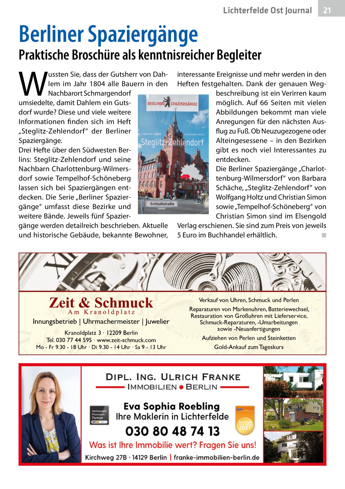 Lichterfelde Ost Journal  21 21  Berliner Spaziergänge  Praktische Broschüre als kenntnisreicher Begleiter  W  ussten Sie, dass der Gutsherr von Dahlem im Jahr 1804 alle Bauern in den Nachbarort Schmargendorf umsiedelte, damit Dahlem ein Gutsdorf wurde? Diese und viele weitere Informationen finden sich im Heft „Steglitz-Zehlendorf“ der Berliner Spaziergänge. Drei Hefte über den Südwesten Berlins: Steglitz-Zehlendorf und seine Nachbarn Charlottenburg-Wilmersdorf sowie Tempelhof-Schöneberg lassen sich bei Spaziergängen entdecken. Die Serie „Berliner Spaziergänge“ umfasst diese Bezirke und weitere Bände. Jeweils fünf Spaziergänge werden detailreich beschrieben. Aktuelle und historische Gebäude, bekannte Bewohner,  Innungsbetrieb | Uhrmachermeister | Juwelier Kranoldplatz 3 ∙ 12209 Berlin Tel. 030 77 44 595 ∙ www.zeit-schmuck.com  Mo - Fr 9.30 - 18 Uhr ∙ Di 9.30 - 14 Uhr ∙ Sa 9 - 13 Uhr  interessante Ereignisse und mehr werden in den Heften festgehalten. Dank der genauen Wegbeschreibung ist ein Verirren kaum möglich. Auf 66  Seiten mit vielen Abbildungen bekommt man viele Anregungen für den nächsten Ausflug zu Fuß. Ob Neuzugezogene oder Alteingesessene – in den Bezirken gibt es noch viel Interessantes zu entdecken. Die Berliner Spaziergänge „Charlottenburg-Wilmersdorf“ von Barbara Schäche, „Steglitz-Zehlendorf“ von Wolfgang Holtz und Christian Simon sowie „Tempelhof-Schöneberg“ von Christian Simon sind im Elsengold Verlag erschienen. Sie sind zum Preis von jeweils 5 Euro im Buchhandel erhältlich. � ◾  Verkauf von Uhren, Schmuck und Perlen Reparaturen von Markenuhren, Batteriewechsel, Restauration von Großuhren mit Lieferservice, Schmuck-Reparaturen, -Umarbeitungen sowie -Neuanfertigungen Aufziehen von Perlen und Steinketten Gold-Ankauf zum Tageskurs