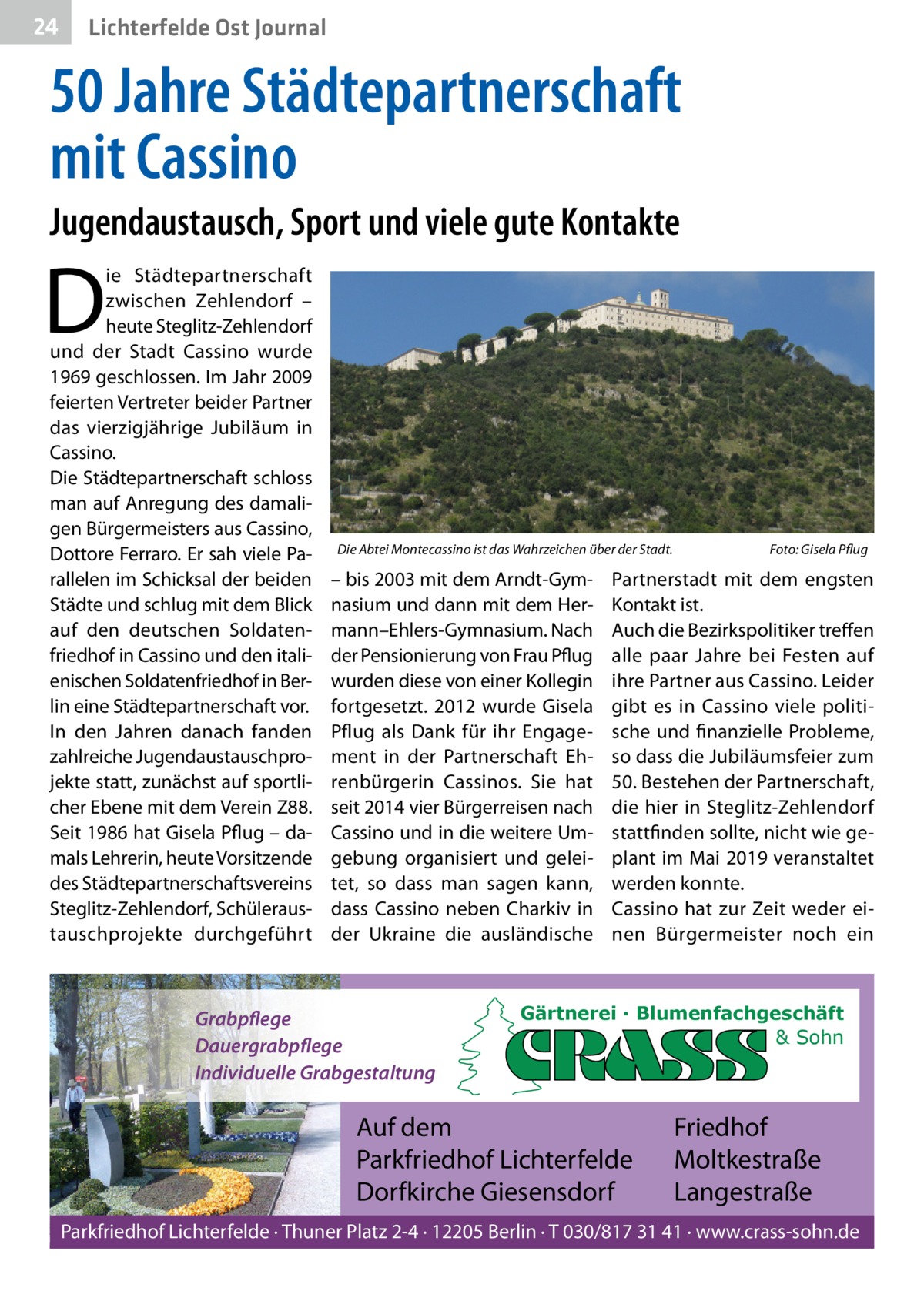 24  Lichterfelde Ost Journal  50 Jahre Städtepartnerschaft mit Cassino Jugendaustausch, Sport und viele gute Kontakte  D  ie Städtepartnerschaft zwischen Zehlendorf – heute Steglitz-Zehlendorf und der Stadt Cassino wurde 1969 geschlossen. Im Jahr 2009 feierten Vertreter beider Partner das vierzigjährige Jubiläum in Cassino. Die Städtepartnerschaft schloss man auf Anregung des damaligen Bürgermeisters aus Cassino, Dottore Ferraro. Er sah viele Parallelen im Schicksal der beiden Städte und schlug mit dem Blick auf den deutschen Soldatenfriedhof in Cassino und den italienischen Soldatenfriedhof in Berlin eine Städtepartnerschaft vor. In den Jahren danach fanden zahlreiche Jugendaustauschprojekte statt, zunächst auf sportlicher Ebene mit dem Verein Z88. Seit 1986 hat Gisela Pflug – damals Lehrerin, heute Vorsitzende des Städtepartnerschaftsvereins Steglitz-Zehlendorf, Schüleraustauschprojekte durchgeführt  Die Abtei Montecassino ist das Wahrzeichen über der Stadt.  – bis 2003 mit dem Arndt-Gymnasium und dann mit dem Hermann–Ehlers-Gymnasium. Nach der Pensionierung von Frau Pflug wurden diese von einer Kollegin fortgesetzt. 2012 wurde Gisela Pflug als Dank für ihr Engagement in der Partnerschaft Ehrenbürgerin Cassinos. Sie hat seit 2014 vier Bürgerreisen nach Cassino und in die weitere Umgebung organisiert und geleitet, so dass man sagen kann, dass Cassino neben Charkiv in der Ukraine die ausländische  Grabpflege Dauergrabpflege Individuelle Grabgestaltung  Foto: Gisela Pflug  Partnerstadt mit dem engsten Kontakt ist. Auch die Bezirkspolitiker treffen alle paar Jahre bei Festen auf ihre Partner aus Cassino. Leider gibt es in Cassino viele politische und finanzielle Probleme, so dass die Jubiläumsfeier zum 50. Bestehen der Partnerschaft, die hier in Steglitz-Zehlendorf stattfinden sollte, nicht wie geplant im Mai 2019 veranstaltet werden konnte. Cassino hat zur Zeit weder einen Bürgermeister noch ein  Gärtnerei · Blumenfachgeschäft & Sohn  Auf dem Parkfriedhof Lichterfelde Dorfkirche Giesensdorf  Friedhof Moltkestraße Langestraße  Parkfriedhof Lichterfelde · Thuner Platz 2-4 · 12205 Berlin · T 030/817 31 41 · www.crass-sohn.de