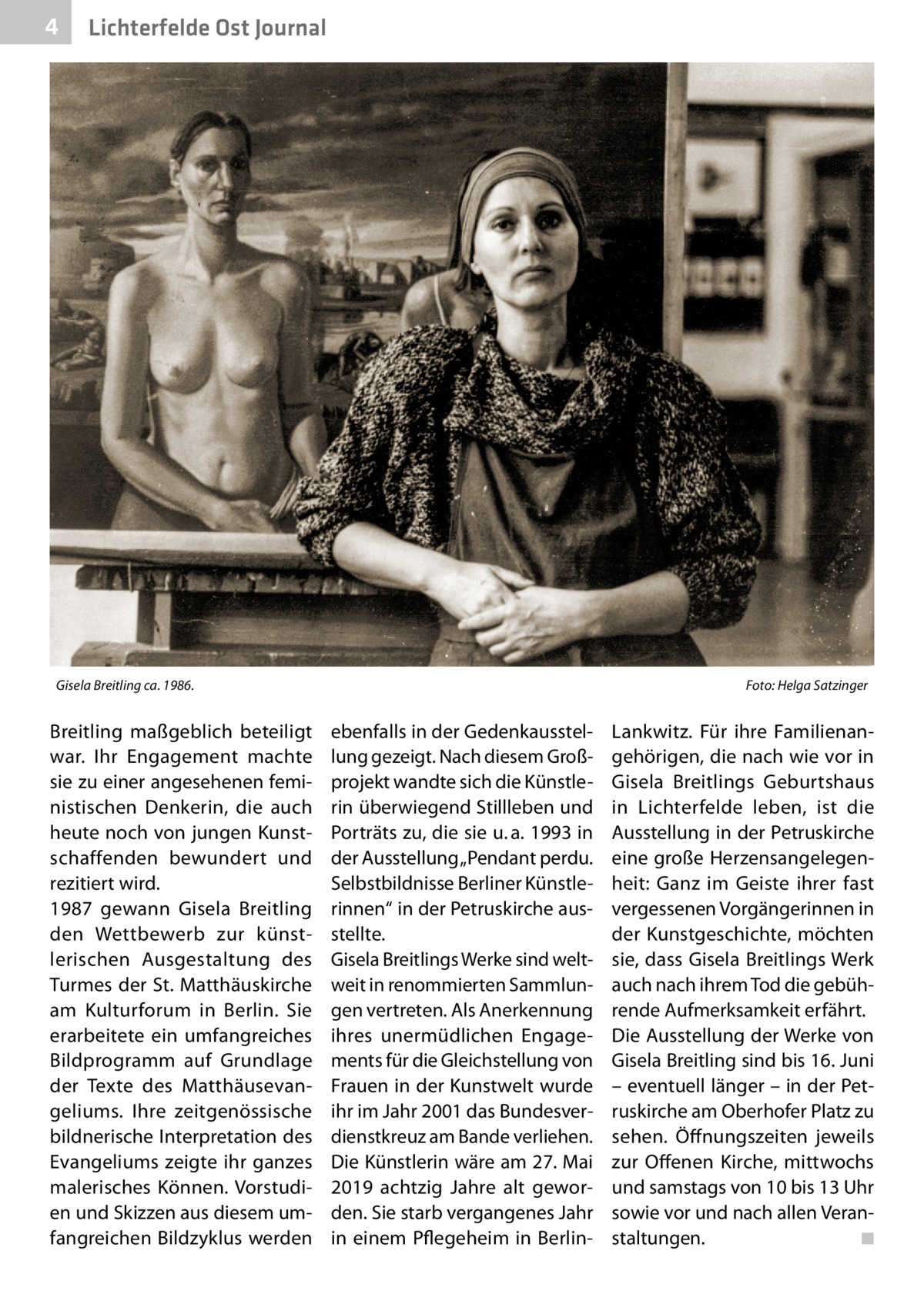 4  Lichterfelde Ost Journal  Gisela Breitling ca. 1986. �  Breitling maßgeblich beteiligt war. Ihr Engagement machte sie zu einer angesehenen feministischen Denkerin, die auch heute noch von jungen Kunstschaffenden bewundert und rezitiert wird. 1987 gewann Gisela Breitling den Wettbewerb zur künstlerischen Ausgestaltung des Turmes der St. Matthäuskirche am Kulturforum in Berlin. Sie erarbeitete ein umfangreiches Bildprogramm auf Grundlage der Texte des Matthäusevangeliums. Ihre zeitgenössische bildnerische Interpretation des Evangeliums zeigte ihr ganzes malerisches Können. Vorstudien und Skizzen aus diesem umfangreichen Bildzyklus werden  Foto: Helga Satzinger  ebenfalls in der Gedenkausstellung gezeigt. Nach diesem Großprojekt wandte sich die Künstlerin überwiegend Stillleben und Porträts zu, die sie u. a. 1993 in der Ausstellung „Pendant perdu. Selbstbildnisse Berliner Künstlerinnen“ in der Petruskirche ausstellte. Gisela Breitlings Werke sind weltweit in renommierten Sammlungen vertreten. Als Anerkennung ihres unermüdlichen Engagements für die Gleichstellung von Frauen in der Kunstwelt wurde ihr im Jahr 2001 das Bundesverdienstkreuz am Bande verliehen. Die Künstlerin wäre am 27. Mai 2019 achtzig Jahre alt geworden. Sie starb vergangenes Jahr in einem Pflegeheim in Berlin Lankwitz. Für ihre Familienangehörigen, die nach wie vor in Gisela Breitlings Geburtshaus in Lichterfelde leben, ist die Ausstellung in der Petruskirche eine große Herzensangelegenheit: Ganz im Geiste ihrer fast vergessenen Vorgängerinnen in der Kunstgeschichte, möchten sie, dass Gisela Breitlings Werk auch nach ihrem Tod die gebührende Aufmerksamkeit erfährt. Die Ausstellung der Werke von Gisela Breitling sind bis 16. Juni – eventuell länger – in der Petruskirche am Oberhofer Platz zu sehen. Öffnungszeiten jeweils zur Offenen Kirche, mittwochs und samstags von 10 bis 13 Uhr sowie vor und nach allen Veranstaltungen. � ◾