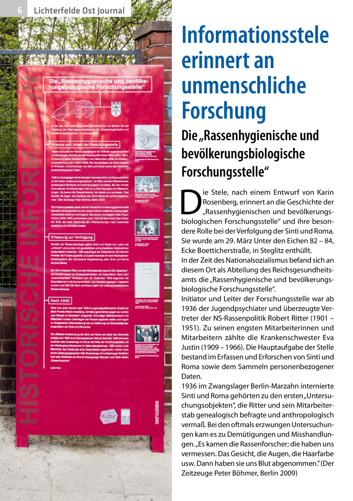 6  Lichterfelde Ost Journal  Informationsstele erinnert an unmenschliche Forschung Die „Rassenhygienische und bevölkerungsbiologische Forschungsstelle“  D  ie Stele, nach einem Entwurf von Karin Rosenberg, erinnert an die Geschichte der „Rassenhygienischen und bevölkerungsbiologischen Forschungsstelle“ und ihre besondere Rolle bei der Verfolgung der Sinti und Roma. Sie wurde am 29. März Unter den Eichen 82 – 84, Ecke Boetticherstraße, in Steglitz enthüllt. In der Zeit des Nationalsozialismus befand sich an diesem Ort als Abteilung des Reichsgesundheitsamts die „Rassenhygienische und bevölkerungsbiologische Forschungsstelle“. Initiator und Leiter der Forschungsstelle war ab 1936 der Jugendpsychiater und überzeugte Vertreter der NS-Rassenpolitik Robert Ritter (1901 – 1951). Zu seinen engsten Mitarbeiterinnen und Mitarbeitern zählte die Krankenschwester Eva Justin (1909 – 1966). Die Hauptaufgabe der Stelle bestand im Erfassen und Erforschen von Sinti und Roma sowie dem Sammeln personenbezogener Daten. 1936 im Zwangslager Berlin-Marzahn internierte Sinti und Roma gehörten zu den ersten „Untersuchungsobjekten“, die Ritter und sein Mitarbeiterstab genealogisch befragte und anthropologisch vermaß. Bei den oftmals erzwungen Untersuchungen kam es zu Demütigungen und Misshandlungen. „Es kamen die Rassenforscher; die haben uns vermessen. Das Gesicht, die Augen, die Haarfarbe usw. Dann haben sie uns Blut abgenommen.” (Der Zeitzeuge Peter Böhmer, Berlin 2009)