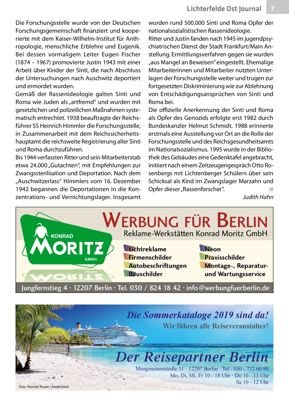 Lichterfelde Ost Journal Die Forschungsstelle wurde von der Deutschen Forschungsgemeinschaft finanziert und kooperierte mit dem Kaiser-Wilhelm-Institut für Anthropologie, menschliche Erblehre und Eugenik. Bei dessen vormaligem Leiter Eugen Fischer (1874 – 1967) promovierte Justin 1943 mit einer Arbeit über Kinder der Sinti, die nach Abschluss der Untersuchungen nach Auschwitz deportiert und ermordet wurden. Gemäß der Rassenideologie galten Sinti und Roma wie Juden als „artfremd“ und wurden mit gesetzlichen und polizeilichen Maßnahmen systematisch entrechtet. 1938 beauftragte der Reichsführer SS Heinrich Himmler die Forschungsstelle, in Zusammenarbeit mit dem Reichssicherheitshauptamt die reichsweite Registrierung aller Sinti und Roma durchzuführen. Bis 1944 verfassten Ritter und sein Mitarbeiterstab etwa 24.000 „Gutachten“, mit Empfehlungen zur Zwangssterilisation und Deportation. Nach dem „Auschwitzerlass“ Himmlers vom 16. Dezember 1942 begannen die Deportationen in die Konzentrations- und Vernichtungslager. Insgesamt  wurden rund 500.000 Sinti und Roma Opfer der nationalsozialistischen Rassenideologie. Ritter und Justin fanden nach 1945 im jugendpsychiatrischen Dienst der Stadt Frankfurt/Main Anstellung. Ermittlungsverfahren gegen sie wurden „aus Mangel an Beweisen” eingestellt. Ehemalige Mitarbeiterinnen und Mitarbeiter nutzten Unterlagen der Forschungsstelle weiter und trugen zur fortgesetzten Diskriminierung wie zur Ablehnung von Entschädigungsansprüchen von Sinti und Roma bei. Die offizielle Anerkennung der Sinti und Roma als Opfer des Genozids erfolgte erst 1982 durch Bundeskanzler Helmut Schmidt. 1988 erinnerte erstmals eine Ausstellung vor Ort an die Rolle der Forschungsstelle und des Reichsgesundheitsamts im Nationalsozialismus. 1995 wurde in der Bibliothek des Gebäudes eine Gedenktafel angebracht, initiiert nach einem Zeitzeugengespräch Otto Rosenbergs mit Lichtenberger Schülern über sein Schicksal als Kind im Zwangslager Marzahn und Opfer dieser „Rassenforscher“.� ◾ � Judith Hahn  WERBUNG FÜR BERLIN Reklame-Werkstätten Konrad Moritz GmbH Lichtreklame Firmenschilder Autobeschriftungen Bauschilder  Neon Praxisschilder Montage-, Reparaturund Wartungsservice  Jungfernstieg 4 · 12207 Berlin · Tel. 030 / 824 18 42 · info@werbungfuerberlin.de  Die Sommerkataloge 2019 sind da!  Wir führen alle Reiseveranstalter!  Der Reisepartner Berlin Foto: Romolo Tavani / AdobeStock  7 7  Morgensternstraße 31 · 12207 Berlin · Tel.: 030 - 712 60 90 Mo, Di, Mi, Fr 10 - 18 Uhr · Do 10 - 13 Uhr Sa 10 - 12 Uhr
