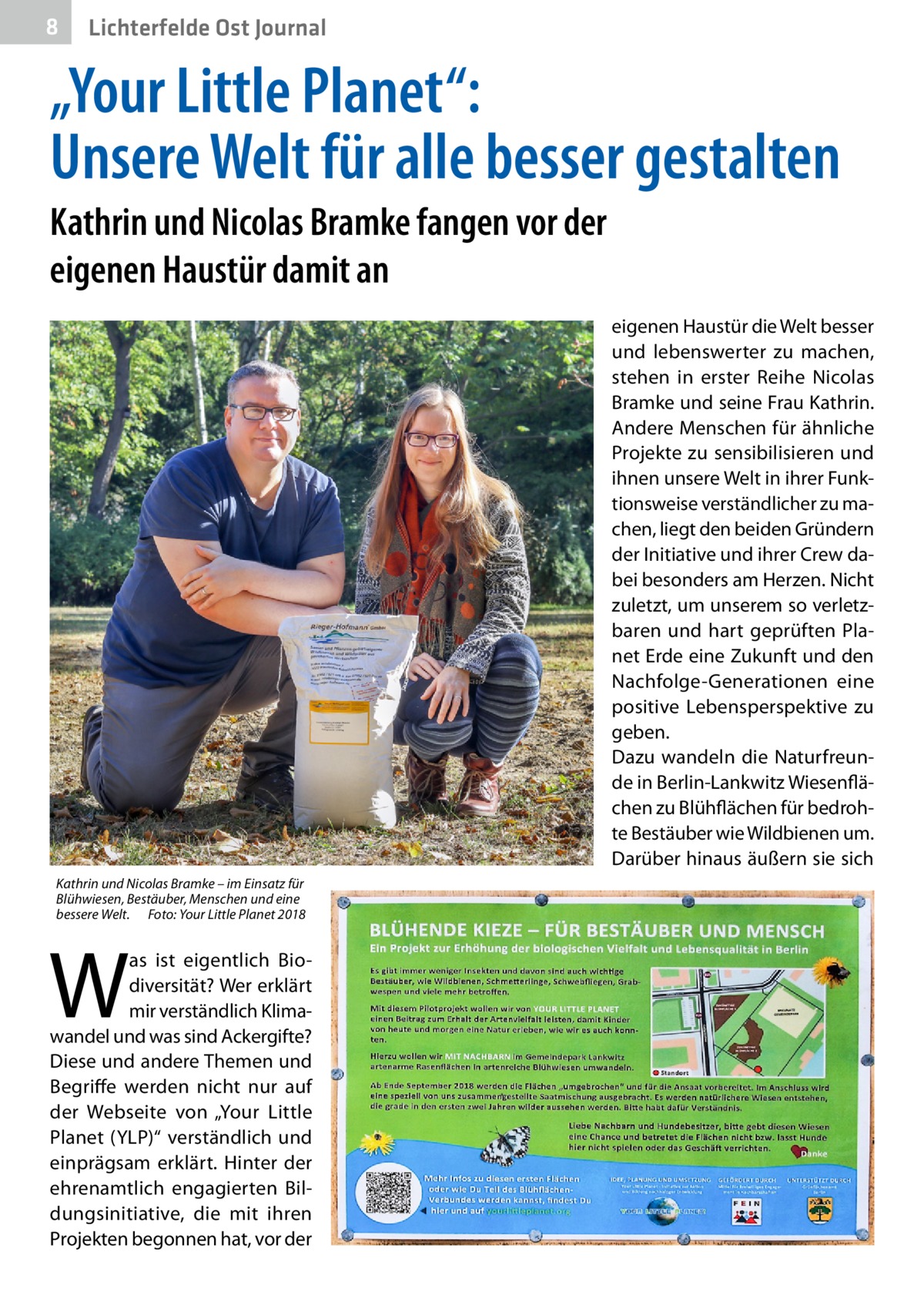 8  Lichterfelde Ost Journal  „Your Little Planet“: Unsere Welt für alle besser gestalten Kathrin und Nicolas Bramke fangen vor der eigenen Haustür damit an eigenen Haustür die Welt besser und lebenswerter zu machen, stehen in erster Reihe Nicolas Bramke und seine Frau Kathrin. Andere Menschen für ähnliche Projekte zu sensibilisieren und ihnen unsere Welt in ihrer Funktionsweise verständlicher zu machen, liegt den beiden Gründern der Initiative und ihrer Crew dabei besonders am Herzen. Nicht zuletzt, um unserem so verletzbaren und hart geprüften Planet Erde eine Zukunft und den Nachfolge-Generationen eine positive Lebensperspektive zu geben. Dazu wandeln die Naturfreunde in Berlin-Lankwitz Wiesenflächen zu Blühflächen für bedrohte Bestäuber wie Wildbienen um. Darüber hinaus äußern sie sich Kathrin und Nicolas Bramke – im Einsatz für Blühwiesen, Bestäuber, Menschen und eine bessere Welt.� Foto: Your Little Planet 2018  W  as ist eigentlich Biodiversität? Wer erklärt mir verständlich Klimawandel und was sind Ackergifte? Diese und andere Themen und Begriffe werden nicht nur auf der Webseite von „Your Little Planet (YLP)“ verständlich und einprägsam erklärt. Hinter der ehrenamtlich engagierten Bildungsinitiative, die mit ihren Projekten begonnen hat, vor der