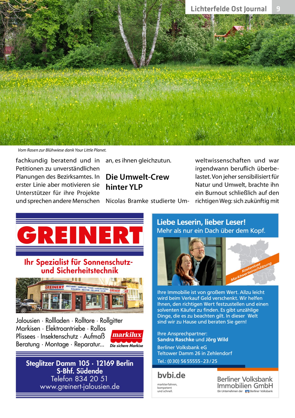 Lichterfelde Ost Journal  9  Vom Rasen zur Blühwiese dank Your Little Planet.  fachkundig beratend und in an, es ihnen gleichzutun. Petitionen zu unverständlichen Planungen des Bezirksamtes. In Die Umwelt-Crew erster Linie aber motivieren sie hinter YLP Unterstützer für ihre Projekte und sprechen andere Menschen Nicolas Bramke studierte Um GREINERT Ihr Spezialist für Sonnenschutzund Sicherheitstechnik  Jalousien · Rollladen · Rolltore · Rollgitter Markisen · Elektroantriebe · Rollos Plissees · Insektenschutz · Aufmaß Beratung · Montage · Reparatur... Die sichere Markise  Steglitzer Damm 105 · 12169 Berlin S-Bhf. Südende Telefon 834 20 51 www.greinert-jalousien.de  weltwissenschaften und war irgendwann beruflich überbelastet. Von jeher sensibilisiert für Natur und Umwelt, brachte ihn ein Burnout schließlich auf den richtigen Weg: sich zukünftig mit