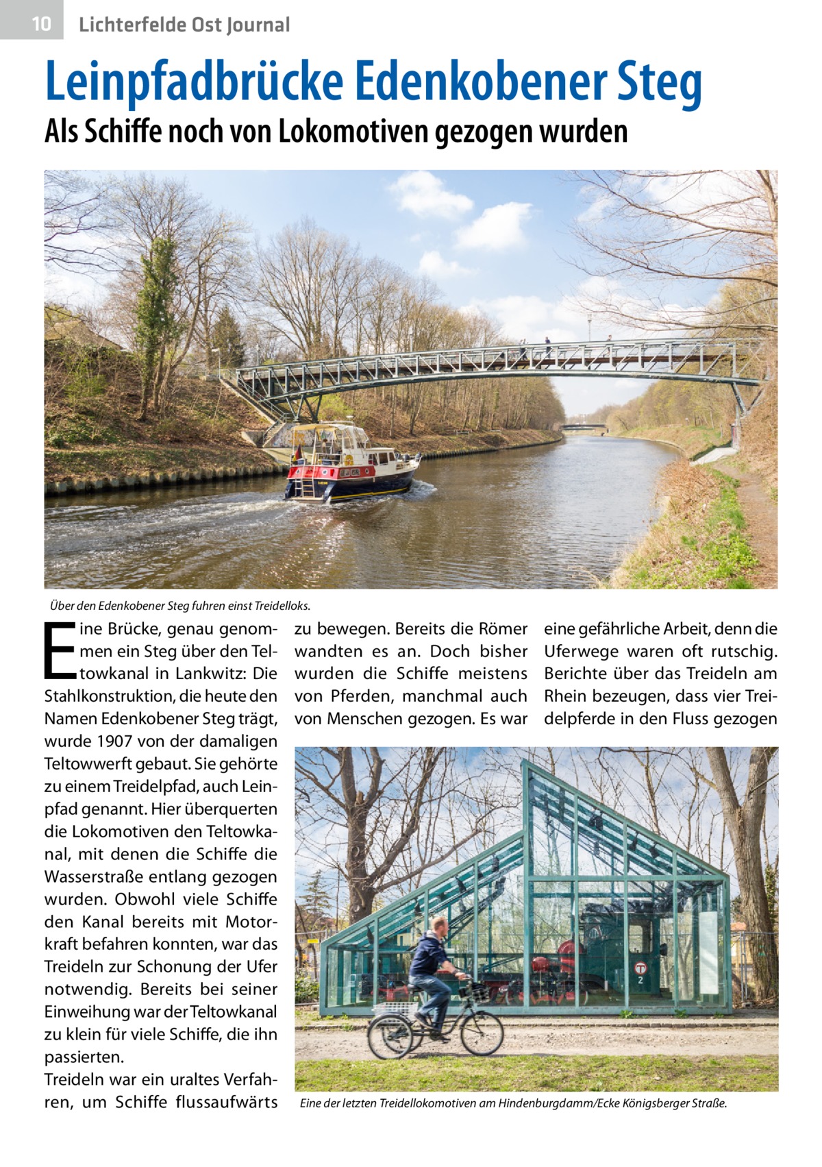 10  Lichterfelde Ost Journal  Leinpfadbrücke Edenkobener Steg Als Schiffe noch von Lokomotiven gezogen wurden  Über den Edenkobener Steg fuhren einst Treidelloks.  E  ine Brücke, genau genommen ein Steg über den Teltowkanal in Lankwitz: Die Stahlkonstruktion, die heute den Namen Edenkobener Steg trägt, wurde 1907 von der damaligen Teltowwerft gebaut. Sie gehörte zu einem Treidelpfad, auch Leinpfad genannt. Hier überquerten die Lokomotiven den Teltowkanal, mit denen die Schiffe die Wasserstraße entlang gezogen wurden. Obwohl viele Schiffe den Kanal bereits mit Motorkraft befahren konnten, war das Treideln zur Schonung der Ufer notwendig. Bereits bei seiner Einweihung war der Teltowkanal zu klein für viele Schiffe, die ihn passierten. Treideln war ein uraltes Verfahren, um Schiffe flussaufwärts  zu bewegen. Bereits die Römer wandten es an. Doch bisher wurden die Schiffe meistens von Pferden, manchmal auch von Menschen gezogen. Es war  eine gefährliche Arbeit, denn die Uferwege waren oft rutschig. Berichte über das Treideln am Rhein bezeugen, dass vier Treidelpferde in den Fluss gezogen  Eine der letzten Treidellokomotiven am Hindenburgdamm/Ecke Königsberger Straße.