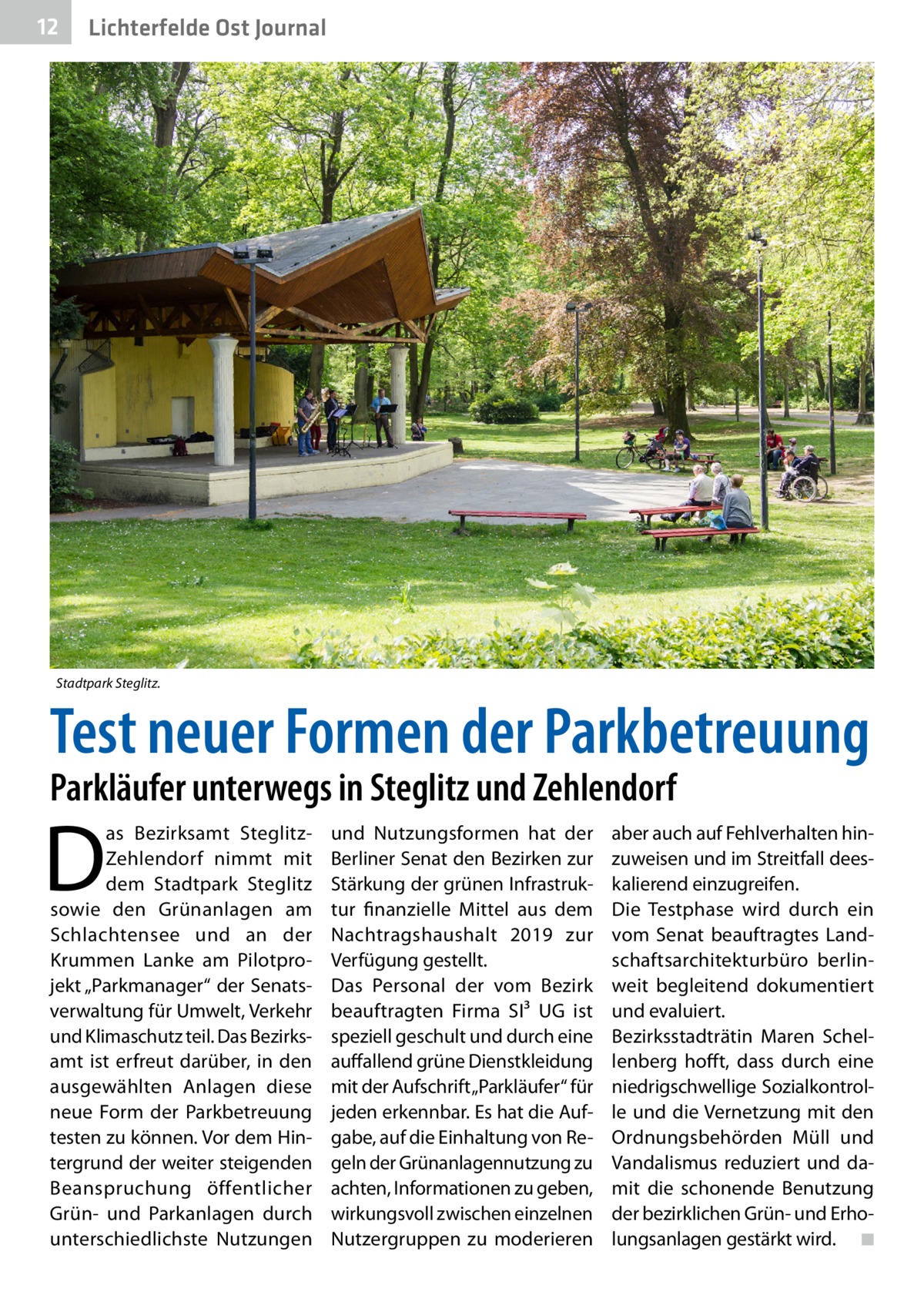 12  Lichterfelde Ost Journal  Stadtpark Steglitz.  Test neuer Formen der Parkbetreuung Parkläufer unterwegs in Steglitz und Zehlendorf  D  as Bezirksamt SteglitzZehlendorf nimmt mit dem Stadtpark Steglitz sowie den Grünanlagen am Schlachtensee und an der Krummen Lanke am Pilotprojekt „Parkmanager“ der Senatsverwaltung für Umwelt, Verkehr und Klimaschutz teil. Das Bezirks­ amt ist erfreut darüber, in den ausgewählten Anlagen diese neue Form der Parkbetreuung testen zu können. Vor dem Hintergrund der weiter steigenden Beanspruchung öffentlicher Grün- und Parkanlagen durch unterschiedlichste Nutzungen  und Nutzungsformen hat der Berliner Senat den Bezirken zur Stärkung der grünen Infrastruktur finanzielle Mittel aus dem Nachtragshaushalt 2019 zur Verfügung gestellt. Das Personal der vom Bezirk beauftragten Firma SI³  UG ist speziell geschult und durch eine auffallend grüne Dienstkleidung mit der Aufschrift „Parkläufer“ für jeden erkennbar. Es hat die Aufgabe, auf die Einhaltung von Regeln der Grünanlagennutzung zu achten, Informationen zu geben, wirkungsvoll zwischen einzelnen Nutzergruppen zu moderieren  aber auch auf Fehlverhalten hinzuweisen und im Streitfall deeskalierend einzugreifen. Die Testphase wird durch ein vom Senat beauftragtes Landschaftsarchitekturbüro berlinweit begleitend dokumentiert und evaluiert. Bezirksstadträtin Maren Schellenberg hofft, dass durch eine niedrigschwellige Sozialkontrolle und die Vernetzung mit den Ordnungsbehörden Müll und Vandalismus reduziert und damit die schonende Benutzung der bezirklichen Grün- und Erholungsanlagen gestärkt wird. � ◾