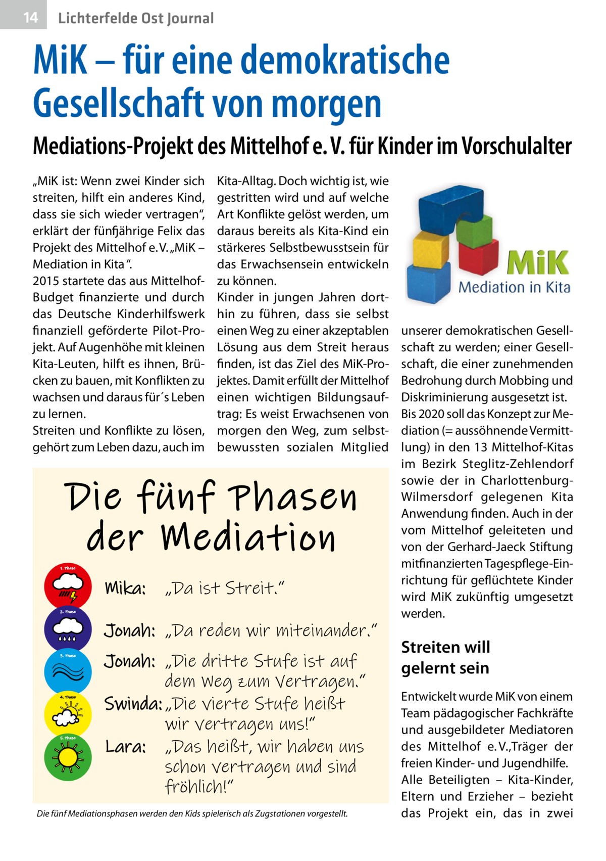 14  Lichterfelde Ost Journal  MiK – für eine demokratische Gesellschaft von morgen Mediations-Projekt des Mittelhof e. V. für Kinder im Vorschulalter „MiK ist: Wenn zwei Kinder sich streiten, hilft ein anderes Kind, dass sie sich wieder vertragen“, erklärt der fünfjährige Felix das Projekt des Mittelhof e. V. „MiK – Mediation in Kita “. 2015 startete das aus MittelhofBudget finanzierte und durch das Deutsche Kinderhilfswerk finanziell geförderte Pilot-Projekt. Auf Augenhöhe mit kleinen Kita-Leuten, hilft es ihnen, Brücken zu bauen, mit Konflikten zu wachsen und daraus für´s Leben zu lernen. Streiten und Konflikte zu lösen, gehört zum Leben dazu, auch im  Kita-Alltag. Doch wichtig ist, wie gestritten wird und auf welche Art Konflikte gelöst werden, um daraus bereits als Kita-Kind ein stärkeres Selbstbewusstsein für das Erwachsensein entwickeln zu können. Kinder in jungen Jahren dorthin zu führen, dass sie selbst einen Weg zu einer akzeptablen Lösung aus dem Streit heraus finden, ist das Ziel des MiK-Projektes. Damit erfüllt der Mittelhof einen wichtigen Bildungsauftrag: Es weist Erwachsenen von morgen den Weg, zum selbstbewussten sozialen Mitglied  Die fünf Phasen der Mediation 1. Phase  Mika:  „Da ist Streit.“  2. Phase  Jonah: „Da reden wir miteinander.“ 3. Phase  4. Phase  5. Phase  Jonah: „Die dritte Stufe ist auf dem Weg zum Vertragen.“ Swinda: „Die vierte Stufe heißt wir vertragen uns!“ Lara: „Das heißt, wir haben uns schon vertragen und sind fröhlich!“  Die fünf Mediationsphasen werden den Kids spielerisch als Zugstationen vorgestellt.  unserer demokratischen Gesellschaft zu werden; einer Gesellschaft, die einer zunehmenden Bedrohung durch Mobbing und Diskriminierung ausgesetzt ist. Bis 2020 soll das Konzept zur Mediation (= aussöhnende Vermittlung) in den 13 Mittelhof-Kitas im Bezirk Steglitz-Zehlendorf sowie der in CharlottenburgWilmersdorf gelegenen Kita Anwendung finden. Auch in der vom Mittelhof geleiteten und von der Gerhard-Jaeck Stiftung mitfinanzierten Tagespflege-Einrichtung für geflüchtete Kinder wird MiK zukünftig umgesetzt werden.  Streiten will gelernt sein Entwickelt wurde MiK von einem Team pädagogischer Fachkräfte und ausgebildeter Mediatoren des Mittelhof e. V.,Träger der freien Kinder- und Jugendhilfe. Alle Beteiligten – Kita-Kinder, Eltern und Erzieher – bezieht das Projekt ein, das in zwei