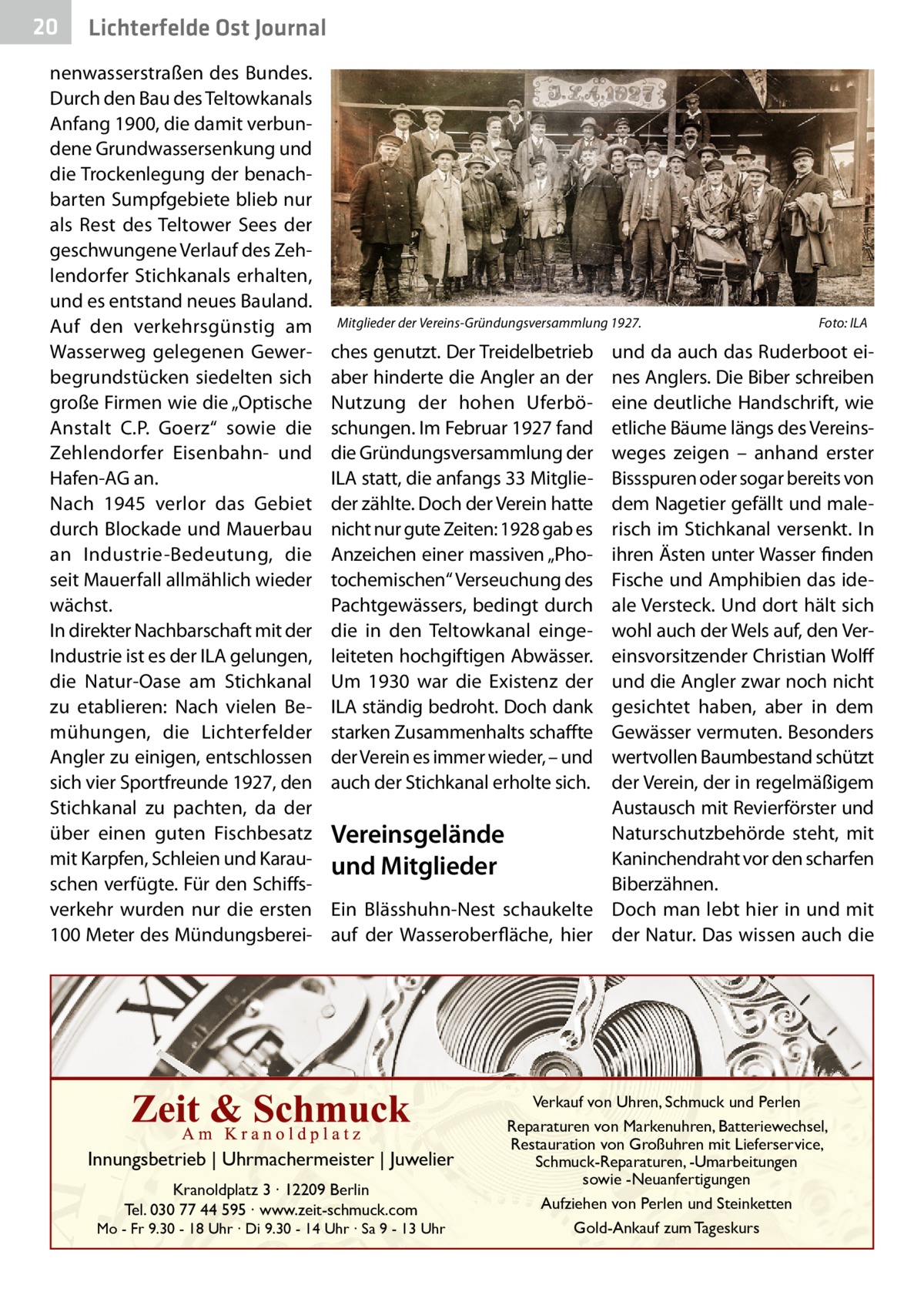 20  Gesundheit Ost Journal Lichterfelde  nenwasserstraßen des Bundes. Durch den Bau des Teltowkanals Anfang 1900, die damit verbundene Grundwassersenkung und die Trockenlegung der benachbarten Sumpfgebiete blieb nur als Rest des Teltower Sees der geschwungene Verlauf des Zehlendorfer Stichkanals erhalten, und es entstand neues Bauland. Auf den verkehrsgünstig am Wasserweg gelegenen Gewerbegrundstücken siedelten sich große Firmen wie die „Optische Anstalt C.P.  Goerz“ sowie die Zehlendorfer Eisenbahn- und Hafen-AG an. Nach 1945 verlor das Gebiet durch Blockade und Mauerbau an Industrie-Bedeutung, die seit Mauerfall allmählich wieder wächst. In direkter Nachbarschaft mit der Industrie ist es der ILA gelungen, die Natur-Oase am Stichkanal zu etablieren: Nach vielen Bemühungen, die Lichterfelder Angler zu einigen, entschlossen sich vier Sportfreunde 1927, den Stichkanal zu pachten, da der über einen guten Fischbesatz mit Karpfen, Schleien und Karauschen verfügte. Für den Schiffsverkehr wurden nur die ersten 100 Meter des Mündungsberei Mitglieder der Vereins-Gründungsversammlung 1927.�  Foto: ILA  ches genutzt. Der Treidelbetrieb aber hinderte die Angler an der Nutzung der hohen Uferböschungen. Im Februar 1927 fand die Gründungsversammlung der ILA statt, die anfangs 33 Mitglieder zählte. Doch der Verein hatte nicht nur gute Zeiten: 1928 gab es Anzeichen einer massiven „Photochemischen“ Verseuchung des Pachtgewässers, bedingt durch die in den Teltowkanal eingeleiteten hochgiftigen Abwässer. Um 1930 war die Existenz der ILA ständig bedroht. Doch dank starken Zusammenhalts schaffte der Verein es immer wieder, – und auch der Stichkanal erholte sich.  und da auch das Ruderboot eines Anglers. Die Biber schreiben eine deutliche Handschrift, wie etliche Bäume längs des Vereinsweges zeigen – anhand erster Bissspuren oder sogar bereits von dem Nagetier gefällt und malerisch im Stichkanal versenkt. In ihren Ästen unter Wasser finden Fische und Amphibien das ideale Versteck. Und dort hält sich wohl auch der Wels auf, den Vereinsvorsitzender Christian Wolff und die Angler zwar noch nicht gesichtet haben, aber in dem Gewässer vermuten. Besonders wertvollen Baumbestand schützt der Verein, der in regelmäßigem Austausch mit Revierförster und Naturschutzbehörde steht, mit Vereinsgelände Kaninchendraht vor den scharfen und Mitglieder Biberzähnen. Ein Blässhuhn-Nest schaukelte Doch man lebt hier in und mit auf der Wasseroberfläche, hier der Natur. Das wissen auch die  Innungsbetrieb | Uhrmachermeister | Juwelier Kranoldplatz 3 ∙ 12209 Berlin Tel. 030 77 44 595 ∙ www.zeit-schmuck.com  Mo - Fr 9.30 - 18 Uhr ∙ Di 9.30 - 14 Uhr ∙ Sa 9 - 13 Uhr  Verkauf von Uhren, Schmuck und Perlen Reparaturen von Markenuhren, Batteriewechsel, Restauration von Großuhren mit Lieferservice, Schmuck-Reparaturen, -Umarbeitungen sowie -Neuanfertigungen Aufziehen von Perlen und Steinketten Gold-Ankauf zum Tageskurs