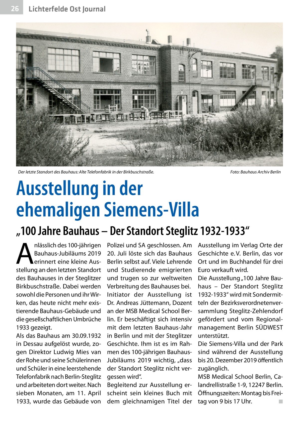 26  Gesundheit Ost Journal Lichterfelde  Der letzte Standort des Bauhaus: Alte Telefonfabrik in der Birkbuschstraße. �  Foto: Bauhaus Archiv Berlin  Ausstellung in der ehemaligen Siemens-Villa „100 Jahre Bauhaus – Der Standort Steglitz 1932-1933“  A  nlässlich des 100-jährigen Bauhaus-Jubiläums 2019 erinnert eine kleine Ausstellung an den letzten Standort des Bauhauses in der Steglitzer Birkbuschstraße. Dabei werden sowohl die Personen und ihr Wirken, das heute nicht mehr existierende Bauhaus-Gebäude und die gesellschaftlichen Umbrüche 1933 gezeigt. Als das Bauhaus am 30.09.1932 in Dessau aufgelöst wurde, zogen Direktor Ludwig Mies van der Rohe und seine Schülerinnen und Schüler in eine leerstehende Telefonfabrik nach Berlin-Steglitz und arbeiteten dort weiter. Nach sieben Monaten, am 11.  April 1933, wurde das Gebäude von  Polizei und SA geschlossen. Am 20.  Juli löste sich das Bauhaus Berlin selbst auf. Viele Lehrende und Studierende emigrierten und trugen so zur weltweiten Verbreitung des Bauhauses bei. Initiator der Ausstellung ist Dr. Andreas Jüttemann, Dozent an der MSB Medical School Berlin. Er beschäftigt sich intensiv mit dem letzten Bauhaus-Jahr in Berlin und mit der Steglitzer Geschichte. Ihm ist es im Rahmen des 100-jährigen BauhausJubiläums 2019 wichtig, „dass der Standort Steglitz nicht vergessen wird“. Begleitend zur Ausstellung erscheint sein kleines Buch mit dem gleichnamigen Titel der  Ausstellung im Verlag Orte der Geschichte e. V. Berlin, das vor Ort und im Buchhandel für drei Euro verkauft wird. Die Ausstellung „100 Jahre Bauhaus – Der Standort Steglitz 1932-1933“ wird mit Sondermitteln der Bezirksverordnetenversammlung Steglitz-Zehlendorf gefördert und vom Regionalmanagement Berlin SÜDWEST unterstützt. Die Siemens-Villa und der Park sind während der Ausstellung bis 20. Dezember 2019 öffentlich zugänglich. MSB Medical School Berlin, Calandrellistraße 1-9, 12247 Berlin. Öffnungszeiten: Montag bis Freitag von 9 bis 17 Uhr.� ◾