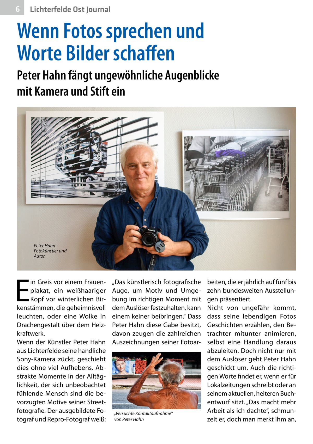 6  Lichterfelde Ost Journal  Wenn Fotos sprechen und Worte Bilder schaffen Peter Hahn fängt ungewöhnliche Augenblicke mit Kamera und Stift ein  Peter Hahn – Fotokünstler und Autor.  E  in Greis vor einem Frauenplakat, ein weißhaariger Kopf vor winterlichen Birkenstämmen, die geheimnisvoll leuchten, oder eine Wolke in Drachengestalt über dem Heizkraftwerk. Wenn der Künstler Peter Hahn aus Lichterfelde seine handliche Sony-Kamera zückt, geschieht dies ohne viel Aufhebens. Abstrakte Momente in der Alltäglichkeit, der sich unbeobachtet fühlende Mensch sind die bevorzugten Motive seiner Streetfotografie. Der ausgebildete Fotograf und Repro-Fotograf weiß:  „Das künstlerisch fotografische Auge, um Motiv und Umgebung im richtigen Moment mit dem Auslöser festzuhalten, kann einem keiner beibringen.“ Dass Peter Hahn diese Gabe besitzt, davon zeugen die zahlreichen Auszeichnungen seiner Fotoar „Versuchte Kontaktaufnahme“ von Peter Hahn  beiten, die er jährlich auf fünf bis zehn bundesweiten Ausstellungen präsentiert. Nicht von ungefähr kommt, dass seine lebendigen Fotos Geschichten erzählen, den Betrachter mitunter animieren, selbst eine Handlung daraus abzuleiten. Doch nicht nur mit dem Auslöser geht Peter Hahn geschickt um. Auch die richtigen Worte findet er, wenn er für Lokalzeitungen schreibt oder an seinem aktuellen, heiteren Buchentwurf sitzt. „Das macht mehr Arbeit als ich dachte“, schmunzelt er, doch man merkt ihm an,