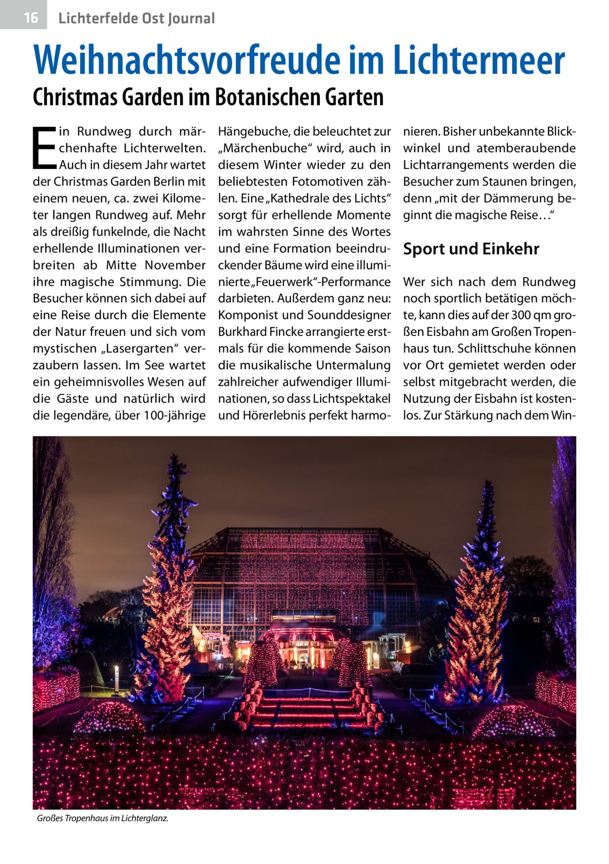 16  Lichterfelde Ost Journal  Weihnachtsvorfreude im Lichtermeer Christmas Garden im Botanischen Garten  E  in Rundweg durch märchenhafte Lichterwelten. Auch in diesem Jahr wartet der Christmas Garden Berlin mit einem neuen, ca. zwei Kilometer langen Rundweg auf. Mehr als dreißig funkelnde, die Nacht erhellende Illuminationen verbreiten ab Mitte November ihre magische Stimmung. Die Besucher können sich dabei auf eine Reise durch die Elemente der Natur freuen und sich vom mystischen „Lasergarten“ verzaubern lassen. Im See wartet ein geheimnisvolles Wesen auf die Gäste und natürlich wird die legendäre, über 100-jährige  Großes Tropenhaus im Lichterglanz.�  Hängebuche, die beleuchtet zur „Märchenbuche“ wird, auch in diesem Winter wieder zu den beliebtesten Fotomotiven zählen. Eine „Kathedrale des Lichts“ sorgt für erhellende Momente im wahrsten Sinne des Wortes und eine Formation beeindruckender Bäume wird eine illuminierte „Feuerwerk“-Performance darbieten. Außerdem ganz neu: Komponist und Sounddesigner Burkhard Fincke arrangierte erstmals für die kommende Saison die musikalische Untermalung zahlreicher aufwendiger Illuminationen, so dass Lichtspektakel und Hörerlebnis perfekt harmo nieren. Bisher unbekannte Blickwinkel und atemberaubende Lichtarrangements werden die Besucher zum Staunen bringen, denn „mit der Dämmerung beginnt die magische Reise…“  Sport und Einkehr Wer sich nach dem Rundweg noch sportlich betätigen möchte, kann dies auf der 300 qm großen Eisbahn am Großen Tropenhaus tun. Schlittschuhe können vor Ort gemietet werden oder selbst mitgebracht werden, die Nutzung der Eisbahn ist kostenlos. Zur Stärkung nach dem Wi