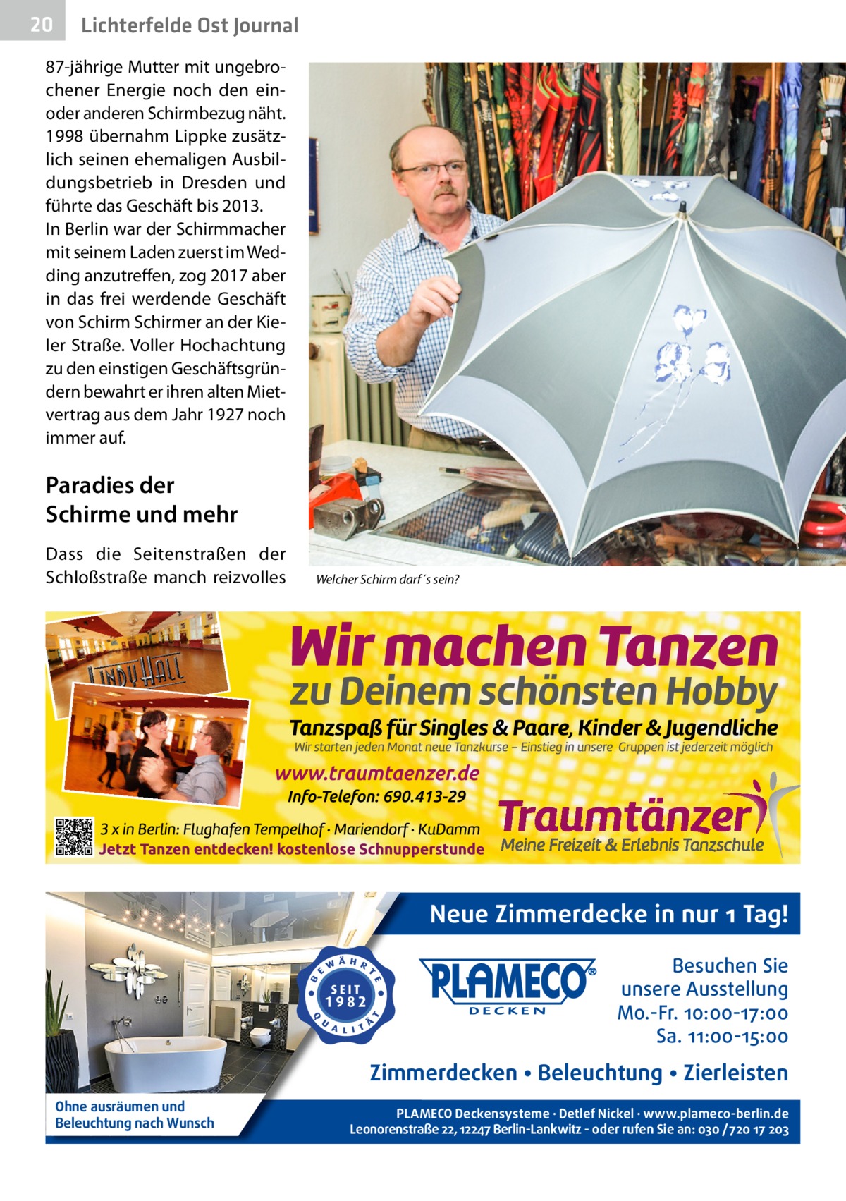 20  Lichterfelde Ost Journal  87-jährige Mutter mit ungebrochener Energie noch den einoder anderen Schirmbezug näht. 1998 übernahm Lippke zusätzlich seinen ehemaligen Ausbildungsbetrieb in Dresden und führte das Geschäft bis 2013. In Berlin war der Schirmmacher mit seinem Laden zuerst im Wedding anzutreffen, zog 2017 aber in das frei werdende Geschäft von Schirm Schirmer an der Kieler Straße. Voller Hochachtung zu den einstigen Geschäftsgründern bewahrt er ihren alten Mietvertrag aus dem Jahr 1927 noch immer auf.  Paradies der Schirme und mehr Dass die Seitenstraßen der Schloßstraße manch reizvolles  Welcher Schirm darf´s sein?  Neue Zimmerdecke in nur 1 Tag! Besuchen Sie unsere Ausstellung Mo.-Fr. 10:00-17:00 Sa. 11:00-15:00  Zimmerdecken • Beleuchtung • Zierleisten Ohne ausräumen und Beleuchtung nach Wunsch  PLAMECO Deckensysteme ∙ Detlef Nickel ∙ www.plameco-berlin.de Leonorenstraße 22, 12247 Berlin-Lankwitz - oder rufen Sie an: 030 /720 17 203