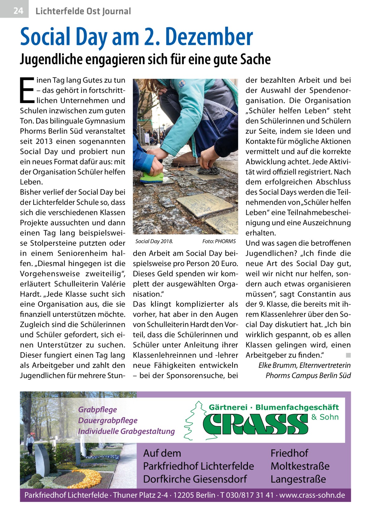 24  Lichterfelde Ost Journal  Social Day am 2. Dezember  Jugendliche engagieren sich für eine gute Sache  E  inen Tag lang Gutes zu tun – das gehört in fortschrittlichen Unternehmen und Schulen inzwischen zum guten Ton. Das bilinguale Gymnasium Phorms Berlin Süd veranstaltet seit 2013 einen sogenannten Social Day und probiert nun ein neues Format dafür aus: mit der Organisation Schüler helfen Leben. Bisher verlief der Social Day bei der Lichterfelder Schule so, dass sich die verschiedenen Klassen Projekte aussuchten und dann einen Tag lang beispielsweise Stolpersteine putzten oder in einem Seniorenheim halfen. „Diesmal hingegen ist die Vorgehensweise zweiteilig“, erläutert Schulleiterin Valérie Hardt. „Jede Klasse sucht sich eine Organisation aus, die sie finanziell unterstützen möchte. Zugleich sind die Schülerinnen und Schüler gefordert, sich einen Unterstützer zu suchen. Dieser fungiert einen Tag lang als Arbeitgeber und zahlt den Jugendlichen für mehrere Stun Social Day 2018.  Foto: PHORMS  den Arbeit am Social Day beispielsweise pro Person 20 Euro. Dieses Geld spenden wir komplett der ausgewählten Organisation.“ Das klingt komplizierter als vorher, hat aber in den Augen von Schulleiterin Hardt den Vorteil, dass die Schülerinnen und Schüler unter Anleitung ihrer Klassenlehreinnen und -lehrer neue Fähigkeiten entwickeln – bei der Sponsorensuche, bei  Grabpflege Dauergrabpflege Individuelle Grabgestaltung  der bezahlten Arbeit und bei der Auswahl der Spendenorganisation. Die Organisation „Schüler helfen Leben“ steht den Schülerinnen und Schülern zur Seite, indem sie Ideen und Kontakte für mögliche Aktionen vermittelt und auf die korrekte Abwicklung achtet. Jede Aktivität wird offiziell registriert. Nach dem erfolgreichen Abschluss des Social Days werden die Teilnehmenden von „Schüler helfen Leben“ eine Teilnahmebescheinigung und eine Auszeichnung erhalten. Und was sagen die betroffenen Jugendlichen? „Ich finde die neue Art des Social Day gut, weil wir nicht nur helfen, sondern auch etwas organisieren müssen“, sagt Constantin aus der 9. Klasse, die bereits mit ihrem Klassenlehrer über den Social Day diskutiert hat. „Ich bin wirklich gespannt, ob es allen Klassen gelingen wird, einen Arbeitgeber zu finden.“ ◾ Elke Brumm, Elternvertreterin Phorms Campus Berlin Süd  Gärtnerei · Blumenfachgeschäft & Sohn  Auf dem Parkfriedhof Lichterfelde Dorfkirche Giesensdorf  Friedhof Moltkestraße Langestraße  Parkfriedhof Lichterfelde · Thuner Platz 2-4 · 12205 Berlin · T 030/817 31 41 · www.crass-sohn.de