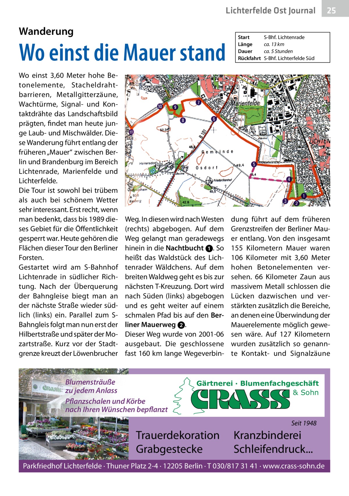 Lichterfelde Ost Journal  Wanderung  Wo einst die Mauer stand Wo einst 3,60  Meter hohe Betonelemente, Stacheldrahtbarrieren, Metallgitterzäune, Wachtürme, Signal- und Kontaktdrähte das Landschaftsbild prägten, findet man heute junge Laub- und Mischwälder. Diese Wanderung führt entlang der früheren „Mauer“ zwischen Berlin und Brandenburg im Bereich Lichtenrade, Marienfelde und Lichterfelde. Die Tour ist sowohl bei trübem als auch bei schönem Wetter sehr interessant. Erst recht, wenn man bedenkt, dass bis 1989 dieses Gebiet für die Öffentlichkeit gesperrt war. Heute gehören die Flächen dieser Tour den Berliner Forsten. Gestartet wird am S-Bahnhof Lichtenrade in südlicher Richtung. Nach der Überquerung der Bahngleise biegt man an der nächste Straße wieder südlich (links) ein. Parallel zum SBahngleis folgt man nun erst der Hilbertstraße und später der Mozartstraße. Kurz vor der Stadtgrenze kreuzt der Löwenbrucher  Weg. In diesen wird nach Westen (rechts) abgebogen. Auf dem Weg gelangt man geradewegs hinein in die Nachtbucht ➊. So heißt das Waldstück des Lichtenrader Wäldchens. Auf dem breiten Waldweg geht es bis zur nächsten T-Kreuzung. Dort wird nach Süden (links) abgebogen und es geht weiter auf einem schmalen Pfad bis auf den Berliner Mauerweg 2. Dieser Weg wurde von 2001-06 ausgebaut. Die geschlossene fast 160 km lange Wegeverbin Blumensträuße zu jedem Anlass Pflanzschalen und Körbe nach Ihren Wünschen bepflanzt  Start Länge Dauer Rückfahrt  S-Bhf. Lichtenrade ca. 13 km ca. 5 Stunden S-Bhf. Lichterfelde Süd  dung führt auf dem früheren Grenzstreifen der Berliner Mauer entlang. Von den insgesamt 155  Kilometern Mauer waren 106  Kilometer mit 3,60  Meter hohen Betonelementen versehen. 66  Kilometer Zaun aus massivem Metall schlossen die Lücken dazwischen und verstärkten zusätzlich die Bereiche, an denen eine Überwindung der Mauerelemente möglich gewesen wäre. Auf 127  Kilometern wurden zusätzlich so genannte Kontakt- und Signalzäune  Gärtnerei · Blumenfachgeschäft & Sohn  Seit 1948  Trauerdekoration Grabgestecke  25 25  Kranzbinderei Schleifendruck...  Parkfriedhof Lichterfelde · Thuner Platz 2-4 · 12205 Berlin · T 030/817 31 41 · www.crass-sohn.de