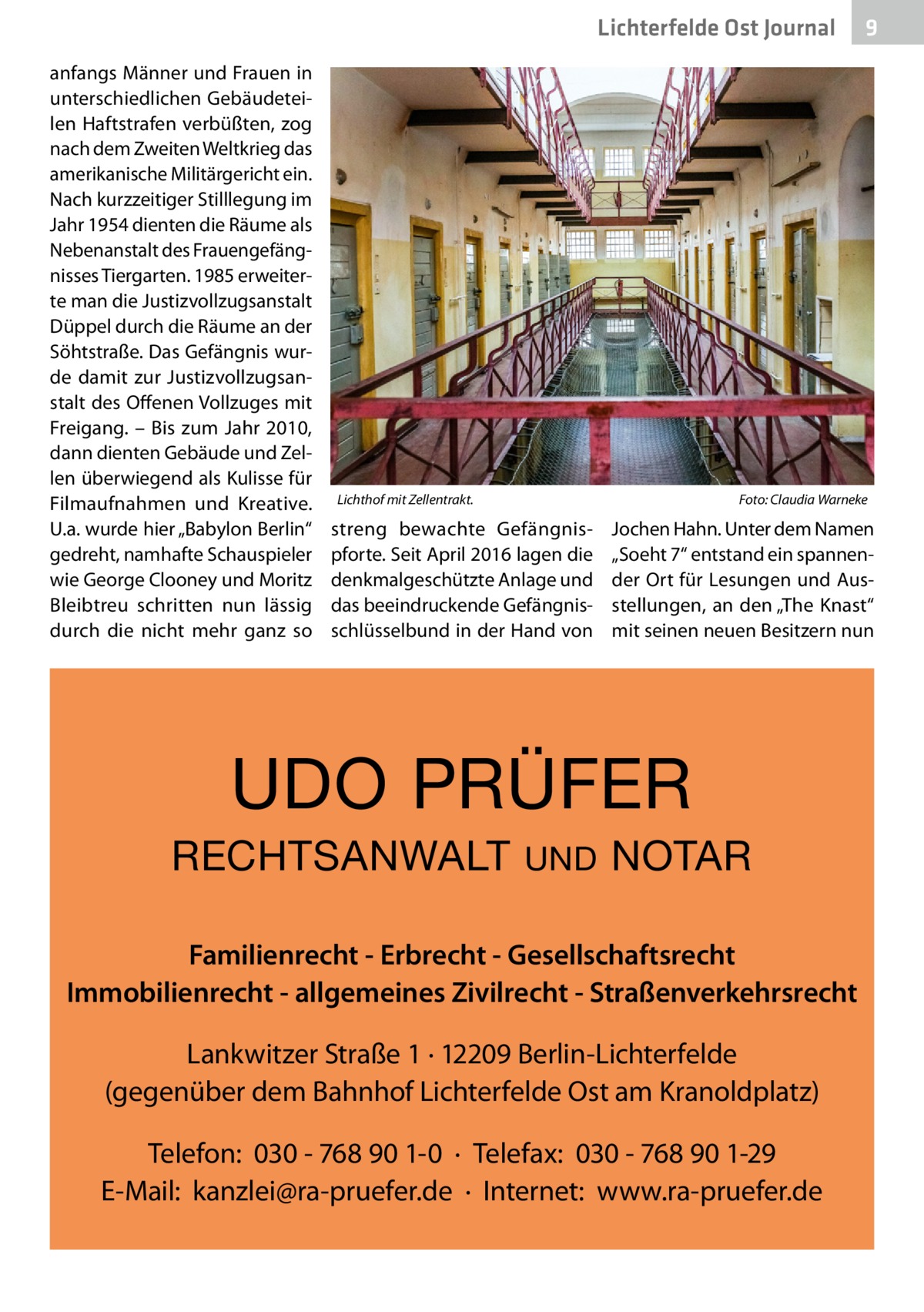 Lichterfelde Ost Journal anfangs Männer und Frauen in unterschiedlichen Gebäudeteilen Haftstrafen verbüßten, zog nach dem Zweiten Weltkrieg das amerikanische Militärgericht ein. Nach kurzzeitiger Stilllegung im Jahr 1954 dienten die Räume als Nebenanstalt des Frauengefängnisses Tiergarten. 1985 erweiterte man die Justizvollzugsanstalt Düppel durch die Räume an der Söhtstraße. Das Gefängnis wurde damit zur Justizvollzugsanstalt des Offenen Vollzuges mit Freigang. – Bis zum Jahr 2010, dann dienten Gebäude und Zellen überwiegend als Kulisse für Filmaufnahmen und Kreative. U.a. wurde hier „Babylon Berlin“ gedreht, namhafte Schauspieler wie George Clooney und Moritz Bleibtreu schritten nun lässig durch die nicht mehr ganz so  Lichthof mit Zellentrakt.�  Foto: Claudia Warneke  streng bewachte Gefängnispforte. Seit April 2016 lagen die denkmalgeschützte Anlage und das beeindruckende Gefängnisschlüsselbund in der Hand von  Jochen Hahn. Unter dem Namen „Soeht 7“ entstand ein spannender Ort für Lesungen und Ausstellungen, an den „The Knast“ mit seinen neuen Besitzern nun  UDO PRÜFER RECHTSANWALT  9  UND  NOTAR  Familienrecht - Erbrecht - Gesellschaftsrecht Immobilienrecht - allgemeines Zivilrecht - Straßenverkehrsrecht Lankwitzer Straße 1 · 12209 Berlin-Lichterfelde (gegenüber dem Bahnhof Lichterfelde Ost am Kranoldplatz) Telefon: 030 - 768 90 1-0 · Telefax: 030 - 768 90 1-29 E-Mail: kanzlei@ra-pruefer.de · Internet: www.ra-pruefer.de