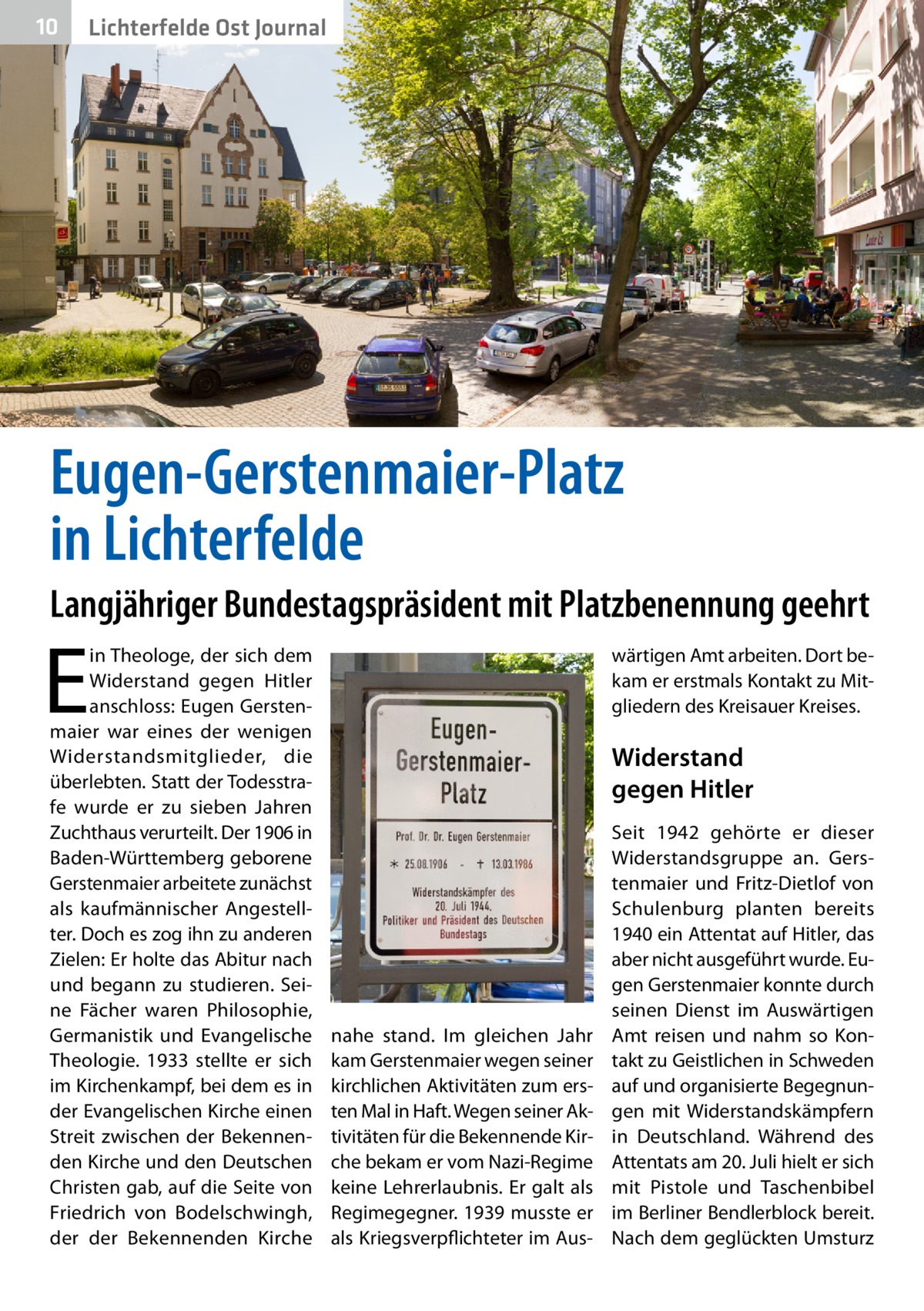 10  Lichterfelde Ost Journal  Eugen-Gerstenmaier-Platz in Lichterfelde Langjähriger Bundestagspräsident mit Platzbenennung geehrt  E  in Theologe, der sich dem Widerstand gegen Hitler anschloss: Eugen Gerstenmaier war eines der wenigen Widerstandsmitglieder, die überlebten. Statt der Todesstrafe wurde er zu sieben Jahren Zuchthaus verurteilt. Der 1906 in Baden-Württemberg geborene Gerstenmaier arbeitete zunächst als kaufmännischer Angestellter. Doch es zog ihn zu anderen Zielen: Er holte das Abitur nach und begann zu studieren. Seine Fächer waren Philosophie, Germanistik und Evangelische Theologie. 1933 stellte er sich im Kirchenkampf, bei dem es in der Evangelischen Kirche einen Streit zwischen der Bekennenden Kirche und den Deutschen Christen gab, auf die Seite von Friedrich von Bodelschwingh, der der Bekennenden Kirche  wärtigen Amt arbeiten. Dort bekam er erstmals Kontakt zu Mitgliedern des Kreisauer Kreises.  Widerstand gegen Hitler  nahe stand. Im gleichen Jahr kam Gerstenmaier wegen seiner kirchlichen Aktivitäten zum ersten Mal in Haft. Wegen seiner Aktivitäten für die Bekennende Kirche bekam er vom Nazi-Regime keine Lehrerlaubnis. Er galt als Regimegegner. 1939 musste er als Kriegsverpflichteter im Aus Seit 1942 gehörte er dieser Widerstandsgruppe an. Gerstenmaier und Fritz-Dietlof von Schulenburg planten bereits 1940 ein Attentat auf Hitler, das aber nicht ausgeführt wurde. Eugen Gerstenmaier konnte durch seinen Dienst im Auswärtigen Amt reisen und nahm so Kontakt zu Geistlichen in Schweden auf und organisierte Begegnungen mit Widerstandskämpfern in Deutschland. Während des Attentats am 20. Juli hielt er sich mit Pistole und Taschenbibel im Berliner Bendlerblock bereit. Nach dem geglückten Umsturz