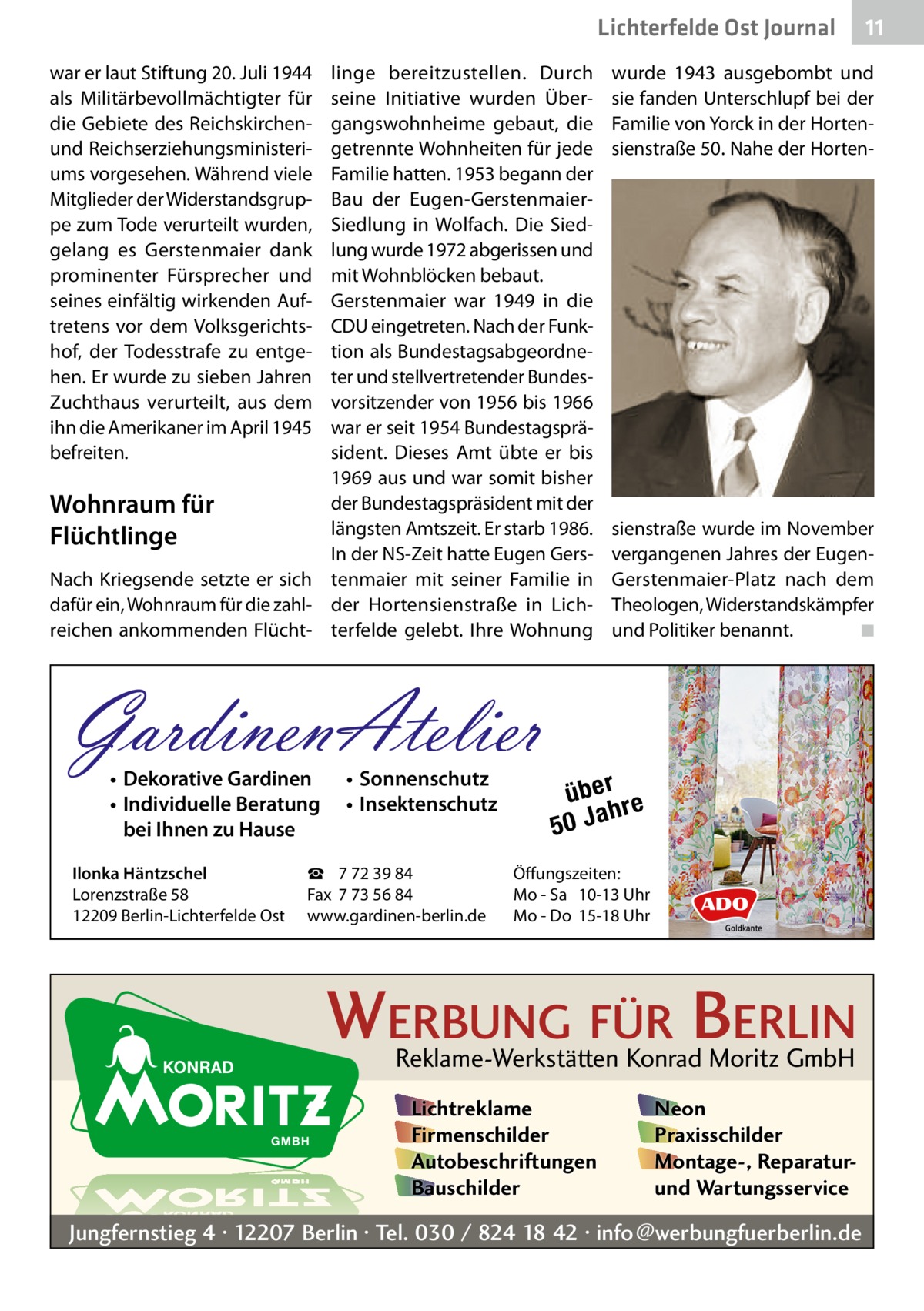 Lichterfelde Ost Journal war er laut Stiftung 20. Juli 1944 als Militärbevollmächtigter für die Gebiete des Reichskirchenund Reichserziehungsministeriums vorgesehen. Während viele Mitglieder der Widerstandsgruppe zum Tode verurteilt wurden, gelang es Gerstenmaier dank prominenter Fürsprecher und seines einfältig wirkenden Auftretens vor dem Volksgerichtshof, der Todesstrafe zu entgehen. Er wurde zu sieben Jahren Zuchthaus verurteilt, aus dem ihn die Amerikaner im April 1945 befreiten.  linge bereitzustellen. Durch seine Initiative wurden Übergangswohnheime gebaut, die getrennte Wohnheiten für jede Familie hatten. 1953 begann der Bau der Eugen-GerstenmaierSiedlung in Wolfach. Die Siedlung wurde 1972 abgerissen und mit Wohnblöcken bebaut. Gerstenmaier war 1949 in die CDU eingetreten. Nach der Funktion als Bundestagsabgeordneter und stellvertretender Bundesvorsitzender von 1956 bis 1966 war er seit 1954 Bundestagspräsident. Dieses Amt übte er bis 1969 aus und war somit bisher der Bundestagspräsident mit der Wohnraum für längsten Amtszeit. Er starb 1986. Flüchtlinge In der NS-Zeit hatte Eugen GersNach Kriegsende setzte er sich tenmaier mit seiner Familie in dafür ein, Wohnraum für die zahl- der Hortensienstraße in Lichreichen ankommenden Flücht- terfelde gelebt. Ihre Wohnung  GardinenAtelier • Dekorative Gardinen • Individuelle Beratung bei Ihnen zu Hause  Ilonka Häntzschel Lorenzstraße 58 12209 Berlin-Lichterfelde Ost  • Sonnenschutz • Insektenschutz  ☎ 7 72 39 84 Fax 7 73 56 84 www.gardinen-berlin.de  wurde 1943 ausgebombt und sie fanden Unterschlupf bei der Familie von Yorck in der Hortensienstraße 50. Nahe der Horten sienstraße wurde im November vergangenen Jahres der EugenGerstenmaier-Platz nach dem Theologen, Widerstandskämpfer und Politiker benannt. � ◾  über re h 50 Ja  Öffungszeiten: Mo - Sa 10-13 Uhr Mo - Do 15-18 Uhr  WERBUNG FÜR BERLIN Reklame-Werkstätten Konrad Moritz GmbH Lichtreklame Firmenschilder Autobeschriftungen Bauschilder  11 11  Neon Praxisschilder Montage-, Reparaturund Wartungsservice  Jungfernstieg 4 · 12207 Berlin · Tel. 030 / 824 18 42 · info@werbungfuerberlin.de