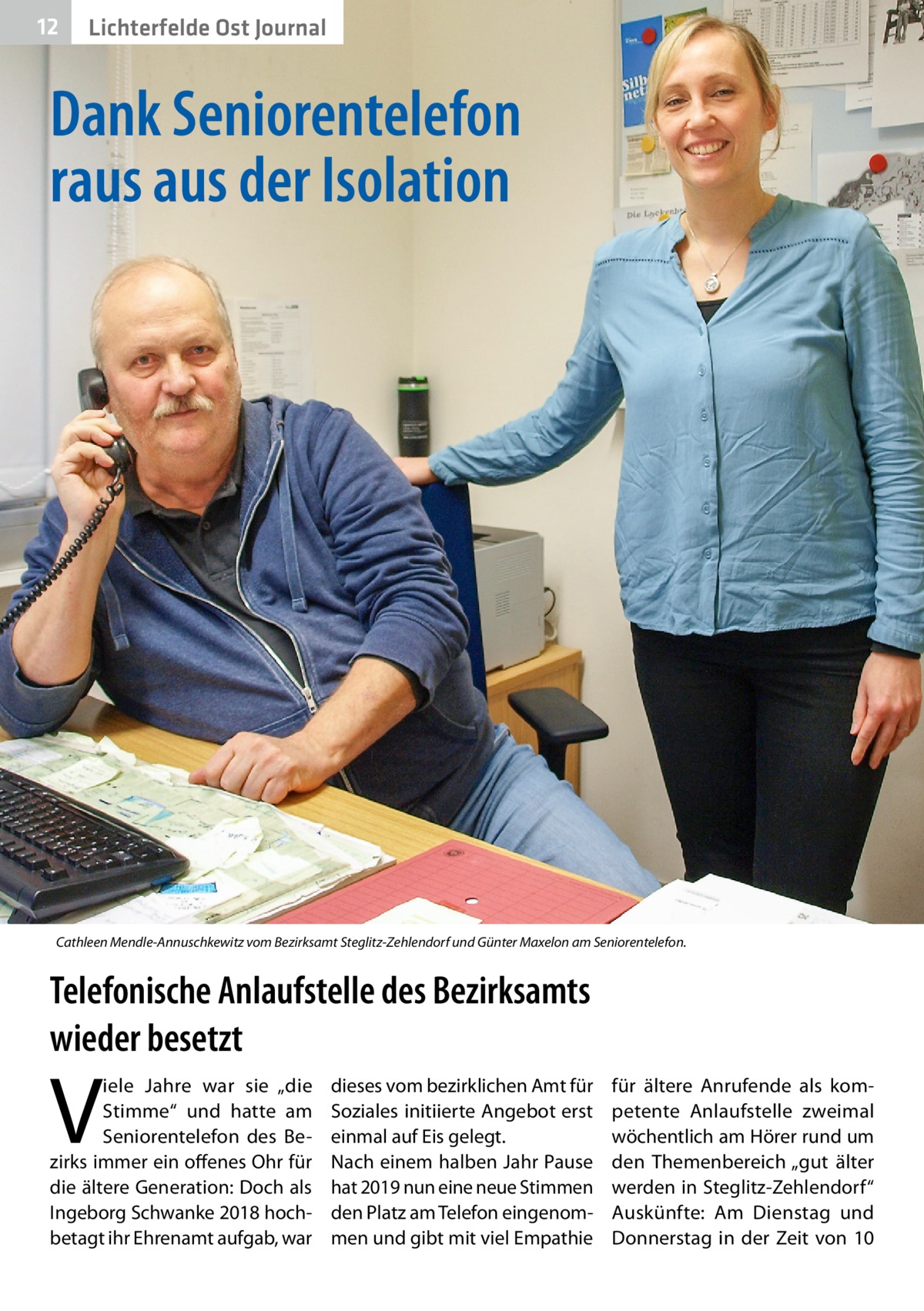 12  Lichterfelde Ost Journal  Dank Seniorentelefon raus aus der Isolation  Cathleen Mendle-Annuschkewitz vom Bezirksamt Steglitz-Zehlendorf und Günter Maxelon am Seniorentelefon.  Telefonische Anlaufstelle des Bezirksamts wieder besetzt  V  iele Jahre war sie „die Stimme“ und hatte am Seniorentelefon des Bezirks immer ein offenes Ohr für die ältere Generation: Doch als Ingeborg Schwanke 2018 hochbetagt ihr Ehrenamt aufgab, war  dieses vom bezirklichen Amt für Soziales initiierte Angebot erst einmal auf Eis gelegt. Nach einem halben Jahr Pause hat 2019 nun eine neue Stimmen den Platz am Telefon eingenommen und gibt mit viel Empathie  für ältere Anrufende als kompetente Anlaufstelle zweimal wöchentlich am Hörer rund um den Themenbereich „gut älter werden in Steglitz-Zehlendorf“ Auskünfte: Am Dienstag und Donnerstag in der Zeit von 10