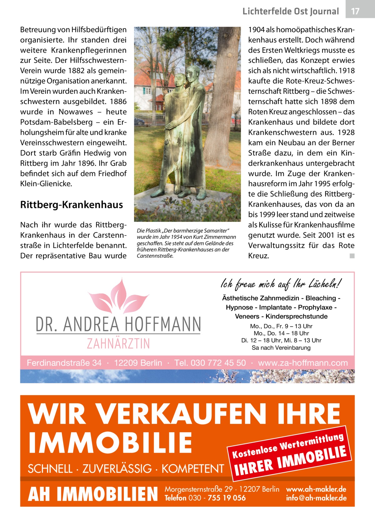 Lichterfelde Ost Journal Betreuung von Hilfsbedürftigen organisierte. Ihr standen drei weitere Krankenpflegerinnen zur Seite. Der HilfsschwesternVerein wurde 1882 als gemeinnützige Organisation anerkannt. Im Verein wurden auch Krankenschwestern ausgebildet. 1886 wurde in Nowawes – heute Potsdam-Babelsberg – ein Erholungsheim für alte und kranke Vereinsschwestern eingeweiht. Dort starb Gräfin Hedwig von Rittberg im Jahr 1896. Ihr Grab befindet sich auf dem Friedhof Klein-Glienicke.  1904 als homoöpathisches Krankenhaus erstellt. Doch während des Ersten Weltkriegs musste es schließen, das Konzept erwies sich als nicht wirtschaftlich. 1918 kaufte die Rote-Kreuz-Schwesternschaft Rittberg – die Schwesternschaft hatte sich 1898 dem Roten Kreuz angeschlossen – das Krankenhaus und bildete dort Krankenschwestern aus. 1928 kam ein Neubau an der Berner Straße dazu, in dem ein Kinderkrankenhaus untergebracht wurde. Im Zuge der Krankenhausreform im Jahr 1995 erfolgte die Schließung des RittbergKrankenhauses, das von da an bis 1999 leer stand und zeitweise als Kulisse für Krankenhausfilme genutzt wurde. Seit 2001 ist es Verwaltungssitz für das Rote Kreuz. � ◾  Rittberg-Krankenhaus Nach ihr wurde das RittbergKrankenhaus in der Carstennstraße in Lichterfelde benannt. Der repräsentative Bau wurde  Die Plastik „Der barmherzige Samariter“ wurde im Jahr 1954 von Kurt Zimmermann geschaffen. Sie steht auf dem Gelände des früheren Rittberg-Krankenhauses an der Carstennstraße.  Ich freue mich auf Ihr Lächeln! Ästhetische Zahnmedizin - Bleaching Hypnose - Implantate - Prophylaxe Veneers - Kindersprechstunde Mo., Do., Fr. 9 – 13 Uhr Mo., Do. 14 – 18 Uhr Di. 12 – 18 Uhr, Mi. 8 – 13 Uhr Sa nach Vereinbarung  Ferdinandstraße 34 · 12209 Berlin · Tel. 030 772 45 50 · www.za-hoffmann.com  WIR VERKAUFEN IHRE IMMOBILIE IE MOBIL ittlung  rterm ose We l n e t s o  K  SCHNELL · ZUVERLÄSSIG · KOMPETENT  AH IMMOBILIEN  17 17  IHRER  IM  Morgensternstraße 29 · 12207 Berlin www.ah-makler.de Telefon 030 - 755 19 056 info@ah-makler.de