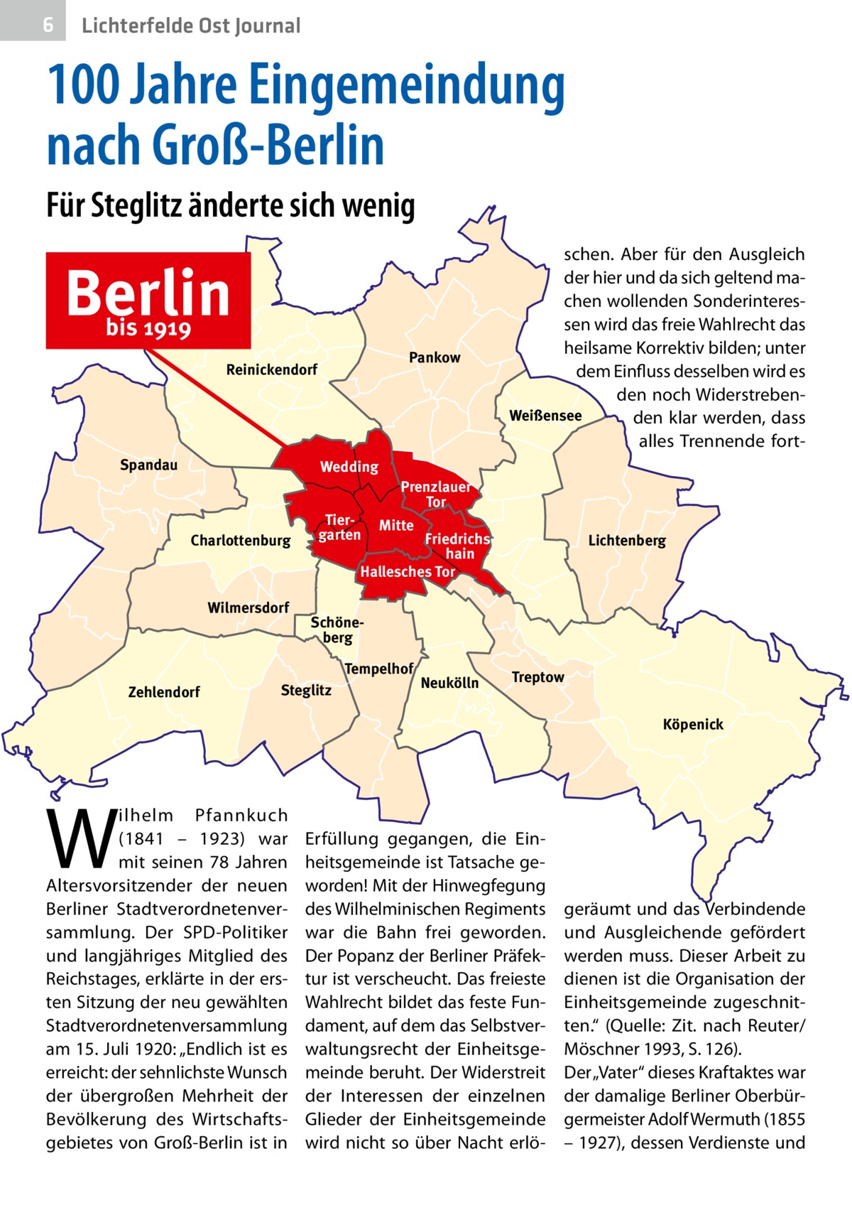 6  Lichterfelde Ost Journal  100 Jahre Eingemeindung nach Groß-Berlin Für Steglitz änderte sich wenig  Berlin bis 1919  Pankow  Reinickendorf  Spandau  Wedding  Charlottenburg  Wilmersdorf  Tiergarten  Prenzlauer Tor Mitte  Friedrichshain Hallesches Tor  Lichtenberg  Schöneberg Tempelhof  Zehlendorf  schen. Aber für den Ausgleich der hier und da sich geltend machen wollenden Sonderinteressen wird das freie Wahlrecht das heilsame Korrektiv bilden; unter dem Einfluss desselben wird es den noch WiderstrebenWeißensee den klar werden, dass alles Trennende fort Steglitz  Neukölln  Treptow Köpenick  W  ilhelm Pfannkuch (1841 – 1923) war mit seinen 78  Jahren Altersvorsitzender der neuen Berliner Stadtverordnetenversammlung. Der SPD-Politiker und langjähriges Mitglied des Reichstages, erklärte in der ersten Sitzung der neu gewählten Stadtverordnetenversammlung am 15. Juli 1920: „Endlich ist es erreicht: der sehnlichste Wunsch der übergroßen Mehrheit der Bevölkerung des Wirtschaftsgebietes von Groß-Berlin ist in  Erfüllung gegangen, die Einheitsgemeinde ist Tatsache geworden! Mit der Hinwegfegung des Wilhelminischen Regiments war die Bahn frei geworden. Der Popanz der Berliner Präfektur ist verscheucht. Das freieste Wahlrecht bildet das feste Fundament, auf dem das Selbstverwaltungsrecht der Einheitsgemeinde beruht. Der Widerstreit der Interessen der einzelnen Glieder der Einheitsgemeinde wird nicht so über Nacht erlö geräumt und das Verbindende und Ausgleichende gefördert werden muss. Dieser Arbeit zu dienen ist die Organisation der Einheitsgemeinde zugeschnitten.“ (Quelle: Zit. nach Reuter/ Möschner 1993, S. 126). Der „Vater“ dieses Kraftaktes war der damalige Berliner Oberbürgermeister Adolf Wermuth (1855 – 1927), dessen Verdienste und