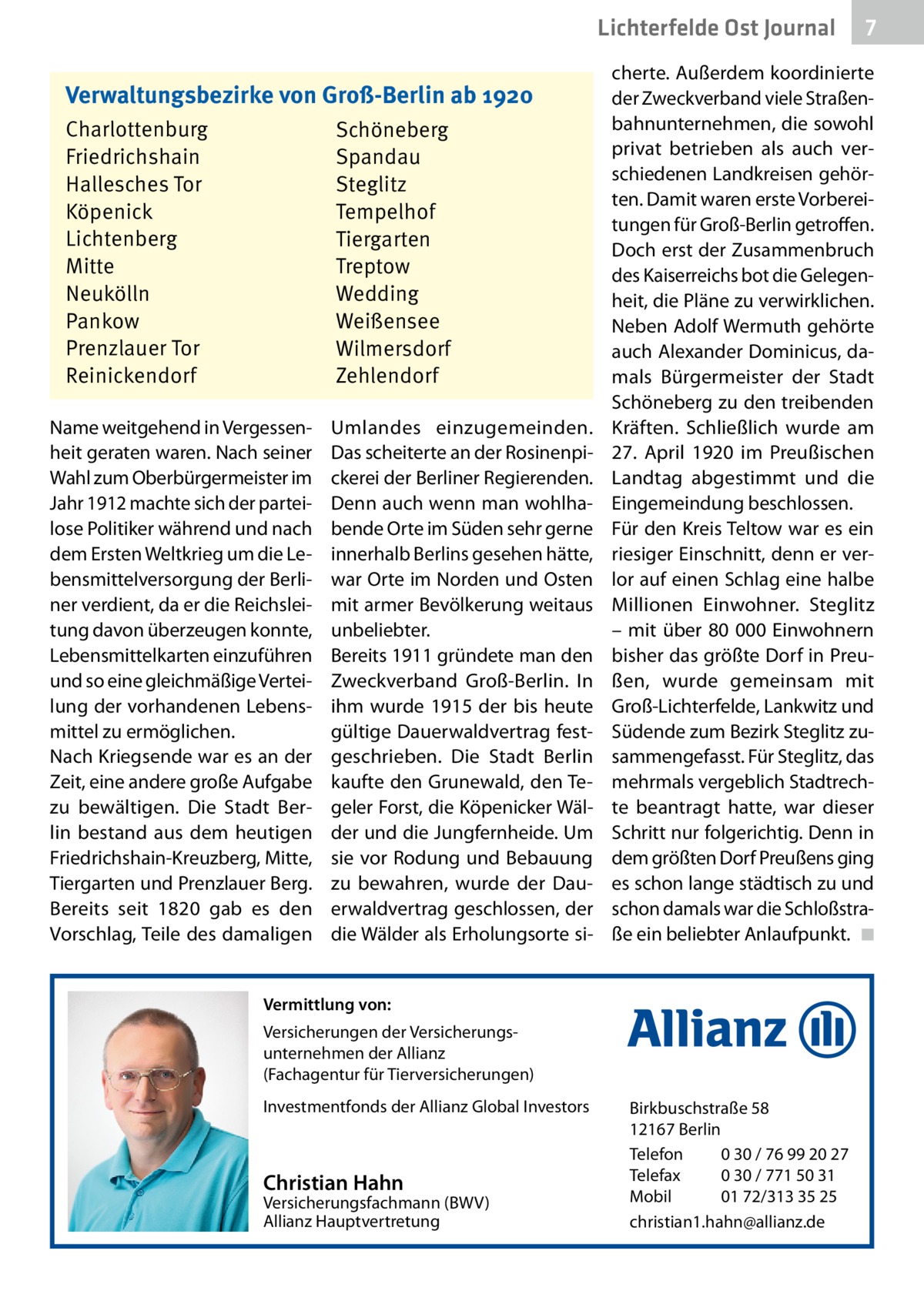 Lichterfelde Ost Journal Verwaltungsbezirke von Groß-Berlin ab 1920 Charlottenburg Friedrichshain Hallesches Tor Köpenick Lichtenberg Mitte Neukölln Pankow Prenzlauer Tor Reinickendorf  Schöneberg Spandau Steglitz Tempelhof Tiergarten Treptow Wedding Weißensee Wilmersdorf Zehlendorf  Name weitgehend in Vergessenheit geraten waren. Nach seiner Wahl zum Oberbürgermeister im Jahr 1912 machte sich der parteilose Politiker während und nach dem Ersten Weltkrieg um die Lebensmittelversorgung der Berliner verdient, da er die Reichsleitung davon überzeugen konnte, Lebensmittelkarten einzuführen und so eine gleichmäßige Verteilung der vorhandenen Lebensmittel zu ermöglichen. Nach Kriegsende war es an der Zeit, eine andere große Aufgabe zu bewältigen. Die Stadt Berlin bestand aus dem heutigen Friedrichshain-Kreuzberg, Mitte, Tiergarten und Prenzlauer Berg. Bereits seit 1820 gab es den Vorschlag, Teile des damaligen  Umlandes einzugemeinden. Das scheiterte an der Rosinenpickerei der Berliner Regierenden. Denn auch wenn man wohlhabende Orte im Süden sehr gerne innerhalb Berlins gesehen hätte, war Orte im Norden und Osten mit armer Bevölkerung weitaus unbeliebter. Bereits 1911 gründete man den Zweckverband Groß-Berlin. In ihm wurde 1915 der bis heute gültige Dauerwaldvertrag festgeschrieben. Die Stadt Berlin kaufte den Grunewald, den Tegeler Forst, die Köpenicker Wälder und die Jungfernheide. Um sie vor Rodung und Bebauung zu bewahren, wurde der Dauerwaldvertrag geschlossen, der die Wälder als Erholungsorte si cherte. Außerdem koordinierte der Zweckverband viele Straßenbahnunternehmen, die sowohl privat betrieben als auch verschiedenen Landkreisen gehörten. Damit waren erste Vorbereitungen für Groß-Berlin getroffen. Doch erst der Zusammenbruch des Kaiserreichs bot die Gelegenheit, die Pläne zu verwirklichen. Neben Adolf Wermuth gehörte auch Alexander Dominicus, damals Bürgermeister der Stadt Schöneberg zu den treibenden Kräften. Schließlich wurde am 27.  April 1920 im Preußischen Landtag abgestimmt und die Eingemeindung beschlossen. Für den Kreis Teltow war es ein riesiger Einschnitt, denn er verlor auf einen Schlag eine halbe Millionen Einwohner. Steglitz – mit über 80 000 Einwohnern bisher das größte Dorf in Preußen, wurde gemeinsam mit Groß-Lichterfelde, Lankwitz und Südende zum Bezirk Steglitz zusammengefasst. Für Steglitz, das mehrmals vergeblich Stadtrechte beantragt hatte, war dieser Schritt nur folgerichtig. Denn in dem größten Dorf Preußens ging es schon lange städtisch zu und schon damals war die Schloßstraße ein beliebter Anlaufpunkt. � ◾  Vermittlung von: Versicherungen der Versicherungsunternehmen der Allianz (Fachagentur für Tierversicherungen) Investmentfonds der Allianz Global Investors  Christian Hahn  Versicherungsfachmann (BWV) Allianz Hauptvertretung  7 7  Birkbuschstraße 58 12167 Berlin Telefon 0 30 / 76 99 20 27 Telefax 0 30 / 771 50 31 Mobil 01 72/313 35 25 christian1.hahn@allianz.de