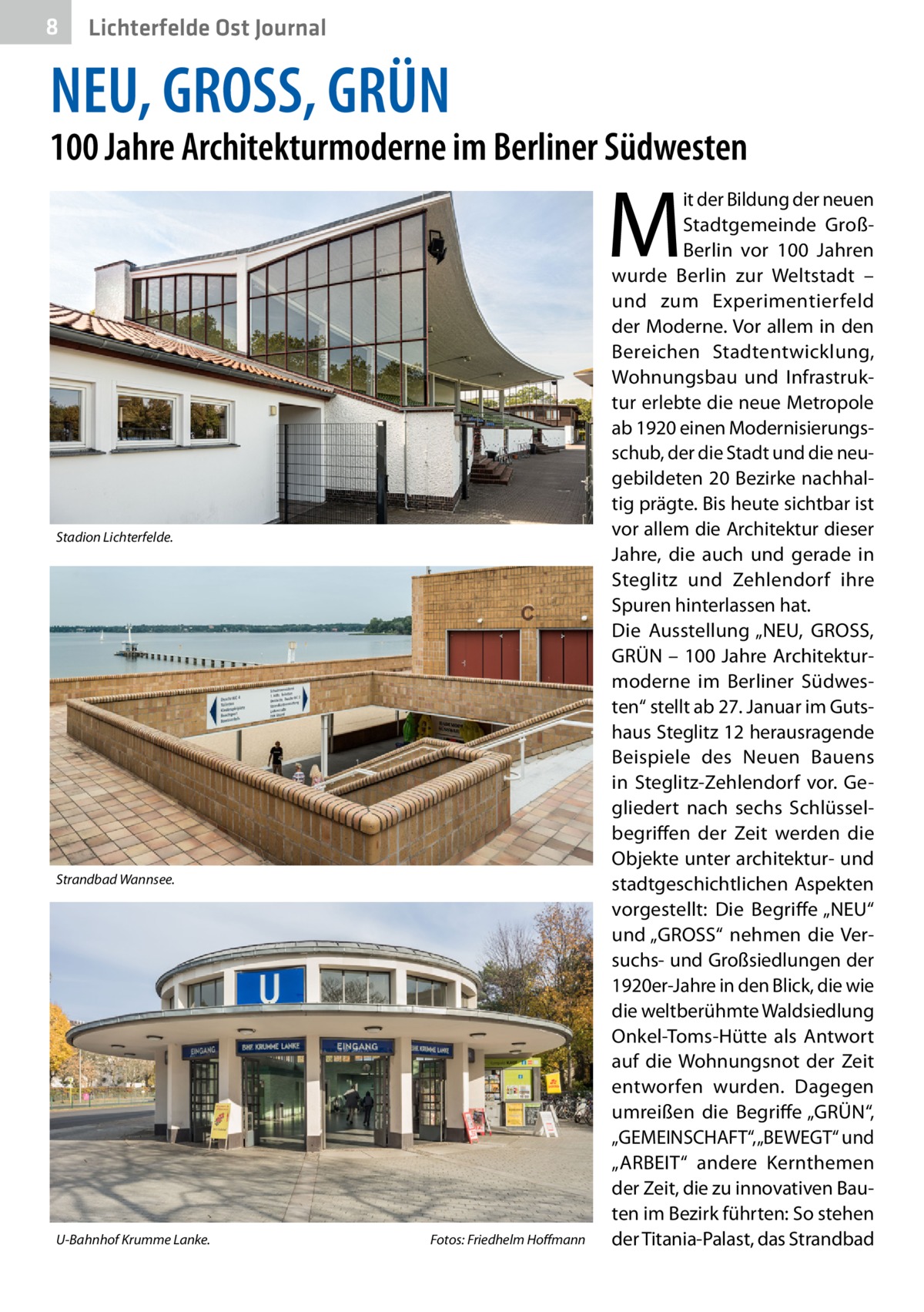 8  Lichterfelde Ost Journal  NEU, GROSS, GRÜN  100 Jahre Architekturmoderne im Berliner Südwesten  M  Stadion Lichterfelde.�  Strandbad Wannsee.�  U-Bahnhof Krumme Lanke.�  Fotos: Friedhelm Hoffmann  it der Bildung der neuen Stadtgemeinde GroßBerlin vor 100  Jahren wurde Berlin zur Weltstadt – und zum Experimentierfeld der Moderne. Vor allem in den Bereichen Stadtentwicklung, Wohnungsbau und Infrastruktur erlebte die neue Metropole ab 1920 einen Modernisierungsschub, der die Stadt und die neugebildeten 20 Bezirke nachhaltig prägte. Bis heute sichtbar ist vor allem die Architektur dieser Jahre, die auch und gerade in Steglitz und Zehlendorf ihre Spuren hinterlassen hat. Die Ausstellung „NEU, GROSS, GRÜN – 100 Jahre Architekturmoderne im Berliner Südwesten“ stellt ab 27. Januar im Gutshaus Steglitz 12 herausragende Beispiele des Neuen Bauens in Steglitz-Zehlendorf vor. Gegliedert nach sechs Schlüsselbegriffen der Zeit werden die Objekte unter architektur- und stadtgeschichtlichen Aspekten vorgestellt: Die Begriffe „NEU“ und „GROSS“ nehmen die Versuchs- und Großsiedlungen der 1920er-Jahre in den Blick, die wie die weltberühmte Waldsiedlung Onkel-Toms-Hütte als Antwort auf die Wohnungsnot der Zeit entworfen wurden. Dagegen umreißen die Begriffe „GRÜN“, „GEMEINSCHAFT“, „BEWEGT“ und „ARBEIT“ andere Kernthemen der Zeit, die zu innovativen Bauten im Bezirk führten: So stehen der Titania-Palast, das Strandbad