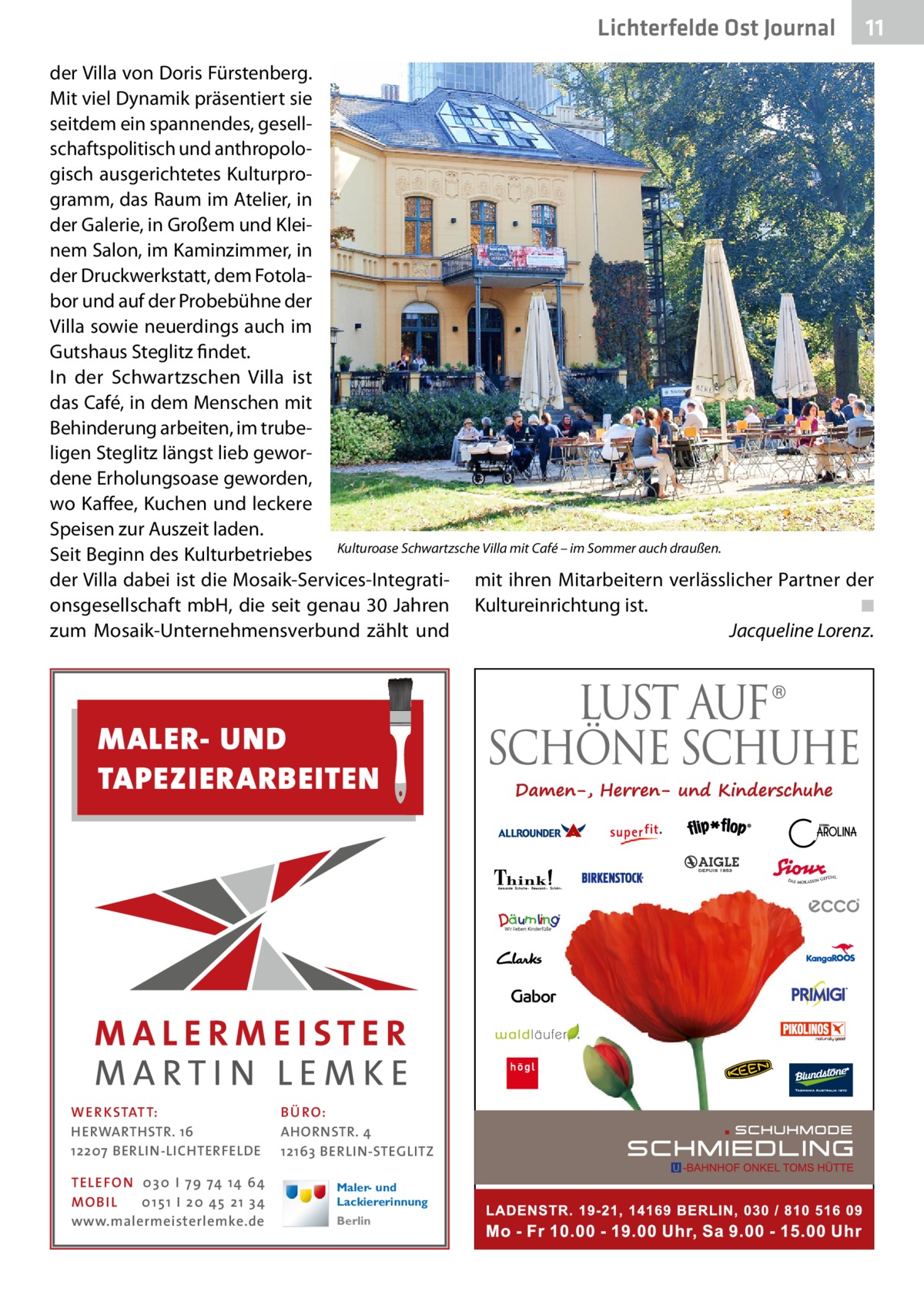 Lichterfelde Ost Journal  11 11  der Villa von Doris Fürstenberg. Mit viel Dynamik präsentiert sie seitdem ein spannendes, gesellschaftspolitisch und anthropologisch ausgerichtetes Kulturprogramm, das Raum im Atelier, in der Galerie, in Großem und Kleinem Salon, im Kaminzimmer, in der Druckwerkstatt, dem Fotolabor und auf der Probebühne der Villa sowie neuerdings auch im Gutshaus Steglitz findet. In der Schwartzschen Villa ist das Café, in dem Menschen mit Behinderung arbeiten, im trubeligen Steglitz längst lieb gewordene Erholungsoase geworden, wo Kaffee, Kuchen und leckere Speisen zur Auszeit laden. Seit Beginn des Kulturbetriebes Kulturoase Schwartzsche Villa mit Café – im Sommer auch draußen. der Villa dabei ist die Mosaik-Services-Integrati- mit ihren Mitarbeitern verlässlicher Partner der onsgesellschaft mbH, die seit genau 30 Jahren Kultureinrichtung ist.� ◾ zum Mosaik-Unternehmensverbund zählt und � Jacqueline Lorenz.  MALER- UND TAPEZIERARBEITEN  WE R KSTATT: HERWARTHSTR. 16 12207 BERLIN-LICHTERFELDE TE LE FON 0 3 0 I 7 9 74 14 64 MO B I L 0 1 5 1 I 2 0 45 2 1 3 4 www.malermeisterlemke.de  BÜ RO: AHORNSTR. 4 12163 BERLIN-STEGLITZ Maler- und Lackiererinnung Berlin