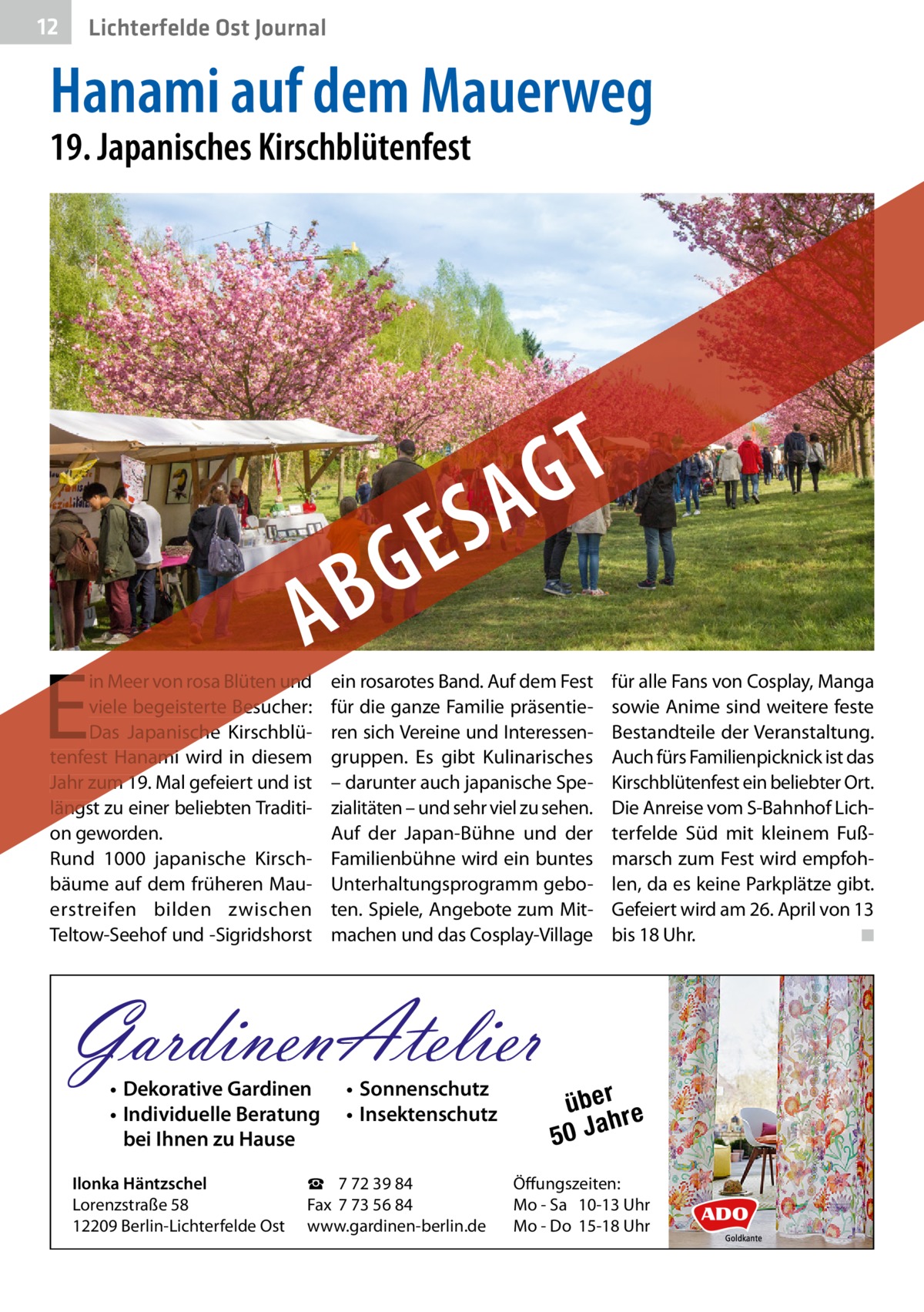 12  Lichterfelde Ost Journal  Hanami auf dem Mauerweg 19. Japanisches Kirschblütenfest  E  in Meer von rosa Blüten und viele begeisterte Besucher: Das Japanische Kirschblütenfest Hanami wird in diesem Jahr zum 19. Mal gefeiert und ist längst zu einer beliebten Tradition geworden. Rund 1000 japanische Kirschbäume auf dem früheren Mauerstreifen bilden zwischen Teltow-Seehof und -Sigridshorst  ein rosarotes Band. Auf dem Fest für die ganze Familie präsentieren sich Vereine und Interessengruppen. Es gibt Kulinarisches – darunter auch japanische Spezialitäten – und sehr viel zu sehen. Auf der Japan-Bühne und der Familienbühne wird ein buntes Unterhaltungsprogramm geboten. Spiele, Angebote zum Mitmachen und das Cosplay-Village  GardinenAtelier • Dekorative Gardinen • Individuelle Beratung bei Ihnen zu Hause  Ilonka Häntzschel Lorenzstraße 58 12209 Berlin-Lichterfelde Ost  • Sonnenschutz • Insektenschutz  ☎ 7 72 39 84 Fax 7 73 56 84 www.gardinen-berlin.de  für alle Fans von Cosplay, Manga sowie Anime sind weitere feste Bestandteile der Veranstaltung. Auch fürs Familienpicknick ist das Kirschblütenfest ein beliebter Ort. Die Anreise vom S-Bahnhof Lichterfelde Süd mit kleinem Fußmarsch zum Fest wird empfohlen, da es keine Parkplätze gibt. Gefeiert wird am 26. April von 13 bis 18 Uhr. � ◾  über re h 50 Ja  Öffungszeiten: Mo - Sa 10-13 Uhr Mo - Do 15-18 Uhr