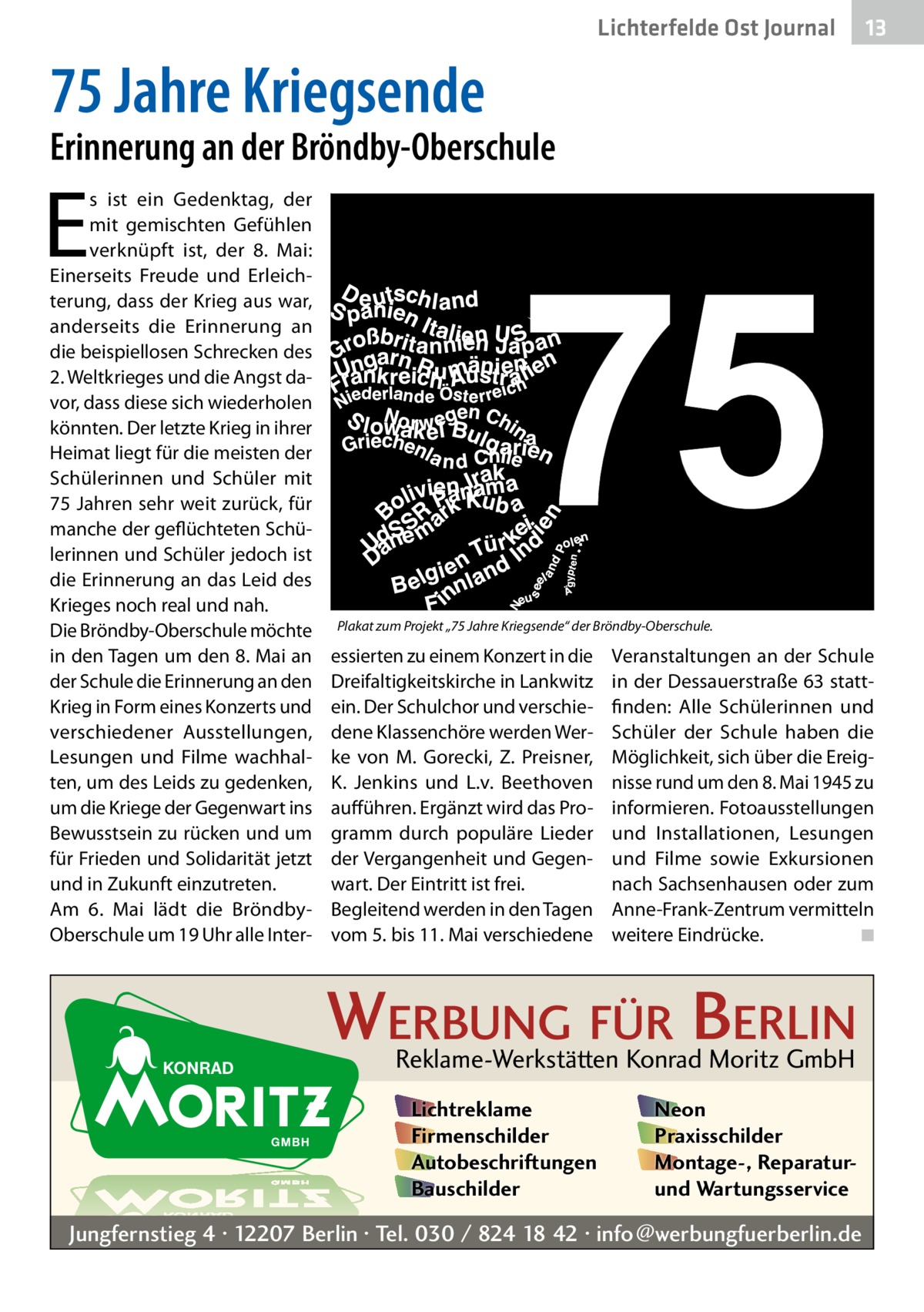 Lichterfelde Ost Journal  13 13  75 Jahre Kriegsende  Erinnerung an der Bröndby-Oberschule  E  s ist ein Gedenktag, der mit gemischten Gefühlen verknüpft ist, der 8.  Mai: Einerseits Freude und Erleichterung, dass der Krieg aus war, anderseits die Erinnerung an die beispiellosen Schrecken des 2. Weltkrieges und die Angst davor, dass diese sich wiederholen könnten. Der letzte Krieg in ihrer Heimat liegt für die meisten der Schülerinnen und Schüler mit 75 Jahren sehr weit zurück, für manche der geflüchteten Schülerinnen und Schüler jedoch ist die Erinnerung an das Leid des Krieges noch real und nah. Die Bröndby-Oberschule möchte in den Tagen um den 8. Mai an der Schule die Erinnerung an den Krieg in Form eines Konzerts und verschiedener Ausstellungen, Lesungen und Filme wachhalten, um des Leids zu gedenken, um die Kriege der Gegenwart ins Bewusstsein zu rücken und um für Frieden und Solidarität jetzt und in Zukunft einzutreten. Am 6.  Mai lädt die BröndbyOberschule um 19 Uhr alle Inter Plakat zum Projekt „75 Jahre Kriegsende“ der Bröndby-Oberschule.  essierten zu einem Konzert in die Dreifaltigkeitskirche in Lankwitz ein. Der Schulchor und verschiedene Klassenchöre werden Werke von M.  Gorecki, Z.  Preisner, K.  Jenkins und L.v.  Beethoven aufführen. Ergänzt wird das Programm durch populäre Lieder der Vergangenheit und Gegenwart. Der Eintritt ist frei. Begleitend werden in den Tagen vom 5. bis 11. Mai verschiedene  Veranstaltungen an der Schule in der Dessauerstraße 63 stattfinden: Alle Schülerinnen und Schüler der Schule haben die Möglichkeit, sich über die Ereignisse rund um den 8. Mai 1945 zu informieren. Fotoausstellungen und Installationen, Lesungen und Filme sowie Exkursionen nach Sachsenhausen oder zum Anne-Frank-Zentrum vermitteln weitere Eindrücke. � ◾  WERBUNG FÜR BERLIN Reklame-Werkstätten Konrad Moritz GmbH Lichtreklame Firmenschilder Autobeschriftungen Bauschilder  Neon Praxisschilder Montage-, Reparaturund Wartungsservice  Jungfernstieg 4 · 12207 Berlin · Tel. 030 / 824 18 42 · info@werbungfuerberlin.de