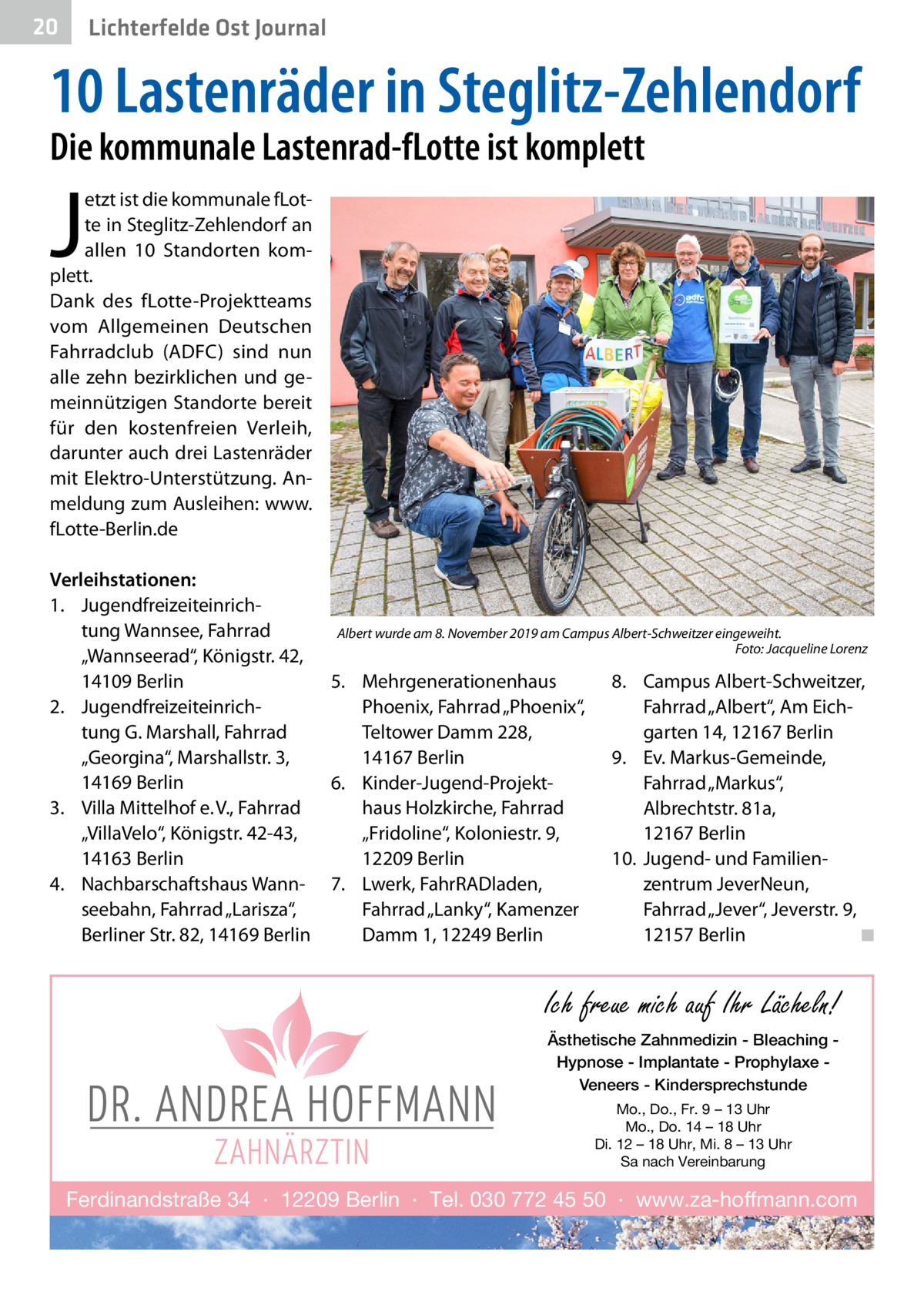 20  Lichterfelde Ost Journal  10 Lastenräder in Steglitz-Zehlendorf Die kommunale Lastenrad-fLotte ist komplett  J  etzt ist die kommunale fLotte in Steglitz-Zehlendorf an allen 10 Standorten komplett. Dank des fLotte-Projektteams vom Allgemeinen Deutschen Fahrradclub (ADFC) sind nun alle zehn bezirklichen und gemeinnützigen Standorte bereit für den kostenfreien Verleih, darunter auch drei Lastenräder mit Elektro-Unterstützung. Anmeldung zum Ausleihen: www. fLotte-Berlin.de  Verleihstationen: 1.	 Jugendfreizeiteinrichtung Wannsee, Fahrrad „Wannseerad“, Königstr. 42, 14109 Berlin 2.	 Jugendfreizeiteinrichtung G. Marshall, Fahrrad „Georgina“, Marshallstr. 3, 14169 Berlin 3.	 Villa Mittelhof e. V., Fahrrad „VillaVelo“, Königstr. 42-43, 14163 Berlin 4.	 Nachbarschaftshaus Wannseebahn, Fahrrad „Larisza“, Berliner Str. 82, 14169 Berlin  Albert wurde am 8. November 2019 am Campus Albert-Schweitzer eingeweiht. � Foto: Jacqueline Lorenz  5.	 Mehrgenerationenhaus Phoenix, Fahrrad „Phoenix“, Teltower Damm 228, 14167 Berlin 6.	 Kinder-Jugend-Projekthaus Holzkirche, Fahrrad „Fridoline“, Koloniestr. 9, 12209 Berlin 7.	 Lwerk, FahrRADladen, Fahrrad „Lanky“, Kamenzer Damm 1, 12249 Berlin  8.	 Campus Albert-Schweitzer, Fahrrad „Albert“, Am Eichgarten 14, 12167 Berlin 9.	 Ev. Markus-Gemeinde, Fahrrad „Markus“, Albrechtstr. 81a, 12167 Berlin 10.	 Jugend- und Familien­ zentrum JeverNeun, Fahrrad „Jever“, Jeverstr. 9, 12157 Berlin � ◾  Ich freue mich auf Ihr Lächeln! Ästhetische Zahnmedizin - Bleaching Hypnose - Implantate - Prophylaxe Veneers - Kindersprechstunde Mo., Do., Fr. 9 – 13 Uhr Mo., Do. 14 – 18 Uhr Di. 12 – 18 Uhr, Mi. 8 – 13 Uhr Sa nach Vereinbarung  Ferdinandstraße 34 · 12209 Berlin · Tel. 030 772 45 50 · www.za-hoffmann.com