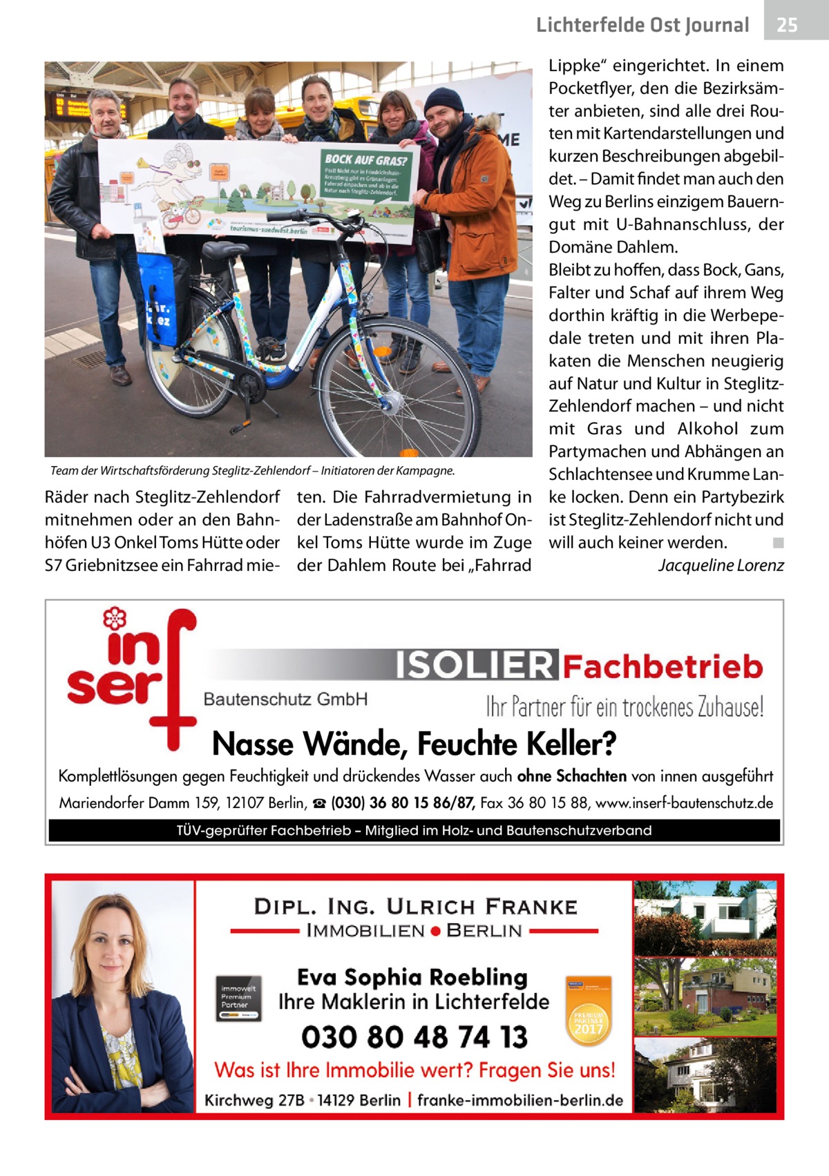 Lichterfelde Ost Journal  Team der Wirtschaftsförderung Steglitz-Zehlendorf – Initiatoren der Kampagne.  Räder nach Steglitz-Zehlendorf mitnehmen oder an den Bahnhöfen U3 Onkel Toms Hütte oder S7 Griebnitzsee ein Fahrrad mie ten. Die Fahrradvermietung in der Ladenstraße am Bahnhof Onkel Toms Hütte wurde im Zuge der Dahlem Route bei „Fahrrad  25 25  Lippke“ eingerichtet. In einem Pocketflyer, den die Bezirksämter anbieten, sind alle drei Routen mit Kartendarstellungen und kurzen Beschreibungen abgebildet. – Damit findet man auch den Weg zu Berlins einzigem Bauerngut mit U-Bahnanschluss, der Domäne Dahlem. Bleibt zu hoffen, dass Bock, Gans, Falter und Schaf auf ihrem Weg dorthin kräftig in die Werbepedale treten und mit ihren Plakaten die Menschen neugierig auf Natur und Kultur in SteglitzZehlendorf machen – und nicht mit Gras und Alkohol zum Partymachen und Abhängen an Schlachtensee und Krumme Lanke locken. Denn ein Partybezirk ist Steglitz-Zehlendorf nicht und will auch keiner werden.� ◾ � Jacqueline Lorenz  Nasse Wände, Feuchte Keller? Komplettlösungen gegen Feuchtigkeit und drückendes Wasser auch ohne Schachten von innen ausgeführt Mariendorfer Damm 159, 12107 Berlin, ☎ (030) 36 80 15 86/87, Fax 36 80 15 88, www.inserf-bautenschutz.de TÜV-geprüfter Fachbetrieb – Mitglied im Holz- und Bautenschutzverband