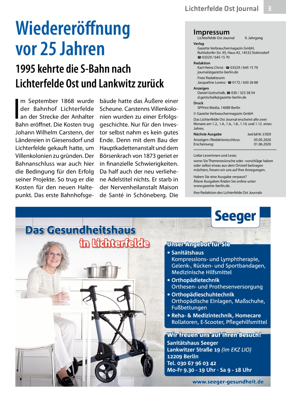 Lichterfelde Ost Journal  Wiedereröffnung vor 25 Jahren 1995 kehrte die S-Bahn nach Lichterfelde Ost und Lankwitz zurück  I  m September 1868 wurde der Bahnhof Lichterfelde an der Strecke der Anhalter Bahn eröffnet. Die Kosten trug Johann Wilhelm Carstenn, der Ländereien in Giesensdorf und Lichterfelde gekauft hatte, um Villenkolonien zu gründen. Der Bahnanschluss war auch hier die Bedingung für den Erfolg seiner Projekte. So trug er die Kosten für den neuen Haltepunkt. Das erste Bahnhofsge bäude hatte das Äußere einer Scheune. Carstenns Villenkolonien wurden zu einer Erfolgsgeschichte. Nur für den Investor selbst nahm es kein gutes Ende. Denn mit dem Bau der Hauptkadettenanstalt und dem Börsenkrach von 1873 geriet er in finanzielle Schwierigkeiten. Da half auch der neu verliehene Adelstitel nichts. Er starb in der Nervenheilanstalt Maison de Santé in Schöneberg. Die  Impressum  Lichterfelde Ost Journal	  3  9. Jahrgang  Verlag Gazette Verbrauchermagazin GmbH, Ruhlsdorfer Str. 95, Haus 42, 14532 Stahnsdorf ☎ 03329 / 645 15 70 Redaktion Karl-Heinz Christ · ☎ 03329 / 645 15 70 journal@gazette-berlin.de Freie Redakteurin Jacqueline Lorenz · ☎ 0172 / 630 26 88 Anzeigen Daniel Gottschalk, ☎ 030 / 323 38 54 d.gottschalk@gazette-berlin.de Druck SPPrint Media, 14089 Berlin © Gazette Verbrauchermagazin GmbH Das Lichterfelde Ost Journal erscheint alle zwei Monate am 1.2., 1.4., 1.6., 1.8., 1.10. und 1.12. eines Jahres. Juni/Juli Nr. 3/2020 Nächste Ausgabe 	 Anzeigen-/Redaktionsschluss:	05.05.2020 Erscheinung:	01.06.2020 Liebe Leserinnen und Leser, wenn Sie Themenwünsche oder -vorschläge haben oder selbst etwas aus dem Ortsteil beitragen möchten, freuen wir uns auf Ihre Anregungen. Haben Sie eine Ausgabe verpasst? Ältere Ausgaben finden Sie online unter www.gazette-berlin.de. Ihre Redaktion des Lichterfelde Ost Journals