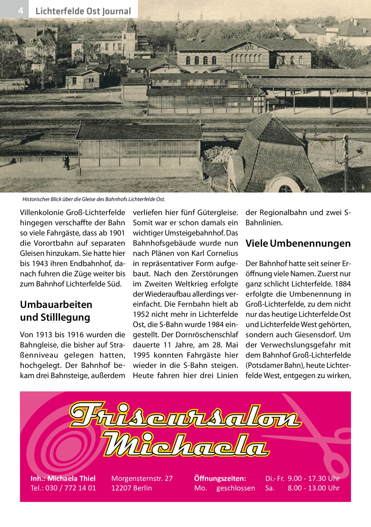 4  Lichterfelde Ost Journal  Historischer Blick über die Gleise des Bahnhofs Lichterfelde Ost.  Villenkolonie Groß-Lichterfelde hingegen verschaffte der Bahn so viele Fahrgäste, dass ab 1901 die Vorortbahn auf separaten Gleisen hinzukam. Sie hatte hier bis 1943 ihren Endbahnhof, danach fuhren die Züge weiter bis zum Bahnhof Lichterfelde Süd.  Umbauarbeiten und Stilllegung Von 1913 bis 1916 wurden die Bahngleise, die bisher auf Straßenniveau gelegen hatten, hochgelegt. Der Bahnhof bekam drei Bahnsteige, außerdem  Inh.: Michaela Thiel Tel.: 030 / 772 14 01  verliefen hier fünf Gütergleise. Somit war er schon damals ein wichtiger Umsteigebahnhof. Das Bahnhofsgebäude wurde nun nach Plänen von Karl Cornelius in repräsentativer Form aufgebaut. Nach den Zerstörungen im Zweiten Weltkrieg erfolgte der Wiederaufbau allerdings vereinfacht. Die Fernbahn hielt ab 1952 nicht mehr in Lichterfelde Ost, die S-Bahn wurde 1984 eingestellt. Der Dornröschenschlaf dauerte 11  Jahre, am 28.  Mai 1995 konnten Fahrgäste hier wieder in die S-Bahn steigen. Heute fahren hier drei Linien  Morgensternstr. 27 12207 Berlin  der Regionalbahn und zwei SBahnlinien.  Viele Umbenennungen Der Bahnhof hatte seit seiner Eröffnung viele Namen. Zuerst nur ganz schlicht Lichterfelde. 1884 erfolgte die Umbenennung in Groß-Lichterfelde, zu dem nicht nur das heutige Lichterfelde Ost und Lichterfelde West gehörten, sondern auch Giesensdorf. Um der Verwechslungsgefahr mit dem Bahnhof Groß-Lichterfelde (Potsdamer Bahn), heute Lichterfelde West, entgegen zu wirken,  Öﬀnungszeiten: Mo. geschlossen  Di.- Fr. 9.00 - 17.30 Uhr Sa. 8.00 - 13.00 Uhr