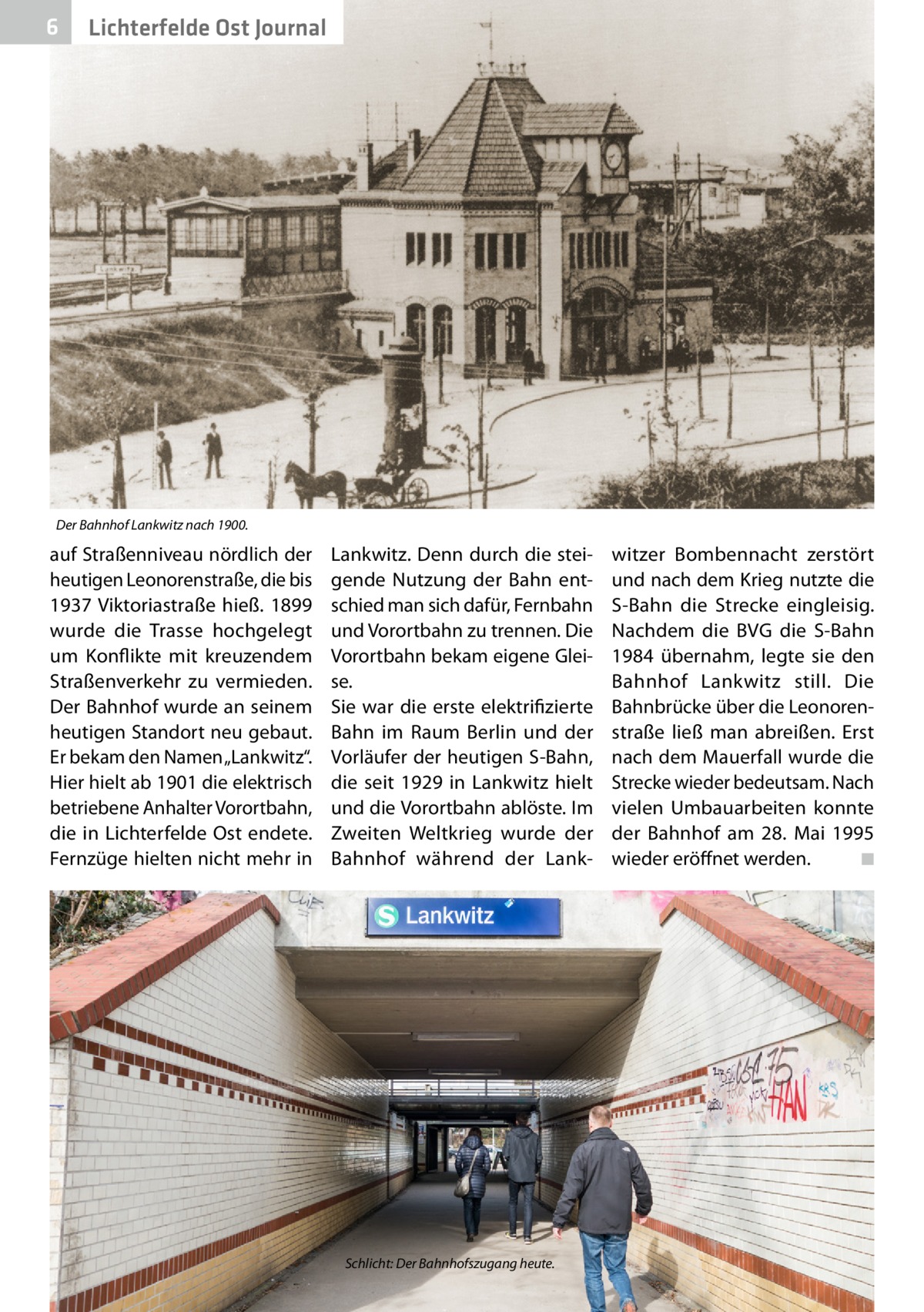 6  Lichterfelde Ost Journal  Der Bahnhof Lankwitz nach 1900.  auf Straßenniveau nördlich der heutigen Leonorenstraße, die bis 1937 Viktoriastraße hieß. 1899 wurde die Trasse hochgelegt um Konflikte mit kreuzendem Straßenverkehr zu vermieden. Der Bahnhof wurde an seinem heutigen Standort neu gebaut. Er bekam den Namen „Lankwitz“. Hier hielt ab 1901 die elektrisch betriebene Anhalter Vorortbahn, die in Lichterfelde Ost endete. Fernzüge hielten nicht mehr in  Lankwitz. Denn durch die steigende Nutzung der Bahn entschied man sich dafür, Fernbahn und Vorortbahn zu trennen. Die Vorortbahn bekam eigene Gleise. Sie war die erste elektrifizierte Bahn im Raum Berlin und der Vorläufer der heutigen S-Bahn, die seit 1929 in Lankwitz hielt und die Vorortbahn ablöste. Im Zweiten Weltkrieg wurde der Bahnhof während der Lank Schlicht: Der Bahnhofszugang heute.  witzer Bombennacht zerstört und nach dem Krieg nutzte die S-Bahn die Strecke eingleisig. Nachdem die BVG die S-Bahn 1984 übernahm, legte sie den Bahnhof Lankwitz still. Die Bahnbrücke über die Leonorenstraße ließ man abreißen. Erst nach dem Mauerfall wurde die Strecke wieder bedeutsam. Nach vielen Umbauarbeiten konnte der Bahnhof am 28.  Mai 1995 wieder eröffnet werden. � ◾