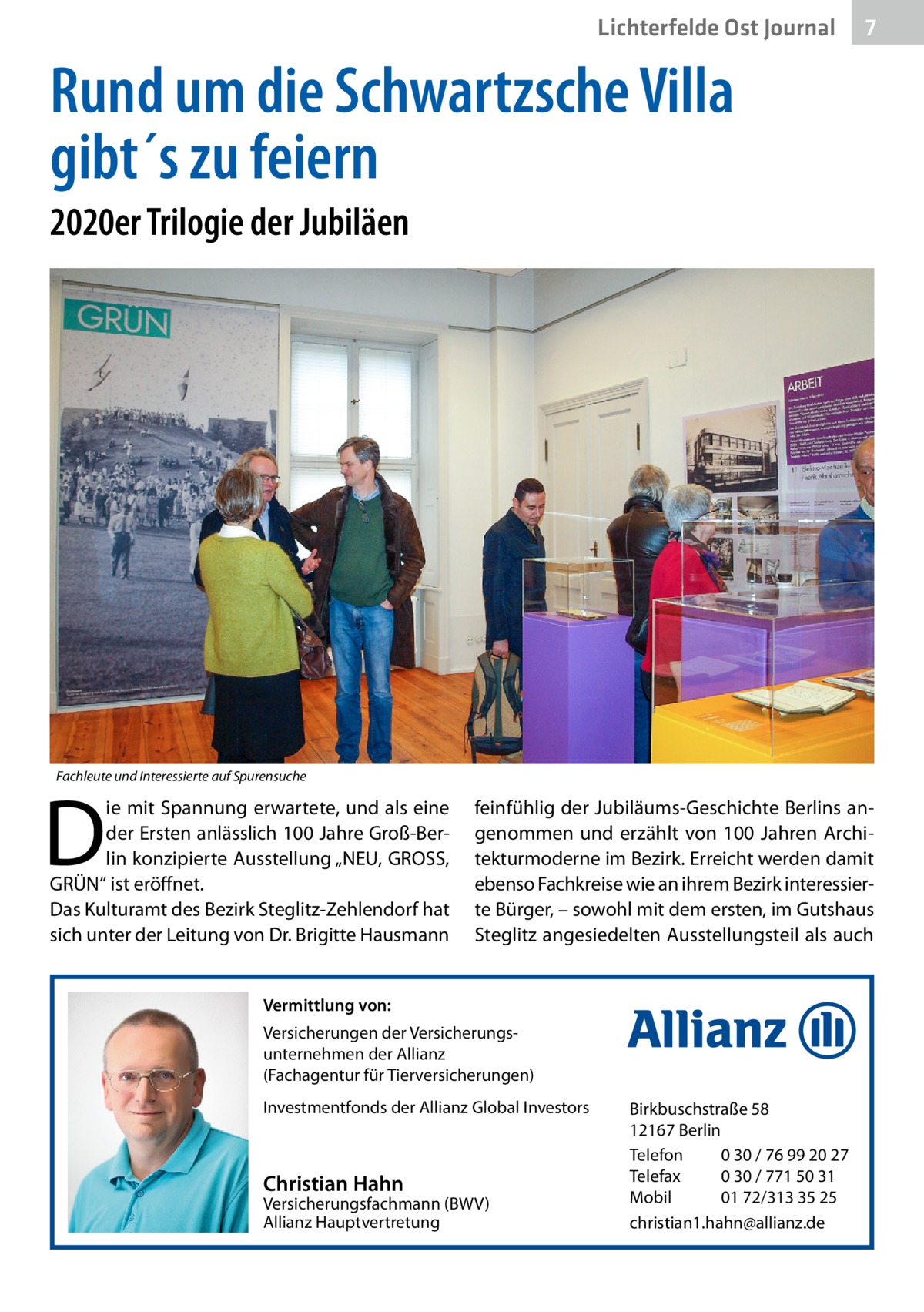 Lichterfelde Ost Journal  7 7  Rund um die Schwartzsche Villa gibt´s zu feiern 2020er Trilogie der Jubiläen  Fachleute und Interessierte auf Spurensuche  D  ie mit Spannung erwartete, und als eine der Ersten anlässlich 100 Jahre Groß-Berlin konzipierte Ausstellung „NEU, GROSS, GRÜN“ ist eröffnet. Das Kulturamt des Bezirk Steglitz-Zehlendorf hat sich unter der Leitung von Dr. Brigitte Hausmann  feinfühlig der Jubiläums-Geschichte Berlins angenommen und erzählt von 100  Jahren Architekturmoderne im Bezirk. Erreicht werden damit ebenso Fachkreise wie an ihrem Bezirk interessierte Bürger, – sowohl mit dem ersten, im Gutshaus Steglitz angesiedelten Ausstellungsteil als auch  Vermittlung von: Versicherungen der Versicherungsunternehmen der Allianz (Fachagentur für Tierversicherungen) Investmentfonds der Allianz Global Investors  Christian Hahn  Versicherungsfachmann (BWV) Allianz Hauptvertretung  Birkbuschstraße 58 12167 Berlin Telefon 0 30 / 76 99 20 27 Telefax 0 30 / 771 50 31 Mobil 01 72/313 35 25 christian1.hahn@allianz.de