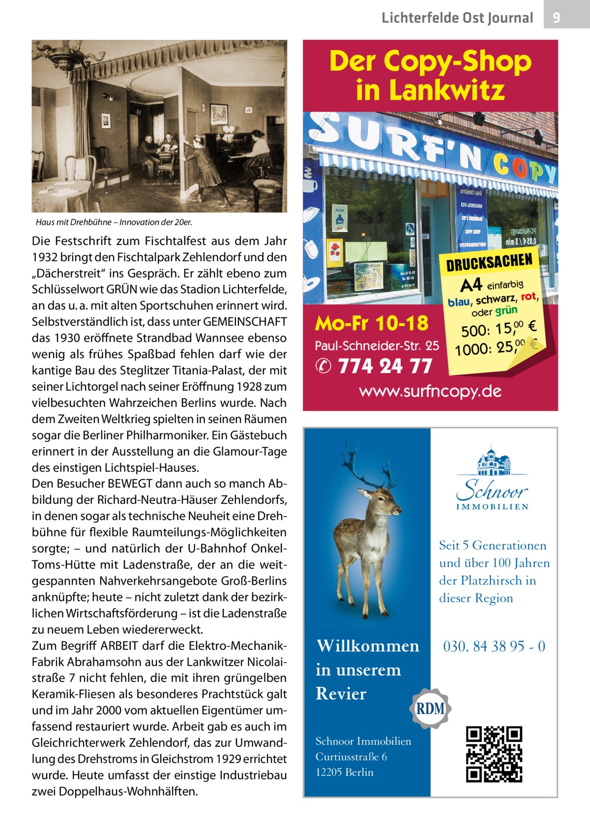 Lichterfelde Ost Journal  Der Copy-Shop in Lankwitz  Haus mit Drehbühne – Innovation der 20er.  Die Festschrift zum Fischtalfest aus dem Jahr 1932 bringt den Fischtalpark Zehlendorf und den „Dächerstreit“ ins Gespräch. Er zählt ebeno zum Schlüsselwort GRÜN wie das Stadion Lichterfelde, an das u. a. mit alten Sportschuhen erinnert wird. Selbstverständlich ist, dass unter GEMEINSCHAFT das 1930 eröffnete Strandbad Wannsee ebenso wenig als frühes Spaßbad fehlen darf wie der kantige Bau des Steglitzer Titania-Palast, der mit seiner Lichtorgel nach seiner Eröffnung 1928 zum vielbesuchten Wahrzeichen Berlins wurde. Nach dem Zweiten Weltkrieg spielten in seinen Räumen sogar die Berliner Philharmoniker. Ein Gästebuch erinnert in der Ausstellung an die Glamour-Tage des einstigen Lichtspiel-Hauses. Den Besucher BEWEGT dann auch so manch Abbildung der Richard-Neutra-Häuser Zehlendorfs, in denen sogar als technische Neuheit eine Drehbühne für flexible Raumteilungs-Möglichkeiten sorgte; – und natürlich der U-Bahnhof OnkelToms-Hütte mit Ladenstraße, der an die weitgespannten Nahverkehrsangebote Groß-Berlins anknüpfte; heute – nicht zuletzt dank der bezirklichen Wirtschaftsförderung – ist die Ladenstraße zu neuem Leben wiedererweckt. Zum Begriff ARBEIT darf die Elektro-MechanikFabrik Abrahamsohn aus der Lankwitzer Nicolaistraße 7 nicht fehlen, die mit ihren grüngelben Keramik-Fliesen als besonderes Prachtstück galt und im Jahr 2000 vom aktuellen Eigentümer umfassend restauriert wurde. Arbeit gab es auch im Gleichrichterwerk Zehlendorf, das zur Umwandlung des Drehstroms in Gleichstrom 1929 errichtet wurde. Heute umfasst der einstige Industriebau zwei Doppelhaus-Wohnhälften.  DRUCKSACHEN  A4 einfarbigrot,  Mo-Fr 10-18  blau, schwarz, oder grün  500: 15, € Paul-Schneider-Str. 25 1000: 25,00 € 00  ✆ 774 24 77  www.surfncopy.de  Seit 5 Generationen und über 100 Jahren der Platzhirsch in dieser Region  Willkommen in unserem Revier Schnoor Immobilien Curtiusstraße 6 12205 Berlin  030. 84 38 95 - 0  9