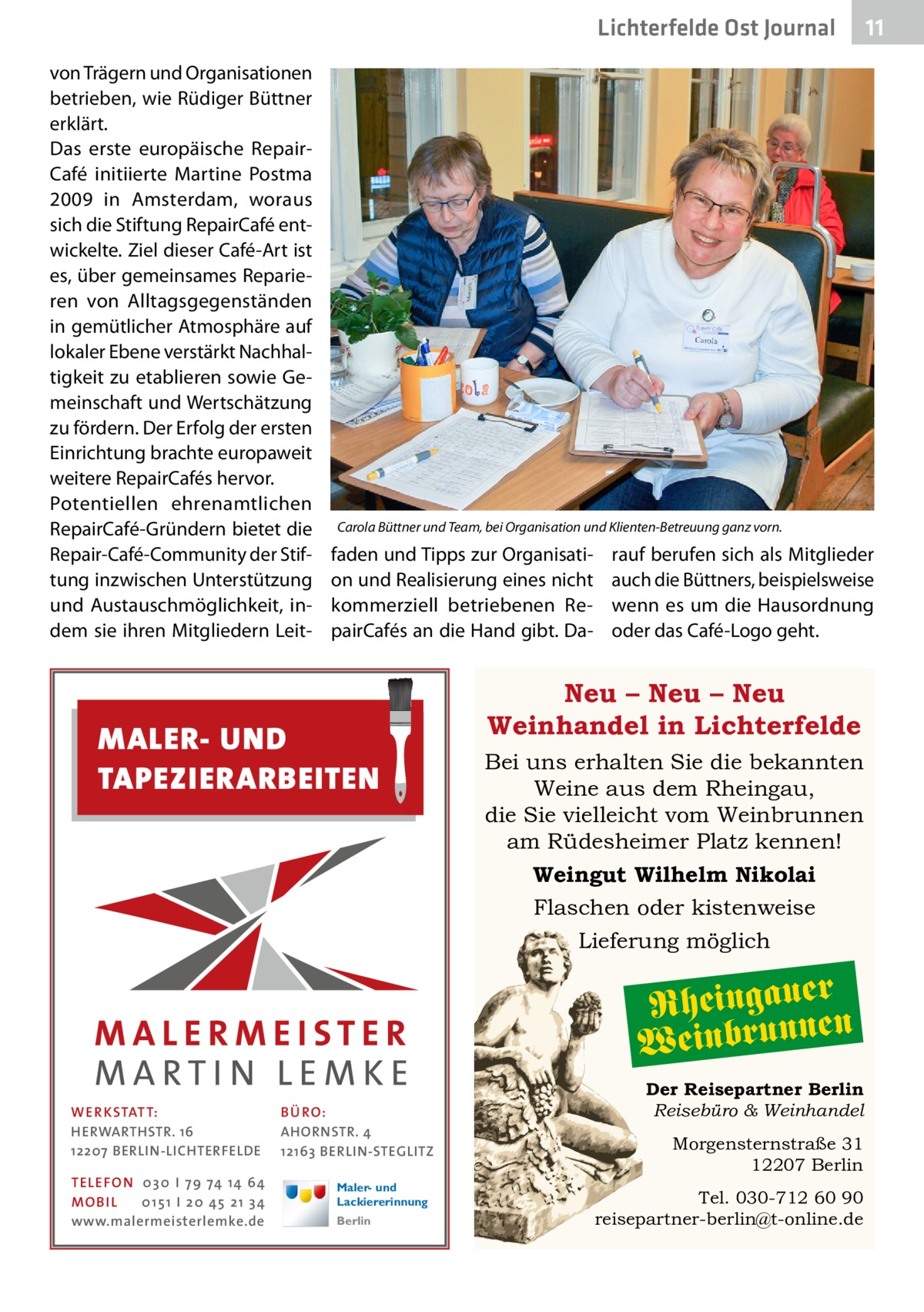 Lichterfelde Ost Journal von Trägern und Organisationen betrieben, wie Rüdiger Büttner erklärt. Das erste europäische Repair­ Café initiierte Martine Postma 2009 in Amsterdam, woraus sich die Stiftung RepairCafé entwickelte. Ziel dieser Café-Art ist es, über gemeinsames Reparieren von Alltagsgegenständen in gemütlicher Atmosphäre auf lokaler Ebene verstärkt Nachhaltigkeit zu etablieren sowie Gemeinschaft und Wertschätzung zu fördern. Der Erfolg der ersten Einrichtung brachte europaweit weitere RepairCafés hervor. Potentiellen ehrenamtlichen RepairCafé-Gründern bietet die Repair-Café-Community der Stiftung inzwischen Unterstützung und Austauschmöglichkeit, indem sie ihren Mitgliedern Leit Carola Büttner und Team, bei Organisation und Klienten-Betreuung ganz vorn.  faden und Tipps zur Organisation und Realisierung eines nicht kommerziell betriebenen RepairCafés an die Hand gibt. Da MALER- UND TAPEZIERARBEITEN  rauf berufen sich als Mitglieder auch die Büttners, beispielsweise wenn es um die Hausordnung oder das C ­ afé-Logo geht.  Neu – Neu – Neu Weinhandel in Lichterfelde Bei uns erhalten Sie die bekannten Weine aus dem Rheingau, die Sie vielleicht vom Weinbrunnen am Rüdesheimer Platz kennen! Weingut Wilhelm Nikolai Flaschen oder kistenweise Lieferung möglich  Rheingaueren Weinbrunn WE R KSTATT: HERWARTHSTR. 16 12207 BERLIN-LICHTERFELDE TE LE FON 0 3 0 I 7 9 74 14 64 MO B I L 0 1 5 1 I 2 0 45 2 1 3 4 www.malermeisterlemke.de  11 11  BÜ RO: AHORNSTR. 4 12163 BERLIN-STEGLITZ Maler- und Lackiererinnung Berlin  Der Reisepartner Berlin Reisebüro & Weinhandel Morgensternstraße 31 12207 Berlin Tel. 030-712 60 90 reisepartner-berlin@t-online.de