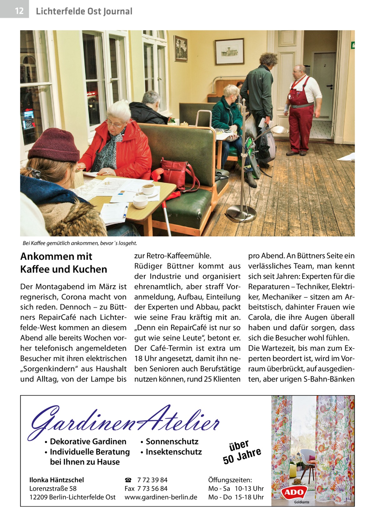 12  Lichterfelde Ost Journal  Bei Kaffee gemütlich ankommen, bevor´s losgeht.  Ankommen mit Kaffee und Kuchen Der Montagabend im März ist regnerisch, Corona macht von sich reden. Dennoch – zu Büttners RepairCafé nach Lichterfelde-West kommen an diesem Abend alle bereits Wochen vorher telefonisch angemeldeten Besucher mit ihren elektrischen „Sorgenkindern“ aus Haushalt und Alltag, von der Lampe bis  zur Retro-Kaffeemühle. Rüdiger Büttner kommt aus der Industrie und organisiert ehrenamtlich, aber straff Voranmeldung, Aufbau, Einteilung der Experten und Abbau, packt wie seine Frau kräftig mit an. „Denn ein RepairCafé ist nur so gut wie seine Leute“, betont er. Der Café-Termin ist extra um 18 Uhr angesetzt, damit ihn neben Senioren auch Berufstätige nutzen können, rund 25 Klienten  GardinenAtelier • Dekorative Gardinen • Individuelle Beratung bei Ihnen zu Hause  Ilonka Häntzschel Lorenzstraße 58 12209 Berlin-Lichterfelde Ost  • Sonnenschutz • Insektenschutz  ☎ 7 72 39 84 Fax 7 73 56 84 www.gardinen-berlin.de  pro Abend. An Büttners Seite ein verlässliches Team, man kennt sich seit Jahren: Experten für die Reparaturen – Techniker, Elektriker, Mechaniker – sitzen am Arbeitstisch, dahinter Frauen wie Carola, die ihre Augen überall haben und dafür sorgen, dass sich die Besucher wohl fühlen. Die Wartezeit, bis man zum Experten beordert ist, wird im Vorraum überbrückt, auf ausgedienten, aber urigen S-Bahn-Bänken  über re h 50 Ja  Öffungszeiten: Mo - Sa 10-13 Uhr Mo - Do 15-18 Uhr