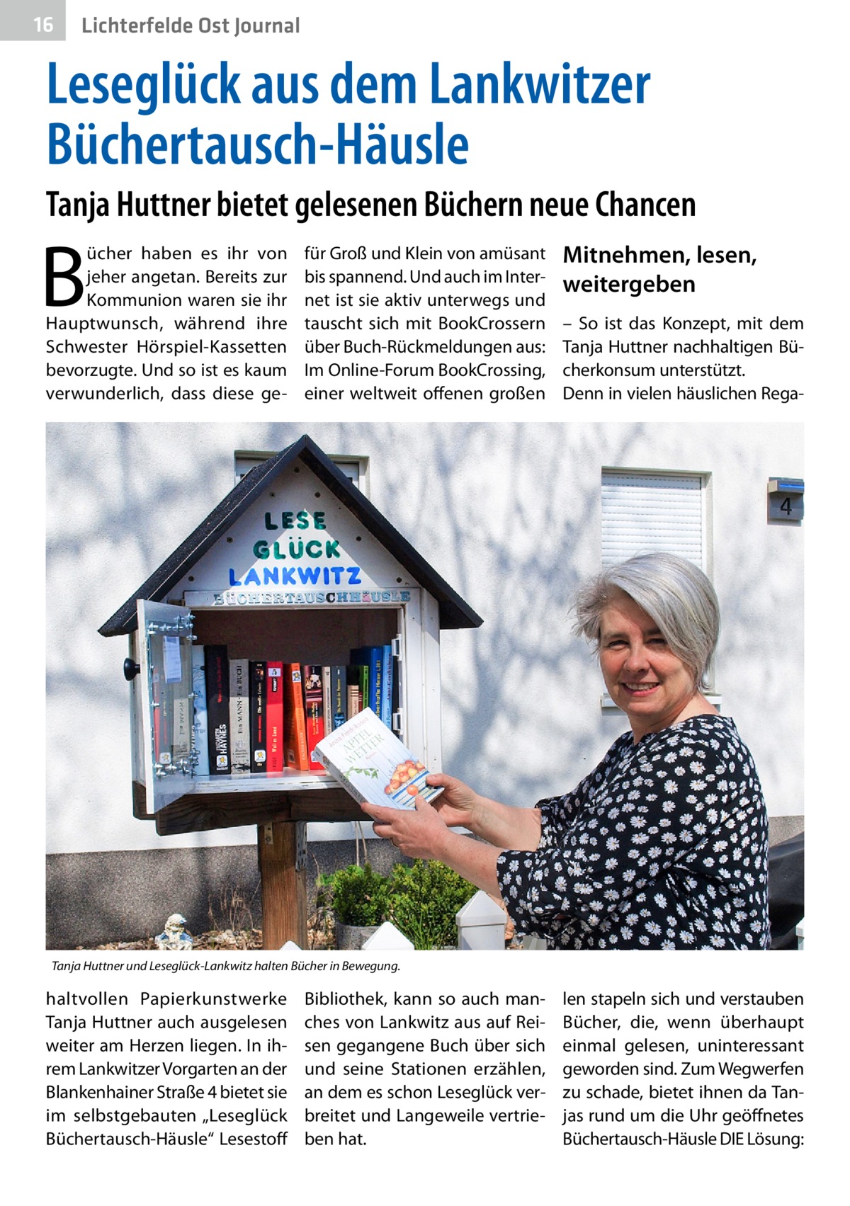 16  Lichterfelde Ost Journal  Leseglück aus dem Lankwitzer Büchertausch-Häusle Tanja Huttner bietet gelesenen Büchern neue Chancen  B  ücher haben es ihr von jeher angetan. Bereits zur Kommunion waren sie ihr Hauptwunsch, während ihre Schwester Hörspiel-Kassetten bevorzugte. Und so ist es kaum verwunderlich, dass diese ge für Groß und Klein von amüsant bis spannend. Und auch im Internet ist sie aktiv unterwegs und tauscht sich mit BookCrossern über Buch-Rückmeldungen aus: Im Online-Forum BookCrossing, einer weltweit offenen großen  Mitnehmen, lesen, weitergeben – So ist das Konzept, mit dem Tanja Huttner nachhaltigen Bücherkonsum unterstützt. Denn in vielen häuslichen Rega Tanja Huttner und Leseglück-Lankwitz halten Bücher in Bewegung.  haltvollen Papierkunstwerke Tanja Huttner auch ausgelesen weiter am Herzen liegen. In ihrem Lankwitzer Vorgarten an der Blankenhainer Straße 4 bietet sie im selbstgebauten „Leseglück Büchertausch-Häusle“ Lesestoff  Bibliothek, kann so auch manches von Lankwitz aus auf Reisen gegangene Buch über sich und seine Stationen erzählen, an dem es schon Leseglück verbreitet und Langeweile vertrieben hat.  len stapeln sich und verstauben Bücher, die, wenn überhaupt einmal gelesen, uninteressant geworden sind. Zum Wegwerfen zu schade, bietet ihnen da Tanjas rund um die Uhr geöffnetes Büchertausch-Häusle DIE Lösung: