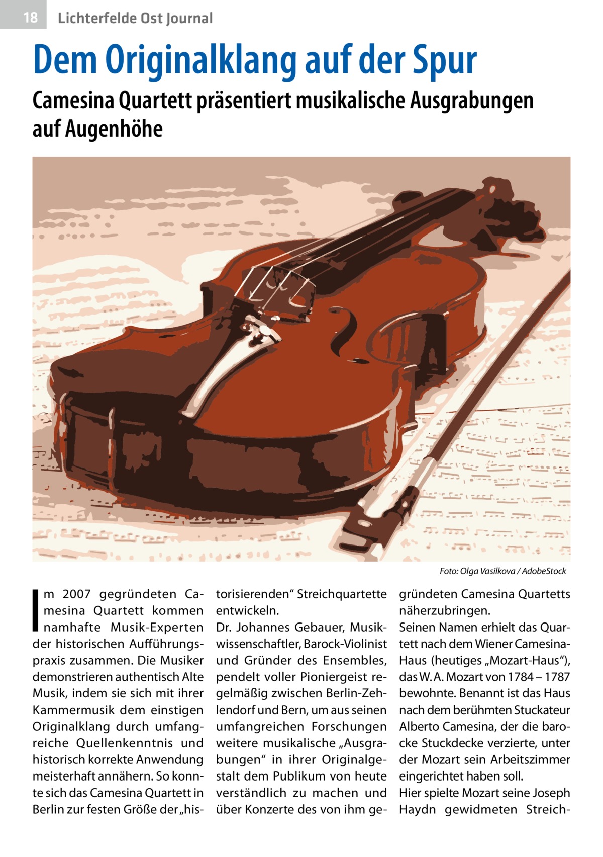 18  Lichterfelde Ost Journal  Dem Originalklang auf der Spur  Camesina Quartett präsentiert musikalische Ausgrabungen auf Augenhöhe  �  I  m 2007 gegründeten Camesina Quartett kommen namhafte Musik-Experten der historischen Aufführungspraxis zusammen. Die Musiker demonstrieren authentisch Alte Musik, indem sie sich mit ihrer Kammermusik dem einstigen Originalklang durch umfangreiche Quellenkenntnis und historisch korrekte Anwendung meisterhaft annähern. So konnte sich das Camesina Quartett in Berlin zur festen Größe der „his Foto: Olga Vasilkova / AdobeStock  torisierenden“ Streichquartette entwickeln. Dr.  Johannes Gebauer, Musikwissenschaftler, Barock-Violinist und Gründer des Ensembles, pendelt voller Pioniergeist regelmäßig zwischen Berlin-Zehlendorf und Bern, um aus seinen umfangreichen Forschungen weitere musikalische „Ausgrabungen“ in ihrer Originalgestalt dem Publikum von heute verständlich zu machen und über Konzerte des von ihm ge gründeten Camesina Quartetts näherzubringen. Seinen Namen erhielt das Quartett nach dem Wiener CamesinaHaus (heutiges „Mozart-Haus“), das W. A. Mozart von 1784 – 1787 bewohnte. Benannt ist das Haus nach dem berühmten Stuckateur Alberto Camesina, der die barocke Stuckdecke verzierte, unter der Mozart sein Arbeitszimmer eingerichtet haben soll. Hier spielte Mozart seine Joseph Haydn gewidmeten Streic