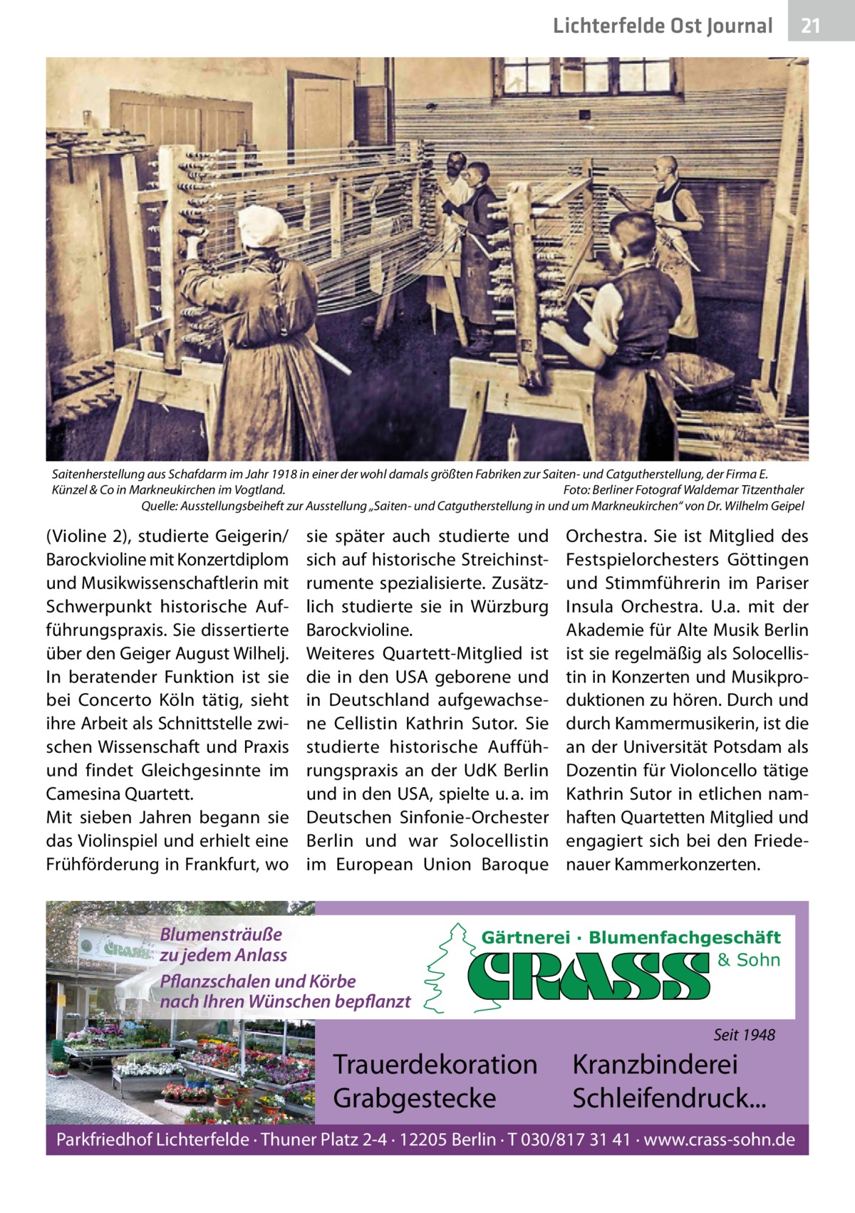 Lichterfelde Ost Journal  21 21  Saitenherstellung aus Schafdarm im Jahr 1918 in einer der wohl damals größten Fabriken zur Saiten- und Catgutherstellung, der Firma E. Künzel & Co in Markneukirchen im Vogtland. Foto: Berliner Fotograf Waldemar Titzenthaler Quelle: Ausstellungsbeiheft zur Ausstellung „Saiten- und Catgutherstellung in und um Markneukirchen“ von Dr. Wilhelm Geipel  (Violine  2), studierte Geigerin/ Barockvioline mit Konzertdiplom und Musikwissenschaftlerin mit Schwerpunkt historische Aufführungspraxis. Sie dissertierte über den Geiger August Wilhelj. In beratender Funktion ist sie bei Concerto Köln tätig, sieht ihre Arbeit als Schnittstelle zwischen Wissenschaft und Praxis und findet Gleichgesinnte im Camesina Quartett. Mit sieben Jahren begann sie das Violinspiel und erhielt eine Frühförderung in Frankfurt, wo  sie später auch studierte und sich auf historische Streichinstrumente spezialisierte. Zusätzlich studierte sie in Würzburg Barockvioline. Weiteres Quartett-Mitglied ist die in den USA geborene und in Deutschland aufgewachsene Cellistin Kathrin Sutor. Sie studierte historische Aufführungspraxis an der UdK Berlin und in den USA, spielte u. a. im Deutschen Sinfonie-Orchester Berlin und war Solocellistin im European Union Baroque  Blumensträuße zu jedem Anlass Pflanzschalen und Körbe nach Ihren Wünschen bepflanzt  Orchestra. Sie ist Mitglied des Festspielorchesters Göttingen und Stimmführerin im Pariser Insula Orchestra. U.a. mit der Akademie für Alte Musik Berlin ist sie regelmäßig als Solocellistin in Konzerten und Musikproduktionen zu hören. Durch und durch Kammermusikerin, ist die an der Universität Potsdam als Dozentin für Violoncello tätige Kathrin Sutor in etlichen namhaften Quartetten Mitglied und engagiert sich bei den Friedenauer Kammerkonzerten.  Gärtnerei · Blumenfachgeschäft & Sohn  Seit 1948  Trauerdekoration Grabgestecke  Kranzbinderei Schleifendruck...  Parkfriedhof Lichterfelde · Thuner Platz 2-4 · 12205 Berlin · T 030/817 31 41 · www.crass-sohn.de