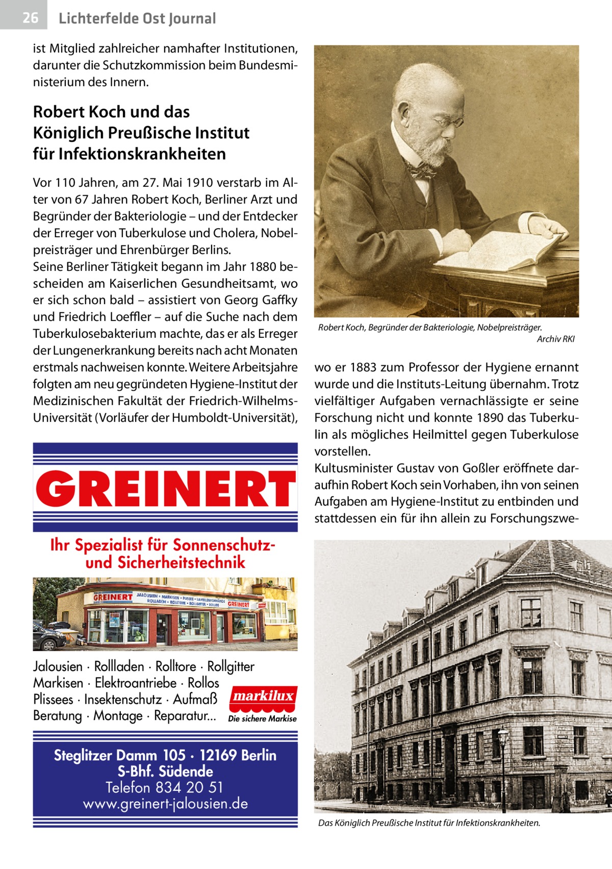 26  Gesundheit Ost Journal Lichterfelde  ist Mitglied zahlreicher namhafter Institutionen, darunter die Schutzkommission beim Bundesministerium des Innern.  Robert Koch und das Königlich Preußische Institut für Infektionskrankheiten Vor 110 Jahren, am 27. Mai 1910 verstarb im Alter von 67 Jahren Robert Koch, Berliner Arzt und Begründer der Bakteriologie – und der Entdecker der Erreger von Tuberkulose und Cholera, Nobelpreisträger und Ehrenbürger Berlins. Seine Berliner Tätigkeit begann im Jahr 1880 bescheiden am Kaiserlichen Gesundheitsamt, wo er sich schon bald – assistiert von Georg Gaffky und Friedrich Loeffler – auf die Suche nach dem Tuberkulosebakterium machte, das er als Erreger der Lungenerkrankung bereits nach acht Monaten erstmals nachweisen konnte. Weitere Arbeitsjahre folgten am neu gegründeten Hygiene-Institut der Medizinischen Fakultät der Friedrich-WilhelmsUniversität (Vorläufer der Humboldt-Universität),  GREINERT  Robert Koch, Begründer der Bakteriologie, Nobelpreisträger. � Archiv RKI  wo er 1883 zum Professor der Hygiene ernannt wurde und die Instituts-Leitung übernahm. Trotz vielfältiger Aufgaben vernachlässigte er seine Forschung nicht und konnte 1890 das Tuberkulin als mögliches Heilmittel gegen Tuberkulose vorstellen. Kultusminister Gustav von Goßler eröffnete daraufhin Robert Koch sein Vorhaben, ihn von seinen Aufgaben am Hygiene-Institut zu entbinden und stattdessen ein für ihn allein zu Forschungszwe Ihr Spezialist für Sonnenschutzund Sicherheitstechnik  Jalousien · Rollladen · Rolltore · Rollgitter Markisen · Elektroantriebe · Rollos Plissees · Insektenschutz · Aufmaß Beratung · Montage · Reparatur... Die sichere Markise  Steglitzer Damm 105 · 12169 Berlin S-Bhf. Südende Telefon 834 20 51 www.greinert-jalousien.de Das Königlich Preußische Institut für Infektionskrankheiten. �