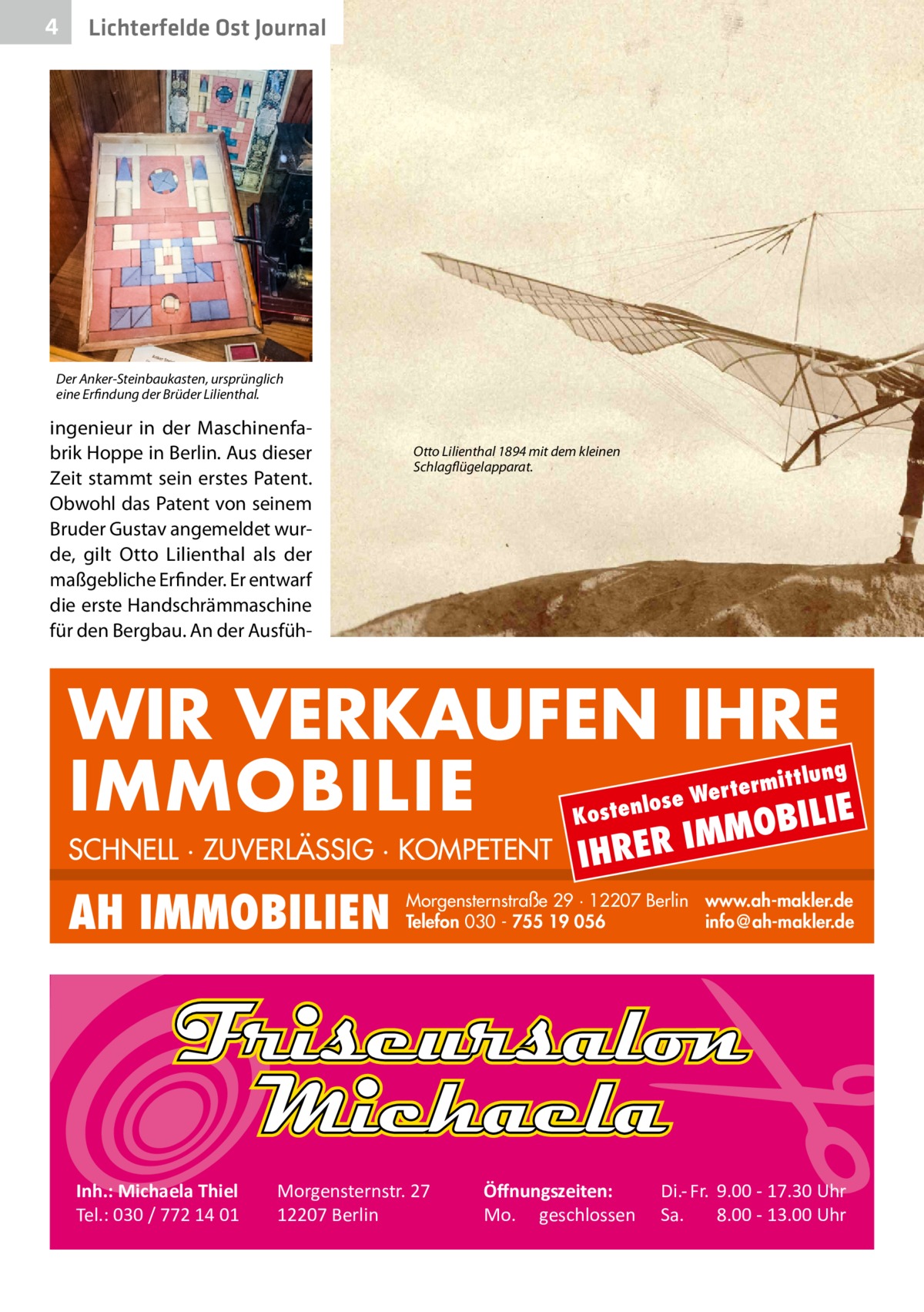 4  Lichterfelde Ost Journal  Der Anker-Steinbaukasten, ursprünglich eine Erfindung der Brüder Lilienthal.  ingenieur in der Maschinenfabrik Hoppe in Berlin. Aus dieser Zeit stammt sein erstes Patent. Obwohl das Patent von seinem Bruder Gustav angemeldet wurde, gilt Otto Lilienthal als der maßgebliche Erfinder. Er entwarf die erste Handschrämmaschine für den Bergbau. An der Ausfüh Otto Lilienthal 1894 mit dem kleinen Schlagflügelapparat.  WIR VERKAUFEN IHRE IMMOBILIE IE MOBIL ittlung  erm e Wert tenlos  Kos  SCHNELL · ZUVERLÄSSIG · KOMPETENT  AH IMMOBILIEN  Inh.: Michaela Thiel Tel.: 030 / 772 14 01  IHRER  IM  Morgensternstraße 29 · 12207 Berlin www.ah-makler.de Telefon 030 - 755 19 056 info@ah-makler.de  Morgensternstr. 27 12207 Berlin  Öﬀnungszeiten: Mo. geschlossen  Di.- Fr. 9.00 - 17.30 Uhr Sa. 8.00 - 13.00 Uhr