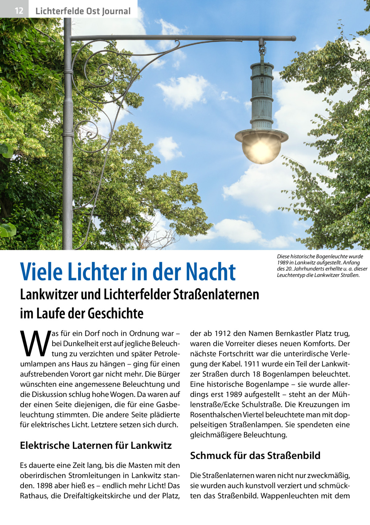 12  Lichterfelde Ost Journal  Viele Lichter in der Nacht  Diese historische Bogenleuchte wurde 1989 in Lankwitz aufgestellt. Anfang des 20. Jahrhunderts erhellte u. a. dieser Leuchtentyp die Lankwitzer Straßen.  Lankwitzer und Lichterfelder Straßenlaternen im Laufe der Geschichte  W  as für ein Dorf noch in Ordnung war – bei Dunkelheit erst auf jegliche Beleuchtung zu verzichten und später Petroleumlampen ans Haus zu hängen – ging für einen aufstrebenden Vorort gar nicht mehr. Die Bürger wünschten eine angemessene Beleuchtung und die Diskussion schlug hohe Wogen. Da waren auf der einen Seite diejenigen, die für eine Gasbeleuchtung stimmten. Die andere Seite plädierte für elektrisches Licht. Letztere setzen sich durch.  Elektrische Laternen für Lankwitz Es dauerte eine Zeit lang, bis die Masten mit den oberirdischen Stromleitungen in Lankwitz standen. 1898 aber hieß es – endlich mehr Licht! Das Rathaus, die Dreifaltigkeitskirche und der Platz,  der ab 1912 den Namen Bernkastler Platz trug, waren die Vorreiter dieses neuen Komforts. Der nächste Fortschritt war die unterirdische Verlegung der Kabel. 1911 wurde ein Teil der Lankwitzer Straßen durch 18 Bogenlampen beleuchtet. Eine historische Bogenlampe – sie wurde allerdings erst 1989 aufgestellt – steht an der Mühlenstraße/Ecke Schulstraße. Die Kreuzungen im Rosenthalschen Viertel beleuchtete man mit doppelseitigen Straßenlampen. Sie spendeten eine gleichmäßigere Beleuchtung.  Schmuck für das Straßenbild Die Straßenlaternen waren nicht nur zweckmäßig, sie wurden auch kunstvoll verziert und schmückten das Straßenbild. Wappenleuchten mit dem